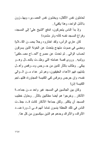 ‫ﻟﺤﺎﻤﻠﻭﻥ ﻨﻔﺱ ﺍﻷﺜﻘﺎل، ﻭﻴﺨﺸﻭﻥ ﻨﻔﺱ ﺍﻟﻤﺼـﻴﺭ، ﻭﻴﻬﺘـﺯﻭﻥ‬
                             ‫ﺒﺎﻷﻤل ﺍﻟﻭﺍﺤﺩ، ﻭﻫﺫﺍ ﻴﻜﻔﻲ!..‬
‫ﻭﺇﺫ ﺒﺩﺃ ﺍﻟﻨﺎﺱ ﻴﺘﺤﺭﻜﻭﻥ، ﺍﻨﺩﻓﻊ "ﺍﻟﺸﻴﺦ ﻋﻠﻲ" ﺇﻟﻰ ﺍﻟﻤﺴﺠﺩ،‬
                    ‫ﻭﻓﺭﺍﻍ ﺍﻟﻤﺴﺠﺩ ﻨﻔﺴﻪ ﻜﺄﻨﻪ ﻭﺘﺭ ﻤﺸﺩﻭﺩ!‬
‫ﻜﺎﻥ ﻋﺎﺭﻱ ﺍﻟﺭﺃﺱ، ﻭﻟﻘﺩ ﺍﺨﺘﺎﺭﻭﻩ ﺭﺠﻼ ﻴﺤﺴـﻥ ﺍﻟﻜـﻼﻡ!‬
              ‫ﹰ‬
‫ﻭﻤﻀﻰ ﻓﻲ ﺼﻭﺕ ﻤﺘﻬﺩﺝ ﻴﺘﺤﺩﺙ ﻋﻥ ﺍﻟﺨﻭﻨﺔ ﺍﻟﺫﻴﻥ ﻴﺴﺭﻗﻭﻥ‬
‫ﻟﺤﺴﺎﺏ ﺍﻟﻭﺍﻟﻲ.. ﺜﻡ ﺘﺤﺩﺙ ﻋﻥ ﻤﺼﺭﻉ "ﺍﻟﺤـﺎﺝ ﻤﺼـﻁﻔﻰ"‬
‫ﻭﻭﻟﺩﻴﻪ.. ﻭﺭﻭﻯ ﻗﺼﺔ ﻋﻤﺎﻤﺘﻪ ﺍﻟﺘﻲ ﻭﻁﺌـﺕ ﺒﺎﻟﻨﻌـﺎل ﻭﻫـﻭ‬
                 ‫‪ِ‬‬
‫ﻴﺒﻜﻲ.. ﻭﻁﺎﻟﺏ ﺒﺎﻟﺜﺄﺭ ﻟﻠﺩﻴﻥ ﻤﻥ ﺠـﺭﺠﺱ ﻭﻤـﺭﻗﺹ ﻭﺃﻫـل‬
‫ﺒﻠﺩﺘﻬﻡ، ﻓﻬﻡ ﺍﻷﻋﺩﺍﺀ ﺍﻟﺤﻘﻴﻘﻴﻭﻥ، ﻭﻫﻡ ﺸﺭ ﻋﺩﺍﺀ ﻤـﻥ ﺍﻟـﻭﺍﻟﻲ‬
            ‫‪‬‬
‫ﻨﻔﺴﻪ، ﻭﺇﻥ ﺠﺭﺠﺱ ﻭﻤﺭﻗﺱ ﻟﻔﻲ ﺍﻟﻜﻨﻴﺴﺔ ﺍﻟﻤﺠﺎﻭﺭﺓ، ﻓﻠﺘ ‪‬ـﺎﺠﻡ‬
    ‫ﻬ‬
                                           ‫ﺍﻟﻜﻨﻴﺴﺔ ﺇﺫﻥ!‬
‫ﻭﻜﺎﻥ ﺒﻴﻥ ﺍﻟﺠﺎﻟﺴﻴﻥ ﻓﻲ ﺍﻟﻤﺴﺠﺩ ﻏﻴﺭ ﻭﺍﺤﺩ ﻤـﻥ ﺠﻤﺎﻋـﺔ‬
‫ﺍﻷﺫﻜﺎﺭ.. ﻭﺨﺭﺠﻭﺍ ﻫﻡ ﺃﻴ ‪‬ﺎ ﻤﻁﺎﻟﺒﻴﻥ ﺒﺎﻟﺜﺄﺭ.. ﻭﺤﺎﻭل ﺨﻁﻴﺏ‬
                             ‫ﻀ‬
‫ﺍﻟﻤﺴﺠﺩ ﺃﻥ ﻴﺘﻜﻠﻡ.. ﻭﻟﻜﻥ ﺠﻤﺎﻋﺔ ﺍﻷﺫﻜﺎﺭ ﻜﺎﻨﺕ ﻗـﺩ ﺠﻌﻠـﺕ‬
‫ﺍﻟﻨﺎﺱ ﻓﻲ ﺘﻠﻙ ﺍﻟﻠﺤﻅﺔ ﻴﻨﺴﻭﻥ ﺘﻤﺎ ‪‬ﺎ ﺃﻨﻬﻡ ﻓـﻲ ﺜـﻭﺭﺓ ﻀـﺩ‬
                    ‫ﻤ‬
  ‫ﺍﻷﺘﺭﺍﻙ، ﻭﺍﻷﺘﺭﺍﻙ ﻭﺤﺩﻫﻡ ﻫﻡ ﺍﻟﺫﻴﻥ ﺴﻴﻜﺴﺒﻭﻥ ﻤﻥ ﻜل ﻫﺫﺍ.‬




‫٧٦١‬
 