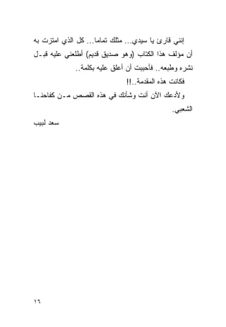 ‫ﺇﻨﻨﻲ ﻗﺎﺭﺉ ﻴﺎ ﺴﻴﺩﻱ... ﻤﺜﻠﻙ ﺘﻤﺎ ‪‬ﺎ... ﻜل ﺍﻟﺫﻱ ﺍﻤﺘﺯﺕ ﺒﻪ‬
                     ‫ﻤ‬
‫ﺃﻥ ﻤﺅﻟﻑ ﻫﺫﺍ ﺍﻟﻜﺘﺎﺏ )ﻭﻫﻭ ﺼﺩﻴﻕ ﻗﺩﻴﻡ( ﺃﻁﻠﻌﻨﻲ ﻋﻠﻴﻪ ﻗﺒـل‬
              ‫ﻨﺸﺭﻩ ﻭﻁﺒﻌﻪ.. ﻓﺄﺤﺒﺒﺕ ﺃﻥ ﺃﻋﻠﻕ ﻋﻠﻴﻪ ﺒﻜﻠﻤﺔ..‬
                                ‫ﻓﻜﺎﻨﺕ ﻫﺫﻩ ﺍﻟﻤﻘﺩﻤﺔ..!!‬
‫ﻭﻷﺩﻋﻙ ﺍﻵﻥ ﺃﻨﺕ ﻭﺸﺄﻨﻙ ﻓﻲ ﻫﺫﻩ ﺍﻟﻘﺼﺹ ﻤـﻥ ﻜﻔﺎﺤﻨـﺎ‬
                                                ‫ﺍﻟﺸﻌﺒﻲ.‬
‫ﺴﻌﺩ ﻟﺒﻴﺏ‬




‫٦١‬
 