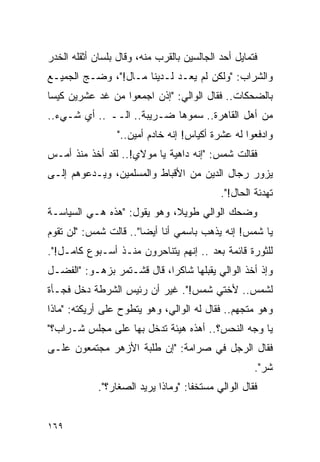 ‫ﻓﺘﻤﺎﻴل ﺃﺤﺩ ﺍﻟﺠﺎﻟﺴﻴﻥ ﺒﺎﻟﻘﺭﺏ ﻤﻨﻪ، ﻭﻗﺎل ﺒﻠﺴﺎﻥ ﺃﺜﻘﻠﻪ ﺍﻟﺨﺩﺭ‬
‫ﻭﺍﻟﺸﺭﺍﺏ: "ﻭﻟﻜﻥ ﻟﻡ ﻴﻌـﺩ ﻟـﺩﻴﻨﺎ ﻤـﺎل!"، ﻭﻀـﺞ ﺍﻟﺠﻤﻴـﻊ‬
‫ﺒﺎﻟﻀﺤﻜﺎﺕ.. ﻓﻘﺎل ﺍﻟﻭﺍﻟﻲ: "ﺇﺫﻥ ﺍﺠﻤﻌﻭﺍ ﻤﻥ ﻏﺩ ﻋﺸﺭﻴﻥ ﻜﻴ ‪‬ﺎ‬
 ‫ﺴ‬
‫ﻤﻥ ﺃﻫل ﺍﻟﻘﺎﻫﺭﺓ.. ﺴﻤﻭﻫﺎ ﻀـﺭﻴﺒﺔ.. ﺍﻟــ .. ﺃﻱ ﺸـﻲﺀ..‬
                  ‫ﻭﺍﺩﻓﻌﻭﺍ ﻟﻪ ﻋﺸﺭﺓ ﺃﻜﻴﺎﺱ! ﺇﻨﻪ ﺨﺎﺩﻡ ﺃﻤﻴﻥ.."‬
‫ﻓﻘﺎﻟﺕ ﺸﻤﺱ: "ﺇﻨﻪ ﺩﺍﻫﻴﺔ ﻴﺎ ﻤﻭﻻﻱ!.. ﻟﻘﺩ ﺃﺨﺫ ﻤﻨﺫ ﺃﻤـﺱ‬
‫ﻴﺯﻭﺭ ﺭﺠﺎل ﺍﻟﺩﻴﻥ ﻤﻥ ﺍﻷﻗﺒﺎﻁ ﻭﺍﻟﻤﺴﻠﻤﻴﻥ، ﻭﻴـﺩﻋﻭﻫﻡ ﺇﻟـﻰ‬
                                             ‫ﺘﻬﺩﺌﺔ ﺍﻟﺤﺎل!".‬
‫ﻭﻀﺤﻙ ﺍﻟﻭﺍﻟﻲ ﻁﻭﻴﻼ، ﻭﻫﻭ ﻴﻘﻭل: "ﻫﺫﻩ ﻫـﻲ ﺍﻟﺴﻴﺎﺴـﺔ‬
                             ‫ﹰ‬
‫ﻴﺎ ﺸﻤﺱ! ﺇﻨﻪ ﻴﺫﻫﺏ ﺒﺎﺴﻤﻲ ﺃﻨﺎ ﺃﻴ ‪‬ﺎ".. ﻗﺎﻟﺕ ﺸﻤﺱ: "ﻟﻥ ﺘﻘﻭﻡ‬
                       ‫ﻀ‬
‫ﻟﻠﺜﻭﺭﺓ ﻗﺎﺌﻤﺔ ﺒﻌﺩ .. ﺇﻨﻬﻡ ﻴﺘﻨﺎﺤﺭﻭﻥ ﻤﻨـﺫ ﺃﺴـﺒﻭﻉ ﻜﺎﻤـل!".‬
‫ﻭﺇﺫ ﺃﺨﺫ ﺍﻟﻭﺍﻟﻲ ﻴﻘﺒﻠﻬﺎ ﺸﺎﻜ ‪‬ﺍ، ﻗﺎل ﻗﺸـﺘﻤﺭ ﺒﺯﻫـﻭ: "ﺍﻟﻔﻀـل‬
                            ‫ﺭ‬
‫ﻟﺸﻤﺱ.. ﻷﺨﺘﻲ ﺸﻤﺱ!". ﻏﻴﺭ ﺃﻥ ﺭﺌﻴﺱ ﺍﻟﺸﺭﻁﺔ ﺩﺨل ﻓﺠـﺄﺓ‬
‫ﻭﻫﻭ ﻤﺘﺠﻬﻡ.. ﻓﻘﺎل ﻟﻪ ﺍﻟﻭﺍﻟﻲ، ﻭﻫﻭ ﻴﺘﻁﻭﺡ ﻋﻠﻰ ﺃﺭﻴﻜﺘﻪ: "ﻤﺎﺫﺍ‬
‫ﻴﺎ ﻭﺠﻪ ﺍﻟﻨﺤﺱ؟.. ﺃﻫﺫﻩ ﻫﻴﺌﺔ ﺘﺩﺨل ﺒﻬﺎ ﻋﻠﻰ ﻤﺠﻠﺱ ﺸـﺭﺍﺏ؟"‬
‫ﻓﻘﺎل ﺍﻟﺭﺠل ﻓﻲ ﺼﺭﺍﻤﺔ: "ﺇﻥ ﻁﻠﺒﺔ ﺍﻷﺯﻫﺭ ﻤﺠﺘﻤﻌﻭﻥ ﻋﻠـﻰ‬
                                                      ‫ﺸﺭ".‬
             ‫ﻓﻘﺎل ﺍﻟﻭﺍﻟﻲ ﻤﺴﺘﺨ ﹰﺎ: "ﻭﻤﺎﺫﺍ ﻴﺭﻴﺩ ﺍﻟﺼﻐﺎﺭ؟".‬
                                     ‫ﻔ‬


‫٩٦١‬
 