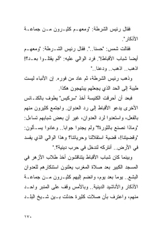 ‫ﻓﻘﺎل ﺭﺌﻴﺱ ﺍﻟﺸﺭﻁﺔ: "ﻭﻤﻌﻬـﻡ ﻜﺜﻴـﺭﻭﻥ ﻤـﻥ ﺠﻤﺎﻋـﺔ‬
                                                ‫ﺍﻷﺫﻜﺎﺭ".‬
‫ﻓﻘﺎﻟﺕ ﺸﻤﺱ: "ﺤﺴﻨﺎ..". ﻓﻘﺎل ﺭﺌﻴﺱ ﺍﻟﺸـﺭﻁﺔ: "ﻭﻤﻌﻬـﻡ‬
                                ‫ﹰ‬
‫ﺃﻴ ‪‬ﺎ ﺸﺒﺎﺏ ﺍﻷﻗﺒﺎﻁ!". ﻓﺭﺩ ﺍﻟﻭﺍﻟﻲ ﻋﻠﻴﻪ: "ﺃﻟﻡ ﻴﻘﺘﻠـﻭﺍ ﺒﻌـﺩ؟!‬
                                                     ‫ﻀ‬
                                 ‫ﺍﺫﻫﺏ.. ﺍﺫﻫﺏ.. ﻭﺩﻋﻨﺎ.."‬
‫ﻭﺫﻫﺏ ﺭﺌﻴﺱ ﺍﻟﺸﺭﻁﺔ، ﺜﻡ ﻋﺎﺩ ﻤﻥ ﻓﻭﺭﻩ. ﺇﻥ ﺍﻷﻨﺒﺎﺀ ﻟﻴﺴﺕ‬
                 ‫ﻁﻴﺒﺔ ﺇﻟﻰ ﺍﻟﺤﺩ ﺍﻟﺫﻱ ﻴﺠﻌﻠﻬﻡ ﻴﺒﺘﻬﺠﻭﻥ ﻫﻜﺫﺍ.‬
‫ﻓﺒﻌﺩ ﺃﻥ ﺃﺤﺭﻗﺕ ﺍﻟﻜﻨﻴﺴﺔ ﺃﺨﺫ "ﺴﺭﻜﻴﺱ" ﻴﻁﻭﻑ ﺒﺎﻟﻜﻨـﺎﺌﺱ‬
‫ﺍﻷﺨﺭﻯ ﻴﺩﻋﻭ ﺍﻷﻗﺒﺎﻁ ﺇﻟﻰ ﺭﺩ ﺍﻟﻌﺩﻭﺍﻥ. ﻭﺍﺠﺘﻤﻊ ﻜﺜﻴﺭﻭﻥ ﻤﻨﻬﻡ‬
‫ﺒﺎﻟﻔﻌل، ﻭﺍﺴﺘﻌﺩﻭﺍ ﻟﺭﺩ ﺍﻟﻌﺩﻭﺍﻥ، ﻏﻴﺭ ﺃﻥ ﺒﻌﺽ ﺸﺒﺎﺒﻬﻡ ﺘﺴﺎﺀل:‬
‫"ﻭﻤﺎﺫﺍ ﻨﺼﻨﻊ ﺒﺎﻟﺜﻭﺭﺓ؟" ﻭﻟﻡ ﻴﺠﺩﻭﺍ ﺠﻭﺍ ‪‬ﺎ.. ﻭﻋﺎﺩﻭﺍ ﻴﺴـﺄﻟﻭﻥ:‬
                   ‫ﺒ‬
‫"ﻭﻗﻀﻴﺘﻨﺎ!، ﻗﻀﻴﺔ ﺍﺴﺘﻘﻼﻟﻨﺎ ﻭﺤﺭﻴﺎﺘﻨﺎ؟ ﻭﻫﺫﺍ ﺍﻟﻭﺍﻟﻲ ﺍﻟﺫﻱ ﻴﻔﺴﺩ‬
              ‫ﻓﻲ ﺍﻷﺭﺽ.. ﺃﻨﺘﺭﻜﻪ ﻟﻨﺩﺨل ﻓﻲ ﺤﺭﺏ ﺩﻴﻨﻴﺔ؟."‬
‫ﻭﺒﻴﻨﻤﺎ ﻜﺎﻥ ﺸﺒﺎﺏ ﺍﻷﻗﺒﺎﻁ ﻴﺘﻨﺎﻗﺸﻭﻥ ﺃﺨﺫ ﻁﻼﺏ ﺍﻷﺯﻫﺭ ﻓﻲ‬
‫ﺍﻟﻤﺴﺠﺩ ﺍﻟﻜﺒﻴﺭ ﺒﻌﺩ ﺼﻼﺓ ﺍﻟﻤﻐﺭﺏ ﻴﻌﻠﻨﻭﻥ ﺍﺴﺘﻨﻜﺎﺭﻫﻡ ﻟﻠﻌﺩﻭﺍﻥ‬
‫ﺍﻟﺒﺸﻊ.. ﻴﻭ ‪‬ﺎ ﺒﻌﺩ ﻴﻭﻡ، ﻭﺍﻨﻀﻡ ﺇﻟﻴﻬﻡ ﻜﺜﻴـﺭﻭﻥ ﻤـﻥ ﺠﻤﺎﻋـﺔ‬
                                         ‫ﻤ‬
‫ﺍﻷﺫﻜﺎﺭ ﻭﺍﻷﻨﺎﺸﻴﺩ ﺍﻟﺩﻴﻨﻴﺔ.. ﻭﺒﺎﻷﻤﺱ ﻭﻗﻑ ﻋﻠﻰ ﺍﻟﻤﻨﺒﺭ ﻭﺍﺤـﺩ‬
‫ﻤﻨﻬﻡ، ﻭﺍﻋﺘﺭﻑ ﺒﺄﻥ ﺼﻼﺕ ﻜﺜﻴﺭﺓ ﺤﺩﺜﺕ ﺒـﻴﻥ ﺸـﻴﺦ ﺍﻟﺒﻠـﺩ‬


‫٠٧١‬
 