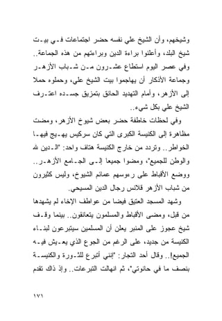 ‫ﻭﺸﻴﺨﻬﻡ، ﻭﺃﻥ ﺍﻟﺸﻴﺦ ﻋﻠﻲ ﻨﻔﺴﻪ ﺤﻀﺭ ﺍﺠﺘﻤﺎﻋﺎﺕ ﻓـﻲ ﺒﻴـﺕ‬
‫ﺸﻴﺦ ﺍﻟﺒﻠﺩ، ﻭﺃﻋﻠﻨﻭﺍ ﺒﺭﺍﺀﺓ ﺍﻟﺩﻴﻥ ﻭﺒﺭﺍﺀﺘﻬﻡ ﻤﻥ ﻫﺫﻩ ﺍﻟﺠﻤﺎﻋﺔ..‬
‫ﻭﻓﻲ ﻋﺼﺭ ﺍﻟﻴﻭﻡ ﺍﺴﺘﻁﺎﻉ ﻋﺸـﺭﻭﻥ ﻤـﻥ ﺸـﺒﺎﺏ ﺍﻷﺯﻫـﺭ‬
‫ﻭﺠﻤﺎﻋﺔ ﺍﻷﺫﻜﺎﺭ ﺃﻥ ﻴﻬﺎﺠﻤﻭﺍ ﺒﻴﺕ ﺍﻟﺸﻴﺦ ﻋﻠﻲ، ﻭﺤﻤﻠﻭﻩ ﺤﻤﻼ‬
‫ﹰ‬
‫ﺇﻟﻰ ﺍﻷﺯﻫﺭ، ﻭﺃﻤﺎﻡ ﺍﻟﺘﻬﺩﻴﺩ ﺍﻟﺤﺎﻨﻕ ﺒﺘﻤﺯﻴﻕ ﺠﺴـﺩﻩ ﺍﻋﺘـﺭﻑ‬
                                  ‫ﺍﻟﺸﻴﺦ ﻋﻠﻲ ﺒﻜل ﺸﻲﺀ..‬
‫ﻭﻓﻲ ﻟﺤﻅﺎﺕ ﺨﺎﻁﻔﺔ ﺤﻀﺭ ﺒﻌﺽ ﺸﻴﻭﺥ ﺍﻷﺯﻫﺭ، ﻭﻤﻀﺕ‬
‫ﻤﻅﺎﻫﺭﺓ ﺇﻟﻰ ﺍﻟﻜﻨﻴﺴﺔ ﺍﻟﻜﺒﺭﻯ ﺍﻟﺘﻲ ﻜﺎﻥ ﺴﺭﻜﻴﺱ ﻴﻬـﻴﺞ ﻓﻴﻬـﺎ‬
‫ﺍﻟﺨﻭﺍﻁﺭ.. ﻭﺘﺭﺩﺩ ﻤﻥ ﺨﺎﺭﺝ ﺍﻟﻜﻨﻴﺴﺔ ﻫﺘﺎﻑ ﻭﺍﺤﺩ: "ﺍﻟـﺩﻴﻥ ﷲ‬
‫ﻭﺍﻟﻭﻁﻥ ﻟﻠﺠﻤﻴﻊ"، ﻭﻤﻀﻭﺍ ﺠﻤﻴ ‪‬ﺎ ﺇﻟـﻰ ﺍﻟﺠـﺎﻤﻊ ﺍﻷﺯﻫـﺭ..‬
                       ‫ﻌ‬
‫ﻭﻭﻀﻊ ﺍﻷﻗﺒﺎﻁ ﻋﻠﻰ ﺭﺀﻭﺴﻬﻡ ﻋﻤﺎﺌﻡ ﺍﻟﺸﻴﻭﺥ، ﻭﻟﻴﺱ ﻜﺜﻴﺭﻭﻥ‬
            ‫ﻤﻥ ﺸﺒﺎﺏ ﺍﻷﺯﻫﺭ ﻗﻼﻨﺱ ﺭﺠﺎل ﺍﻟﺩﻴﻥ ﺍﻟﻤﺴﻴﺤﻲ.‬
‫ﻭﺸﻬﺩ ﺍﻟﻤﺴﺠﺩ ﺍﻟﻌﺘﻴﻕ ﻓﻴ ‪‬ﺎ ﻤﻥ ﻋﻭﺍﻁﻑ ﺍﻹﺨﺎﺀ ﻟﻡ ﻴﺸﻬﺩﻫﺎ‬
                          ‫ﻀ‬
‫ﻤﻥ ﻗﺒل، ﻭﻤﻀﻰ ﺍﻷﻗﺒﺎﻁ ﻭﺍﻟﻤﺴﻠﻤﻭﻥ ﻴﺘﻌﺎﻨﻘﻭﻥ.. ﺒﻴﻨﻤﺎ ﻭﻗـﻑ‬
‫ﺸﻴﺦ ﻋﺠﻭﺯ ﻋﻠﻰ ﺍﻟﻤﻨﺒﺭ ﻴﻌﻠﻥ ﺃﻥ ﺍﻟﻤﺴﻠﻤﻴﻥ ﺴﻴﺘﺒﺭﻋﻭﻥ ﻟﺒﻨـﺎﺀ‬
‫ﺍﻟﻜﻨﻴﺴﺔ ﻤﻥ ﺠﺩﻴﺩ، ﻋﻠﻰ ﺍﻟﺭﻏﻡ ﻤﻥ ﺍﻟﺠﻭﻉ ﺍﻟﺫﻱ ﻴﻌـﻴﺵ ﻓﻴـﻪ‬
‫ﺍﻟﺠﻤﻴﻊ!.. ﻭﻗﺎل ﺃﺤﺩ ﺍﻟﺘﺠﺎﺭ: "ﺇﻨﻨﻲ ﺃﺘﺒﺭﻉ ﻟﻠﺜـﻭﺭﺓ ﻭﺍﻟﻜﻨﻴﺴـﺔ‬
‫ﺒﻨﺼﻑ ﻤﺎ ﻓﻲ ﺤﺎﻨﻭﺘﻲ"، ﺜﻡ ﺍﻨﻬﺎﻟﺕ ﺍﻟﺘﺒﺭﻋﺎﺕ.. ﻭﺇﺫ ﺫﺍﻙ ﺘﻘﺩﻡ‬


‫١٧١‬
 