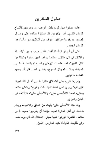 ‫ﺩﺨﻭل ﺍﻟﻅﺎﻓﺭﻴﻥ‬
‫ﻋﺎﺩﻭﺍ ﺼﻔ ‪‬ﺍ ﻤﻬﺯﻭﻟﻴﻥ، ﻴﻘﻁﺭ ﺍﻟﺭﻋﺏ ﻤﻥ ﻭﺠﻭﻫﻬﻡ ﻜﺄﺸﺒﺎﺡ‬
                                      ‫ﺭ‬
‫ﺍﻟﺯﻤﺎﻥ ﺍﻟﻘﺩﻴﻡ.. ﺃﻤﺎ ﺍﻵﺨﺭﻭﻥ ﻓﻘﺩ ﺍﺴﺘﻠﻘﻭﺍ ﻫﻨﺎﻙ، ﻋﻠﻰ ﺭﻤـﺎل‬
‫ﺍﻟﺼﺤﺭﺍﺀ، ﺨﺭ ‪‬ﺎ ﻤﻤﺯﻗﻴﻥ، ﻴﻨﺯﻑ ﻤﻥ ﺃﺸﻼﺌﻬﻡ ﺴﺭ ﻤﺄﺴﺎﺓ ﻫﺫﺍ‬
                                     ‫ﺴ‬
                                          ‫ﺍﻟﺯﻤﺎﻥ ﺍﻟﺠﺩﻴﺩ.‬
‫ﻋﻠﻰ ﺃﻥ ﺃﺴﺭﺍﺭ ﺍﻟﻤﺄﺴﺎﺓ ﺃﺨﺫﺕ ﺘﻀـﻁﺭﺏ ﺒـﻴﻥ ﺍﻷﻟﺴـﻨﺔ‬
‫ﻭﺍﻵﺫﺍﻥ ﻓﻲ ﻜل ﻤﻜﺎﻥ. ﻭﻋﻨﺩﻤﺎ ﺭﻭﺍﻫﺎ ﺍﻟﺫﻴﻥ ﻋﺎﺩﻭﺍ ﻭﺸﻴ ﹰﺎ ﻤﻥ‬
    ‫ﻜ‬
‫"ﺍﻟﺘل ﺍﻟﻜﺒﻴﺭ"، ﺍﺼـﻁﺩﻤﺕ ﺍﻷﺭﺽ ﻭﺍﻟﺴـﻤﺎﺀ ﺒﺎﻟﻠﻌﻨـﺔ ﻋﻠـﻰ‬
‫ﺍﻟﺨﻭﻨﺔ، ﻭﺴﻜﺏ ﺍﻟﻌﺠﺎﺌﺯ ﺍﻟﺩﻤﻭﻉ، ﻭﻓﻐـﺭ ﺍﻟﺼـﻐﺎﺭ ﺃﻓـﻭﺍﻫﻬﻡ‬
                                        ‫ﺍﻟﻐﻀﺔ ﻤﺫﻫﻭﻟﻴﻥ.‬
‫ﻭﻟﻡ ﻴﻌﺩ ﺸﻲﺀ ﻋﻠﻰ ﺍﻹﻁﻼﻕ ﺨﺎﻓ ‪‬ﺎ ﻋﻠـﻰ ﺃﻫـل ﺍﻟﻘـﺎﻫﺭﺓ.‬
                     ‫ﻴ‬
‫"ﻓﺈﺒﺭﺍﻫﻴﻡ" ﻴﺭﻭﻱ ﻨﻔﺱ ﻗﺼﺔ "ﻋﺒﺩ ﺍﷲ"، ﻭ"ﻓﺭﺝ" ﻴﺭﺘﻌﺵ ﻋﻨﺩﻤﺎ‬
‫ﻴﺤﻜﻲ، ﺘﻤﺎ ‪‬ﺎ "ﻜﺎﻷﺴﻁﻰ ﻋﻠﻲ"، ﻭ"ﺍﻷﺴﻁﻰ ﻋﻠﻲ"، ﻜﺎﻵﻻﻑ ﻓﻲ‬
                                      ‫ﻤ‬
                                          ‫ﺍﻟﻤﺩﻥ ﻭﺍﻟﻘﺭﻯ.‬
‫ﻭﻗﺩ ﻋﺎﺩ "ﺍﻷﺴﻁﻰ ﻋﻠﻲ" ﻴﻠﻬﺙ ﻤﻥ ﺍﻟﺤﻨﻕ ﻭﺍﻹﻋﻴﺎﺀ، ﻭﻴﻔﺘﺢ‬
‫ﺒﺩﻋﺎﺌﻪ ﻓﻲ ﺃﻫل ﺍﻟﺤﺎﺭﺓ ﻓﺤﻴ ‪‬ﺎ ﻤﺅﻟ ‪‬ﺎ ﺃﻥ ﻴﺨﺭﺠﻭﺍ ﺠﻤﻴ ‪‬ﺎ ﺇﻟـﻰ‬
      ‫ﻌ‬                ‫ﻤ‬      ‫ﺤ‬
‫ﻤﺩﺍﺨل ﺍﻟﻘﺎﻫﺭﺓ، ﻟﻴﺭﺩﻭﺍ ﻋﻨﻬﺎ ﺠﻴﺵ ﺍﻻﺤﺘﻼل ﺍﻟـﺫﻱ ﻴﺯﺤـﻑ،‬
                 ‫ﻭﻓﻲ ﻁﻠﻴﻌﺘﻪ ﺍﻟﺨﻴﺎﻨﺔ؛ ﻜﻠﺒﻪ ﺍﻟﺤﺎﺭﺱ ﺍﻷﻤﻴﻥ.‬

‫٣٧١‬
 