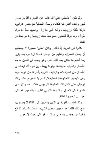 ‫ﻭﻟﻡ ﻴﻜﻥ "ﺍﻷﺴﻁﻰ ﻋﻠﻲ" ﻗﺩ ﻏﺎﺏ ﻋﻥ ﺍﻟﻘﺎﻫﺭﺓ ﺃﻜﺜـﺭ ﻤـﻥ‬
‫ﺸﻬﺭ ﻭﺍﺤﺩ، ﺃﻏﻠﻕ ﻓﻴﻪ ﺩﻜﺎﻨﻪ، ﻭﺤﻤل ﺍﻟﺒﻨﺩﻗﻴﺔ ﻤﻊ ﺠﻴﺵ ﻋﺭﺍﺒﻲ،‬
‫ﺘﺎﺭ ﹰﺎ ﻁﻔﻠﻪ ﻭﺯﻭﺠﺘﻪ، ﻭﺃﻤﻪ ﺍﻟﺘﻲ ﻤﺎ ﺯﺍل ﻴﻭﺍﺴﻴﻬﺎ ﻤﻨﺫ ﺃﻋـﻭﺍﻡ‬
                                                  ‫ﻜ‬
‫ﻁﻭﺍل، ﻭﻤﺎ ﻴﺭﻗﺄ ﻟﻠﻌﺠﻭﺯ ﺩﻤﻊ ﻤﻨﺫ ﻤﺎﺕ ﺯﻭﺠﻬﺎ ﻭﻫـﻭ ﻴﺤﻔـﺭ‬
                                                     ‫ﺍﻟﻘﻨﺎﺓ.‬
‫ﻜﺎﻨﻭﺍ ﻓﻲ ﺍﻟﻘﺭﻴﺔ ﺇﺫ ﺫﺍﻙ.. ﻭﻜﺎﻥ "ﻋﻠﻲ" ﺼﻐﻴ ‪‬ﺍ ﻻ ﻴﺴﺘﻁﻴﻊ‬
          ‫ﺭ‬
‫ﺃﻥ ﻴﺤﻤل ﺍﻟﻤﻌﻭل، ﻭﻟﻌﻠﻬﻡ ﻤﻥ ﺃﺠـل ﻫـﺫﺍ ﺘﺭﻜـﻭﻩ ﻴﻌـﻴﺵ.‬
‫ﻭﻤﺎ ﺃﻓﻅﻊ ﻤﺎ ﻋﺎﺵ ﺒﻌﺩ ﺫﻟﻙ، ﻅل ﻭﻫﻭ ﻴﻠﻌﺏ ﻓﻲ ﺍﻟﻁﻴﻥ – ﻤﻊ‬
‫ﺍﻷﻁﻔﺎل ﻭﺍﻟﺫﺒﺎﺏ – ﻴﺸﺎﻫﺩ ﺠﻨﻭ ‪‬ﺍ ﻴﻬﺒﻁـﻭﻥ ﻓﺠـﺄﺓ، ﻓﻴﺨﺘﻔـﻲ‬
                        ‫ﺩ‬
‫ﺍﻷﻁﻔﺎل ﻤﻥ ﺍﻟﻁﺭﻗﺎﺕ، ﻭﺘﺭﺘﺠﻑ ﺍﻟﻘﺭﻴﺔ ﺒﺄﺴﺭﻫﺎ ﻤﻥ ﺍﻟﺭﻋـﺏ،‬
‫ﻭﻫﻲ ﺘﻬﻤﻬﻡ: "ﺍﻟﺤﻜﻭﻤﺔ! ﺍﻟﺤﻜﻭﻤﺔ". ﺜـﻡ ﻴﺘـﺩﺤﺭﺝ ﻋﺸـﺭﺍﺕ‬
‫ﺍﻟﺭﺠﺎل ﻋﻠﻰ ﺍﻟﻁﺭﻗﺎﺕ ﺍﻟﺨﺎﻟﻴﺔ؛ ﺍﻟﺭﺀﻭﺱ ﻤﻨﻜﺴـﺔ، ﻭﺍﻷﻴـﺩﻱ‬
‫ﻤﺸﺩﻭﺩﺓ ﺇﻟﻰ ﺍﻟﺤﺒﺎل، ﻭﺍﻟﺴﻴﺎﻁ ﺘﺸﻭﻱ ﺍﻟﻅﻬﺭ، ﻭﺘﺩﻓﻌﻬﻡ ﺩﻓ ‪‬ﺎ ﺇﻟﻰ‬
     ‫ﻌ‬
                                   ‫ﺒﻌﻴﺩ.... ﻟﻴﺤﻔﺭﻭﺍ ﺍﻟﻘﻨﺎﺓ.‬
‫ﻭﻟﻘﺩ ﺘﻌﻠﻤﺕ ﺍﻟﻘﺭﻴﺔ ﺃﻥ ﺍﻟﺫﻴﻥ ﻴﺫﻫﺒﻭﻥ ﺇﻟﻰ ﺍﻟﻘﻨﺎﺓ ﻻ ﻴﻌﻭﺩﻭﻥ،‬
‫ﻭﻤﻊ ﺫﻟﻙ ﻓﻜﻠﻤﺎ ﻫﺩﺃ ﻨﺤﻴﺒﻬﺎ ﺒﻌﺽ ﺍﻟﺸﻲﺀ؛ ﻋﺎﺩﺕ ﺍﻟﺴﻴﺎﻁ ﺘﻘﺭﻗﻊ‬
   ‫ﻓﻭﻗﻬﺎ ﻤﻥ ﺠﺩﻴﺩ.. ﻭﻴﻤﻀﻲ ﻤﻭﻜﺏ ﺁﺨﺭ ﺇﻟﻰ ﺤﻴﺙ ﻻ ﻴﻌﻭﺩ.‬




‫٤٧١‬
 