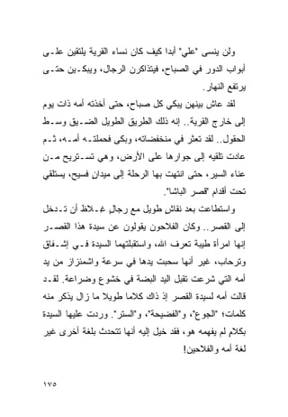 ‫ﻭﻟﻥ ﻴﻨﺴﻰ "ﻋﻠﻲ" ﺃﺒﺩﺍ ﻜﻴﻑ ﻜﺎﻥ ﻨﺴﺎﺀ ﺍﻟﻘﺭﻴﺔ ﻴﻠﺘﻘﻴﻥ ﻋﻠـﻰ‬
                                 ‫‪‬‬
‫ﺃﺒﻭﺍﺏ ﺍﻟﺩﻭﺭ ﻓﻲ ﺍﻟﺼﺒﺎﺡ، ﻓﻴﺘﺫﺍﻜﺭﻥ ﺍﻟﺭﺠﺎل، ﻭﻴﺒﻜـﻴﻥ ﺤﺘـﻰ‬
                                           ‫ﻴﺭﺘﻔﻊ ﺍﻟﻨﻬﺎﺭ.‬
‫ﻟﻘﺩ ﻋﺎﺵ ﺒﻴﻨﻬﻥ ﻴﺒﻜﻲ ﻜل ﺼﺒﺎﺡ، ﺤﺘﻰ ﺃﺨﺫﺘﻪ ﺃﻤﻪ ﺫﺍﺕ ﻴﻭﻡ‬
‫ﺇﻟﻰ ﺨﺎﺭﺝ ﺍﻟﻘﺭﻴﺔ.. ﺇﻨﻪ ﺫﻟﻙ ﺍﻟﻁﺭﻴﻕ ﺍﻟﻁﻭﻴل ﺍﻟﻀـﻴﻕ ﻭﺴـﻁ‬
‫ﺍﻟﺤﻘﻭل.. ﻟﻘﺩ ﺘﻌﺜﺭ ﻓﻲ ﻤﻨﺨﻔﻀﺎﺘﻪ، ﻭﺒﻜﻰ ﻓﺤﻤﻠﺘـﻪ ﺃﻤـﻪ، ﺜـﻡ‬
‫ﻋﺎﺩﺕ ﺘﻠﻘﻴﻪ ﺇﻟﻰ ﺠﻭﺍﺭﻫﺎ ﻋﻠﻰ ﺍﻷﺭﺽ، ﻭﻫﻲ ﺘﺴـﺘﺭﻴﺢ ﻤـﻥ‬
‫ﻋﻨﺎﺀ ﺍﻟﺴﻴﺭ، ﺤﺘﻰ ﺍﻨﺘﻬﺕ ﺒﻬﺎ ﺍﻟﺭﺤﻠﺔ ﺇﻟﻰ ﻤﻴﺩﺍﻥ ﻓﺴﻴﺢ، ﻴﺴﺘﻠﻘﻲ‬
             ‫ٍ‬
                                ‫ﺘﺤﺕ ﺃﻗﺩﺍﻡ "ﻗﺼﺭ ﺍﻟﺒﺎﺸﺎ".‬
‫ﻭﺍﺴﺘﻁﺎﻋﺕ ﺒﻌﺩ ﻨﻘﺎﺵ ﻁﻭﻴل ﻤﻊ ﺭﺠﺎل ِـﻼﻅ ﺃﻥ ﺘـﺩﺨل‬
            ‫ٍﻏ‬             ‫ٍ‬
‫ﺇﻟﻰ ﺍﻟﻘﺼﺭ.. ﻭﻜﺎﻥ ﺍﻟﻔﻼﺤﻭﻥ ﻴﻘﻭﻟﻭﻥ ﻋﻥ ﺴﻴﺩﺓ ﻫﺫﺍ ﺍﻟﻘﺼـﺭ‬
‫ﺇﻨﻬﺎ ﺍﻤﺭﺃﺓ ﻁﻴﺒﺔ ﺘﻌﺭﻑ ﺍﷲ، ﻭﺍﺴﺘﻘﺒﻠﺘﻬﻤﺎ ﺍﻟﺴﻴﺩﺓ ﻓـﻲ ﺇﺸـﻔﺎﻕ‬
‫ﻭﺘﺭﺤﺎﺏ، ﻏﻴﺭ ﺃﻨﻬﺎ ﺴﺤﺒﺕ ﻴﺩﻫﺎ ﻓﻲ ﺴﺭﻋﺔ ﻭﺍﺸﻤﺌﺯﺍﺯ ﻤﻥ ﻴﺩ‬
‫ﺃﻤﻪ ﺍﻟﺘﻲ ﺸﺭﻋﺕ ﺘﻘﺒل ﺍﻟﻴﺩ ﺍﻟﺒﻀﺔ ﻓﻲ ﺨﺸﻭﻉ ﻭﻀﺭﺍﻋﺔ. ﻟﻘـﺩ‬
‫ﻗﺎﻟﺕ ﺃﻤﻪ ﻟﺴﻴﺩﺓ ﺍﻟﻘﺼﺭ ﺇﺫ ﺫﺍﻙ ﻜﻼ ‪‬ﺎ ﻁﻭﻴﻼ ﻤﺎ ﺯﺍل ﻴﺫﻜﺭ ﻤﻨﻪ‬
                ‫ﹰ‬     ‫ﻤ‬
‫ﻜﻠﻤﺎﺕ؛ "ﺍﻟﺠﻭﻉ"، ﻭ"ﺍﻟﻔﻀﻴﺤﺔ"، ﻭ"ﺍﻟﺴﺘﺭ". ﻭﺭﺩﺕ ﻋﻠﻴﻬﺎ ﺍﻟﺴﻴﺩﺓ‬
‫ﺒﻜﻼﻡ ﻟﻡ ﻴﻔﻬﻤﻪ ﻫﻭ، ﻓﻘﺩ ﺨﻴل ﺇﻟﻴﻪ ﺃﻨﻬﺎ ﺘﺘﺤﺩﺙ ﺒﻠﻐﺔ ﺃﺨﺭﻯ ﻏﻴﺭ‬
                                                   ‫ٍ‬
                                      ‫ﻟﻐﺔ ﺃﻤﻪ ﻭﺍﻟﻔﻼﺤﻴﻥ!‬


‫٥٧١‬
 