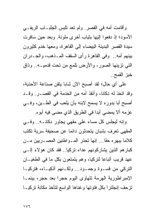 ‫ﻭﺃﻗﺎﻤﺕ ﺃﻤﻪ ﻓﻲ ﺍﻟﻘﺼﺭ. ﻭﻟﻡ ﺘﻌﺩ ﺘﻠﺒﺱ ﺍﻟﺠﻠﺒـﺎﺏ ﺍﻟﺭﻴﻔـﻲ‬
‫ﺍﻷﺴﻭﺩ؛ ﺇﺫ ﺩﻓﻌﻭﺍ ﺇﻟﻴﻬﺎ ﺒﺜﻴﺎﺏ ﺃﺨﺭﻯ ﻤﻠﻭﻨﺔ. ﻭﺒﻌﺩ ﺤﻴﻥ ﺴﺎﻓﺭﺕ‬
‫ﺴﻴﺩﺓ ﺍﻟﻘﺼﺭ ﺍﻟﺒﺩﻴﻨﺔ ﺍﻟﺒﻴﻀﺎﺀ ﺇﻟﻰ ﺍﻟﻘﺎﻫﺭﺓ، ﻭﻤﻌﻬﺎ ﺨﺩﻡ ﻜﺜﻴﺭﻭﻥ‬
‫ﺒﻴﻨﻬﻡ ﺃﻤﻪ.. ﻭﻓﻲ ﺍﻟﻘﺎﻫﺭﺓ ﺭﺃﻯ ﺍﻟﺴﻘﻑ ﺍﻟﻤـﺫﻫﺏ، ﻭﺍﻟﺠـﺩﺭﺍﻥ‬
‫ﺍﻟﺘﻲ ﺘﺯﻴﻨﻬﺎ ﺍﻟﺼﻭﺭ، ﻭﺍﻷﺭﺽ ﺘﻠﻤﻊ ﻤﻥ ﺘﺤﺕ ﻗﺩﻤﻴـﻪ.. ﻭﺫﺍﻕ‬
                                            ‫ﺨﺒﺯ ﺍﻟﻘﻤﺢ..‬
‫ﻋﻠﻰ ﺃﻱ ﺤﺎل؛ ﻟﻘﺩ ﺃﺼﺒﺢ ﺍﻵﻥ ﺸﺎ ‪‬ﺎ ﻴﺘﻘﻥ ﺼﻨﺎﻋﺔ ﺍﻷﺤﺫﻴﺔ،‬
                    ‫ﺒ‬
‫ﻭﻗﺩ ﺍﺘﺨﺫ ﻟﻪ ﺩﻜﺎ ﹰﺎ، ﻭﺃﻨﻘﺫ ﺃﻤﻪ ﻤﻥ ﺍﻟﺨﺩﻤﺔ ﻓﻲ ﺍﻟﻘﺼـﺭ. ﻭﻗـﺩ‬
                                      ‫ﻨ‬
‫ﺃﺼﺒﺢ ﺃ ‪‬ﺎ ﺒﺩﻭﺭﻩ ﻻ ﻴﺴﻤﺢ ﻻﺒﻨﻪ ﺒﺄﻥ ﻴﻠﻌﺏ ﻓﻲ ﺍﻟﻁـﻴﻥ، ﻭﻓـﻲ‬
                                            ‫ﺒ‬
      ‫ﻋﺯﻤﻪ ﺃﻻ ﻴﻤﻀﻲ ﺃﺒﺩﺍ ﻓﻲ ﺍﻟﻁﺭﻴﻕ ﺍﻟﺫﻱ ﻤﻀﻰ ﻓﻴﻪ ﺃﺒﻭﻩ.‬
                                    ‫‪‬‬
‫ﻭﺇﻨﻪ ﻟﻴﺠﻠﺱ ﻜل ﻤﺴﺎﺀ ﻋﻠﻰ ﻤﻘﻬﻰ ﻴﺠﺎﻭﺭ ﺩﻜﺎﻨـﻪ.. ﻭﻓـﻲ‬
‫ﺍﻟﻤﻘﻬﻰ ﺘﻌﺭﻑ ﺒﺸﺒﺎﻥ ﻴﺘﺤﺩﺜﻭﻥ ﺩﺍﺌ ‪‬ﺎ ﻋﻥ ﺼﺤﻴﻔﺔ ﺴﺭﻴﺔ ﺘﻜﺘﺏ‬
                    ‫ﻤ‬
‫ﻜﻼ ‪‬ﺎ ﻴﺒﻬﺭﻩ ﺤ ﹰﺎ... ﺇﻨﻬﺎ ﺘﺤﺫﺭ ﺍﻟﻤـﻭﺍﻁﻨﻴﻥ ﺍﻟﻤﺼـﺭﻴﻴﻥ ﻤـﻥ‬
                                       ‫ﻘ‬          ‫ﻤ‬
‫ﻜﺒﺎﺭﻫﻡ ﺍﻟﺫﻴﻥ ﻴﺸﺎﺭﻜﻭﻨﻬﻡ ﻋﺩﺍﺀ ﺘﺭﻜﻴﺎ.. ﻓﻘﺩ ﻜﺎﻥ ﻫﺅﻻﺀ ﺇﻟـﻰ‬
‫ﻋﻬﺩ ﻗﺭﻴﺏ ﺃﺘﺒﺎ ‪‬ﺎ ﻟﺘﺭﻜﻴﺎ، ﻭﻫﻡ ﻴﺘﻤﺘﻌﻭﻥ ﺒﻜل ﻤﺎ ﻓﻲ ﺍﻟﻁﻐﻴـﺎﻥ‬
                                        ‫ﻋ‬
‫ﺍﻟﺘﺭﻜﻲ ﻤﻥ ﻗﺴـﻭﺓ ﻭﺠﻤـﻭﺩ... ﻭﻟﻜـﻨﻬﻡ ﺃﺫﻜﻴـﺎﺀ، ﻓﺘﺭﻜﻴـﺎ‬
‫ﺍﻹﻤﺒﺭﺍﻁﻭﺭﻴﺔ ﺍﻟﻬﺭﻤﺔ ﺘﺘﻬﺎﻭﻯ ﺍﻟﻴﻭﻡ ﺤﺠ ‪‬ﺍ ﺒﻌﺩ ﺤﺠﺭ، ﺒﻴﻨﻤـﺎ‬
                 ‫ﺭ‬
‫ﺘﺯﺤﻑ ﺇﻨﺠﻠﺘﺭﺍ ﺒﻜل ﻓﺘﻭﺘﻬﺎ ﻭﻏﻨﺎﻫﺎ ﺍﻟﻭﺍﺴﻊ ﻟﺘﺄﺨﺫ ﻤﻜﺎﻨﺔ ﺘﺭﻜﻴـﺎ‬


‫٦٧١‬
 