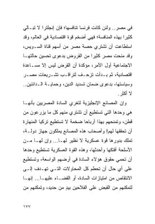 ‫ﻓﻲ ﻤﺼﺭ.. ﻭﻟﺌﻥ ﻜﺎﻨﺕ ﻓﺭﻨﺴﺎ ﺘﻨﺎﻓﺴﻬﺎ؛ ﻓﺈﻥ ﺇﻨﺠﻠﺘﺭﺍ ﻻ ﺘﺒـﺎﻟﻲ‬
‫ﻜﺜﻴ ‪‬ﺍ ﺒﻬﺫﻩ ﺍﻟﻤﻨﺎﻓﺴﺔ؛ ﻓﻬﻲ ﺃﻀﺨﻡ ﻗﻭﺓ ﺍﻗﺘﺼﺎﺩﻴﺔ ﻓﻲ ﺍﻟﻌﺎﻟﻡ، ﻭﻗﺩ‬
                                                     ‫ﺭ‬
‫ﺍﺴﺘﻁﺎﻋﺕ ﺃﻥ ﺘﺸﺘﺭﻱ ﺤﺼﺔ ﻤﺼﺭ ﻤﻥ ﺃﺴﻬﻡ ﻗﻨﺎﺓ ﺍﻟﺴـﻭﻴﺱ،‬
‫ﻭﻗﺩ ﻤﻨﺤﺕ ﻤﺼﺭ ﻜﺜﻴ ‪‬ﺍ ﻤﻥ ﺍﻟﻘﺭﻭﺽ ﺒﺩﻋﻭﻯ ﺘﺤﺴﻴﻥ ﺤﺎﻟﺘﻬـﺎ‬
                               ‫ﺭ‬
‫ﺍﻻﺠﺘﻤﺎﻋﻴﺔ ﺃﻭل ﺍﻷﻤﺭ، ﻤﺅﻜﺩﺓ ﺃﻥ ﺍﻟﻘﺭﺽ ﻟﻴﺱ ﺇﻻ ﻤﺴـﺎﻋﺩﺓ‬
‫ﺍﻗﺘﺼﺎﺩﻴﺔ، ﺜﻡ ﺒـﺩﺃﺕ ﺘﺯﺤـﻑ ﻟﺘﺭﺍﻗـﺏ ﺘﺸـﺭﻴﻌﺎﺕ ﻤﺼـﺭ‬
‫ﻭﺴﻴﺎﺴﺘﻬﺎ، ﺒﺩﻋﻭﻯ ﻀﻤﺎﻥ ﺘﺴﺩﻴﺩ ﺍﻟﺩﻴﻥ، ﻭﺤﻤﺎﻴـﺔ ﺍﻟـﺩﺍﺌﻨﻴﻥ..‬
                                                  ‫ﻻ ﺃﻜﺜﺭ.‬
‫ﻭﺇﻥ ﺍﻟﻤﺼﺎﻨﻊ ﺍﻹﻨﺠﻠﻴﺯﻴﺔ ﻟﺘﻐﺭﻱ ﺍﻟﺴﺎﺩﺓ ﺍﻟﻤﺼﺭﻴﻴﻥ ﺒﺄﻨﻬـﺎ‬
‫ﻫﻲ ﻭﺤﺩﻫﺎ ﺍﻟﺘﻲ ﺘﺴﺘﻁﻴﻊ ﺃﻥ ﺘﺸﺘﺭﻱ ﻤﻨﻬﻡ ﻜل ﻤﺎ ﻴﺯﺭﻋﻭﻥ ﻤﻥ‬
‫ﻗﻁﻥ، ﻭﺘﻤﻨﺤﻬﻡ ﺒﻬﺫﺍ ﺃﺭﺒﺎ ‪‬ﺎ ﻀﺨﻤﺔ ﻻ ﺘﺴﺘﻁﻴﻊ ﺘﺭﻜﻴﺎ ﺍﻟﻤﻨﻬﺎﺭﺓ‬
                              ‫ﺤ‬
‫ﺃﻥ ﺘﺤﻘﻘﻬﺎ ﻟﻬﻡ! ﻭﺃﺼﺤﺎﺏ ﻫﺫﻩ ﺍﻟﻤﺼﺎﻨﻊ ﻴﻤﻠﻜﻭﻥ ﺠﻬﺎﺯ ﺩﻭﻟـﺔ،‬
‫ﺘﻤﻠﻙ ﺒﺩﻭﺭﻫﺎ ﻗﻭﺓ ﻋﺴﻜﺭﻴﺔ ﻻ ﻨﻅﻴﺭ ﻟﻬـﺎ... ﻭﺇﻥ ﻟﻬـﺎ ﻤـﻥ‬
‫ﺍﻷﺴﻠﺤﺔ ﺃﻓﺘﻜﻬﺎ ﻭﺃﺤﺩﺜﻬﺎ، ﻭﻫﺫﻩ ﺍﻟﻘﻭﺓ ﺍﻟﻌﺴﻜﺭﻴﺔ ﺘﺴﺘﻁﻴﻊ ﻭﺤﺩﻫﺎ‬
‫ﺃﻥ ﺘﺤﻤﻲ ﺤﻘﻭﻕ ﻫﺅﻻﺀ ﺍﻟﺴﺎﺩﺓ ﻓﻲ ﺃﺭﻀﻬﻡ ﺍﻟﻭﺍﺴﻌﺔ، ﻭﺘﺴﺘﻁﻴﻊ‬
‫ﻋﻠﻰ ﺃﻱ ﺤﺎل ﺃﻥ ﺘﺤﻁﻡ ﻜل ﺍﻟﻤﺤﺎﻭﻻﺕ ﺍﻟﺘـﻲ ﺘﻬـﺩﻑ ﺇﻟـﻰ‬
‫ﺍﻻﻨﺘﻘﺎﺹ ﻤﻥ ﺍﻤﺘﻴﺎﺯﺍﺕ ﺍﻟﺴﺎﺩﺓ، ﺃﻭ ﺍﻟﻘﻀـﺎﺀ ﻋﻠﻴﻬـﺎ... ﺇﻨﻬـﺎ‬
‫ﻟﺘﻤﻜﻨﻬﻡ ﻤﻥ ﺍﻟﻘﺒﺽ ﻋﻠﻰ ﺍﻟﻔﻼﺤﻴﻥ ﺒﻴﺩ ﻤﻥ ﺤﺩﻴﺩ، ﻭﺘﻤﻜﻨﻬﻡ ﻤﻥ‬
                    ‫ٍ‬


‫٧٧١‬
 