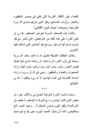 ‫ﺍﻟﻘﻀﺎﺀ ﻋﻠﻰ ﺍﻷﻓﻜﺎﺭ ﺍﻟﺜﻭﺭﻴﺔ ﺍﻟﺘﻲ ﺘﻐﻠﻲ ﻓﻲ ﺼﺩﻭﺭ ﺍﻟﻤﺜﻘﻔﻴﻥ،‬
‫ﻭﺍﻟﺘﺠﺎﺭ، ﻭﺃﺭﺒﺎﺏ ﺍﻟﺼﻨﺎﺌﻊ، ﻭﻜل ﺍﻟﺫﻴﻥ ﻫﺯﺘﻬﻡ ﻤﺒﺎﺩﺉ ﺍﻟﺜـﻭﺭﺓ‬
                ‫ﺍﻟﻔﺭﻨﺴﻴﺔ، ﻭﺼﻴﺤﺎﺕ "ﺠﻤﺎل ﺍﻟﺩﻴﻥ ﺍﻷﻓﻐﺎﻨﻲ".‬
‫ﻭﻜﺎﻨﺕ ﻫﺫﻩ ﺍﻟﺼﺤﻑ ﺍﻟﺴﺭﻴﺔ ﺘﺤﺭﺽ ﺍﻟﺠﻤﺎﻫﻴﺭ ﻋﻠـﻰ ﺃﻥ‬
‫ﺘﻌﻠﻥ ﺍﻟﺜﻭﺭﺓ ﻋﻠﻰ ﻫﺫﻩ ﺍﻟﻔﺌﺔ ﻤﻥ ﺍﻟﻤﻭﺍﻁﻨﻴﻥ، ﺍﻟﺘﻲ ﺘﺘﺂﻤﺭ ﻤﻊ ﻜل‬
‫ﻏﺭﻴﺏ ﻴﺩﻋﻡ ﻟﻬﺎ ﺜﺭﻭﺘﻬﺎ. ﻭﻴﻭﺴﻊ ﻟﻬﺎ ﺍﻟﻤﻴﺎﺩﻴﻥ ﺍﻟﺘﻲ ﺘﺴﺘﻐل ﻓﻴﻬﺎ‬
                                               ‫ﺍﻵﺨﺭﻴﻥ.‬
‫ﻭﻜﺎﻨﺕ ﺍﻟﺤﻠﻘﺎﺕ ﺍﻟﻀﻴﻘﺔ ﺘﻁﻭﻕ ﻫـﺫﻩ ﺍﻟﺼـﺤﻑ ﺍﻟﺴـﺭﻴﺔ‬
‫ﻭﺤﺩﻫﺎ ﻓﻲ ﺃﻭل ﺍﻷﻤﺭ، ﺜﻡ ﻤﺎ ﻟﺒﺜﺕ ﺃﻥ ﺭﺍﺤﺕ ﺘﺘﺴﻊ ﺸﻴ ًﺎ ﻓﺸﻴ ًﺎ‬
 ‫ﺌ‬      ‫ﺌ‬
‫ﻓﺘﻀﻡ ﺍﻟﺘﺠﺎﺭ، ﻭﺃﺼـﺤﺎﺏ ﺍﻟﺤـﺭﻑ، ﻭﺃﺼـﺤﺎﺏ ﺍﻟﻌﻘـﺎﺭﺍﺕ‬
‫ﺍﻟﺼﻐﻴﺭﺓ، ﻭﺍﻟﻌﻠﻤﺎﺀ ﻭﺍﻟﻤﺜﻘﻔﻴﻥ.. ﻭﻫﻲ ﻓﻲ ﻜـل ﻴـﻭﻡ ﺘـﺯﺩﺍﺩ‬
‫ﺍﺘﺴﺎ ‪‬ﺎ ﻜﺎﻟﺩﻭﺍﻤﺔ ﻓﻲ ﺍﻟﻤﺎﺀ ﺍﻟﻬﺎﺩﺉ، ﻻ ﺸـﻲﺀ ﻴﻭﻗﻔﻬـﺎ ﻋﻠـﻰ‬
                                               ‫ﻋ‬
                                               ‫ﺍﻹﻁﻼﻕ.‬
                        ‫***‬
‫ﻭﻋﻨﺩﻤﺎ ﻨﺸﺒﺕ ﺍﻟﺜﻭﺭﺓ ﺍﻟﻌﺭﺍﺒﻴﺔ ﺍﺘﻀﺢ ﻟﻲ ﻭﻵﻻﻑ ﻏﻴﺭﻩ ﺃﻥ‬
‫ﺒﻌﺽ ﺍﻟﺫﻴﻥ ﻗﺎﻤﻭﺍ ﻴﻨﺩﺩﻭﻥ ﻤـﻊ ﺍﻟﺤﺭﻜـﺔ ﺍﻟﻭﻁﻨﻴـﺔ ﺒﻁﻐﻴـﺎﻥ‬
‫ﺍﻟﺸﺭﺍﻜﺴﺔ؛ ﻭﻗﻔﻭﺍ ﺍﻟﻴﻭﻡ ﻴﺩﻋﻭﻥ ﻹﻨﺠﻠﺘﺭﺍ!... ﻭﻋﺒﻴﺩ ﺍﻟﻤﺼـﺎﻟﺢ‬
‫ﻴﺴﺘﻁﻴﻌﻭﻥ ﺩﺍﺌ ‪‬ﺎ ﺃﻥ ﻴﻨﺒﺫﻭﺍ ﺍﻟﺼﻴﺩ ﺍﻟﻬﺭﻡ، ﺤﻴﻥ ﻴﻠﻭﺡ ﻟﻬﻡ ﺼﻴﺩ‬
                                         ‫ﻤ‬


‫٨٧١‬
 