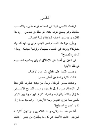 ‫ﺍﻟﻔﺄﺱ‬
‫ﺍﺭﺘﻔﻌﺕ ﺍﻟﺸﻤﺱ ﻗﻠﻴﻼ ﻓﻲ ﺍﻟﺴﻤﺎﺀ، ﻓﺭﻓﻊ ﻅﻬﺭﻩ ﻭﺍﻨﺘﺼـﺏ‬
                             ‫ﹰ‬
‫ﻤﺘﺜﺎﺌ ‪‬ﺎ، ﻭﻫﻭ ﻴﻤﺴﺢ ﻋﺭﻗﻪ ﺒﻜﻔﻪ، ﺜﻡ ﺍﻨﻁﻠـﻕ ﻴﻐﻨـﻲ... ﻭﺒـﺩﺃ‬
                                               ‫ﺒ‬
           ‫ﺍﻟﻔﻼﺤﻭﻥ ﻴﺭﺩﺩﻭﻥ ﺃﻏﻨﻴﺘﻪ ﺍﻟﺤﺯﻴﻨﺔ ﺭﺘﻴﺒﺔ ﺍﻟﻨﻐﻤﺎﺕ.‬
‫ﻭﻷﻭل ﻤﺭﺓ ﻤﻨﺫ ﺍﻟﺼﺒﺎﺡ ﺸﻌﺭ ﺍﻟﺠﻤﻴـﻊ ﺃﻥ ﺒﻴـﻨﻬﻡ ﺃﺸـﻴﺎﺀ‬
‫ﻤﺸﺘﺭﻜﺔ! ﻭﺩﻭﺕ ﻓﻲ ﺍﻟﻔﻀﺎﺀ ﺼﻴﺤﺔ، ﻭﻓﺭﻗﻌﺔ ﺴﻴﺎﻁ!.. ﻭﻗﻴل:‬
                                       ‫"ﻤﻤﻨﻭﻉ ﺍﻟﺼﻴﺎﺡ!"‬
‫ﻓﻲ ﺍﻟﺤﻕ ﺇﻥ ﺃﺤ ‪‬ﺍ ﻋﻠﻰ ﺍﻹﻁﻼﻕ ﻟﻡ ﻴﻜﻥ ﻴﺴﺘﻁﻴﻊ ﺍﻟﺼـﻴﺎﺡ‬
                                 ‫ﺩ‬
                                          ‫ﻓﻲ ﺘﻠﻙ ﺍﻷﻴﺎﻡ!‬
           ‫ﻭﺠﻤﺩﺕ ﺍﻟﺸﻔﺎﻩ ﻋﻠﻰ ﻤﻘﻁﻊ ﻤﺜﻴﺭ ﻤﻥ ﺍﻷﻏﻨﻴﺔ..‬
                 ‫ﻜﺎﻨﺕ ﺃﻏﻨﻴﺔ ﺭﺍﺌﻌﺔ ﻤﻥ ﺃﻏﺎﻨﻲ ﻤﺼﺭ!..‬
‫ﻭﻋﺎﺩﺕ ﺤﺩﺍﺌﻕ ﺍﻟﺒﺭﺘﻘﺎل ﺘﺭﺴل ﻤﻥ ﺠﺩﻴﺩ ﻋﻁﺭﻫﺎ ﺍﻟﺫﻱ ﻴﻨﻔﺫ‬
‫ﺇﻟﻰ ﺍﻷﻋﻤﺎﻕ ﻤـﻥ ﻜـل ﻨﻔـﺱ، ﻭﻤـﺎﺀ ﺍﻟﻜـﺩﺡ ﺍﻹﻨﺴـﺎﻨﻲ‬
‫ﻤﺎ ﺯﺍل ﻴﺨﺘﻠﻁ ﺒﺎﻟﺘﺭﺍﺏ، ﻭﺍﻟﺴﻴﺎﻁ ﺘﻘﺭﻉ ﺍﻟﻬﻭﺍﺀ ﻭﻅﻬﻭﺭ ﺍﻟﺒﺸﺭ‬
‫ﺒﺄﻗﺴﻰ ﻤﻤﺎ ﺘﻤﺯﻕ ﺍﻟﻔﺌﻭﺱ ﻭﺠﻪ ﺍﻷﺭﺽ!.. ﻭﺍﻟﺴـﻴﺩ ﻤـﺎ ﺯﺍل‬
                                 ‫ﻴﻜﺭﺭ "ﻤﻤﻨﻭﻉ ﺍﻟﺼﻴﺎﺡ!"‬
‫ﺃﻤﺎ ﻫﻭ ﻓﻘﺩ ﻋﺎﺩ ﻴﻐﻨﻲ، ﻭﻋﺎﺩ ﺍﻟﻔﻼﺤﻭﻥ ﻴـﺭﺩﺩﻭﻥ ﺃﻏﻨﻴﺘـﻪ‬
‫ﺍﻟﺤﺯﻴﻨﺔ.. ﻜﺎﻨﺕ ﺍﻷﻏﻨﻴﺔ ﻫﻲ ﻜل ﻤﺎ ﻴﻤﻠﻜﻭﻥ ﻤﻥ ﺘﻌﺒﻴﺭ.. ﻜﺎﻨﺕ‬

‫٧١‬
 