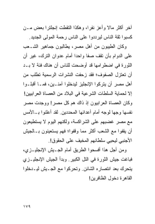 ‫ﺁﺨﺭ ﺃﻜﺜﺭ ﻤﺎﻻ ﻭﺃﻋﺯ ﻨﻔ ‪‬ﺍ، ﻭﻫﻜﺫﺍ ﺍﻟﺘﻘﻁﺕ ﺇﻨﺠﻠﺘﺭﺍ ﺒﻌﺽ ﻤـﻥ‬
                               ‫ﺭ‬         ‫ﹰ‬
   ‫ﻜﺴﺒﻭﺍ ﺜﻘﺔ ﺍﻟﻨﺎﺱ ﻟﻴﺭﺩﺩﻭﺍ ﻋﻠﻰ ﺍﻟﻨﺎﺱ ﺭﺤﻤﺔ ﺍﻟﻤﻭﻟﻰ ﺍﻟﺠﺩﻴﺩ.‬
‫ﻭﻜﺎﻥ ﺍﻟﻁﻴﺒﻭﻥ ﻤﻥ ﺃﻫل ﻤﺼﺭ، ﻴﻁﺎﻟﺒﻭﻥ ﺠﻤﺎﻫﻴﺭ ﺍﻟﺸـﻌﺏ‬
‫ﻋﻠﻰ ﺍﻟﺩﻭﺍﻡ ﺒﺄﻥ ﺘﻘﻑ ﺼ ﹰﺎ ﻭﺍﺤ ‪‬ﺍ ﺃﻤﺎﻡ ﻋﺩﻭﺍﻥ ﺍﻟﺘﺭﻙ، ﻏﻴﺭ ﺃﻥ‬
                          ‫ﺩ‬      ‫ﻔ‬
‫ﺍﻟﺜﻭﺭﺓ ﻓﻲ ﺍﻀﻁﺭﺍﻤﻬﺎ ﻗﺩ ﺃﻭﻀﺤﺕ ﻟﻠﻨﺎﺱ ﺃﻥ ﻫﻨﺎﻙ ﻓﺌﺔ ﻻ ﺒـﺩ‬
‫ﺃﻥ ﺘﻌﺘﺯل ﺍﻟﺼﻔﻭﻑ؛ ﻓﻘﺩ ﺯﺤﻔﺕ ﺍﻟﻨﺸﺭﺍﺕ ﺍﻟﺭﺴﻤﻴﺔ ﺘﻁﻠﺏ ﻤﻥ‬
‫ﺃﻫل ﻤﺼﺭ ﺃﻥ ﻴﺘﺭﻜﻭﺍ ﺍﻹﻨﺠﻠﻴﺯ ﻟﻴﺩﺨﻠﻭﺍ ﺁﻤﻨـﻴﻥ، ﻓﻤـﺎ ﺃﻗﺒﻠـﻭﺍ‬
‫ﺇﻻ ﻟﺤﻤﺎﻴﺔ ﺍﻟﺴﻠﻁﺎﺕ ﺍﻟﺸﺭﻋﻴﺔ ﻓﻲ ﺍﻟﺒﻼﺩ ﻤﻥ ﺍﻟﻌﺼﺎﺓ ﺍﻟﻌﺭﺍﺒﻴﻴﻥ!‬
‫ﻭﻜﺎﻥ ﺍﻟﻌﺼﺎﺓ ﺍﻟﻌﺭﺍﺒﻴﻭﻥ ﺇﺫ ﺫﺍﻙ ﻫﻡ ﻜل ﻤﺼﺭ! ﻭﻭﺠﺩﺕ ﻤﺼﺭ‬
‫ﻨﻔﺴﻬﺎ ﻭﺠ ‪‬ﺎ ﻟﻭﺠﻪ ﺃﻤﺎﻡ ﺃﻋﺩﺍﺌﻬﺎ ﺍﻟﻤﺤﺩﺩﻴﻥ. ﻟﻘﺩ ﺃﻋﻠﻨﻭﺍ ﺒـﺎﻷﻤﺱ‬
                                               ‫ﻬ‬
‫ﻤﻊ ﻤﺼﺭ ﻏﻀﺒﻬﻡ ﻋﻠﻰ ﺍﻟﺸﺭﺍﻜﺴﺔ، ﻭﻟﻜﻨﻬﻡ ﺍﻟﻴﻭﻡ ﻻ ﻴﺴﺘﻁﻴﻌﻭﻥ‬
‫ﺃﻥ ﻴﻘﻔﻭﺍ ﻤﻊ ﺍﻟﺸﻌﺏ ﺃﻜﺜﺭ ﻤﻤﺎ ﻭﻗﻔﻭﺍ؛ ﻓﻬﻡ ﻴﺴﺘﻌﻴﻨﻭﻥ ﺒـﺎﻟﺠﻴﺵ‬
             ‫ﺍﻷﺠﻨﺒﻲ ﻟﻴﺤﻴﻲ ﺴﻠﻁﺎﻨﻬﻡ ﺍﻟﻤﺨﻴﻑ ﻋﻠﻰ ﺍﻟﺤﻘﻭﻕ!.‬
‫ﻭﻤﻥ ﺃﺠل ﻫﺫﺍ ﺃﻓﺴﺤﻭﺍ ﺍﻟﻁﺭﻴﻕ ﺃﻤﺎﻡ ﺍﻟﺠـﻴﺵ ﺍﻹﻨﺠﻠﻴـﺯﻱ،‬
‫ﻓﺒﺎﻏﺕ ﺠﻴﺵ ﺍﻟﺜﻭﺭﺓ ﻓﻲ ﺍﻟﺘل ﺍﻟﻜﺒﻴﺭ. ﻭﺒﺩﺃ ﺍﻟﺠﻴﺵ ﺍﻹﻨﺠﻠﻴـﺯﻱ‬
‫ﻴﺘﺤﺭﻙ ﺒﻌﺩ ﺍﻨﺘﺼﺎﺭﻩ ﺍﻟﺸﺎﺌﻥ. ﻭﺘﺤﺭﻜﻭﺍ ﻤﻊ ﺍﻟﺠـﻴﺵ ﻟﻴـﺩﺨﻠﻭﺍ‬
                                  ‫ﺍﻟﻘﺎﻫﺭﺓ ﺩﺨﻭل ﺍﻟﻅﺎﻓﺭﻴﻥ!‬




‫٩٧١‬
 