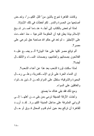 ‫ﻭﻜﺎﻨﺕ ﺍﻟﻘﺎﻫﺭﺓ ﺘﻤﻭﺝ ﺒﺎﻟﺫﻴﻥ ﻤﻥ" ﺍﻟﺘل ﺍﻟﻜﺒﻴـﺭ"، ﻭﺘﻌـﺽ‬
  ‫ﺃﺼﺎﺒﻌﻬﺎ ﻤﻥ ﺍﻟﺤﺴﺭﺓ ﻭﺍﻟﻨﺩﻡ.. ﻟﻜﻡ ﺃﺨﻁﺄﺕ ﻓﻲ ﺘﻠﻙ ﺍﻷﻴﺎﻡ!!.‬
‫ﻟﻤﺎﺫﺍ ﻟﻡ ﺘﻤﺽ ﺒﺎﻟﻜﺘﺎﺏ ﺇﻟﻰ ﺃﺠﻠـﻪ ﻋﻨـﺩﻤﺎ ﺃﺼـﺩﺭ ﺸـﻴﺦ‬
‫ﺍﻹﺴﻼﻡ ﺒﻴﺎ ﹰﺎ ﻴﻌﻠﻥ ﻓﻴﻪ ﺃﻥ ﺍﻟﺤﻜﻭﻤﺔ ﺍﻟﺸﺭﻋﻴﺔ – ﻤﻨﺫ ﺍﻋﺘﻤـﺩﺕ‬
                                        ‫ﻨ ‪‬‬
‫ﻋﻠﻰ ﺍﻹﻨﺠﻠﻴﺯ – ﻟﻡ ﺘﻌﺩ ﻓﻲ ﺤﻜﻡ ﺍﷲ ﺼﺎﺤﺒﺔ ﺤﻕ ﺸﺭﻋﻲ ﻋﻠﻰ‬
                                                ‫ﻤﺼﺭ؟.‬
‫ﺃﻟﻡ ﺘﻭﻗﻊ ﻤﺼﺭ ﻜﻠﻬﺎ ﻋﻠﻰ ﻫﺫﺍ ﺍﻟﺒﻴﺎﻥ؟ ﺃﻟـﻡ ﻴﻀـﻊ ﻋﻠﻴـﻪ‬
‫ﺍﻟﻔﻼﺤﻭﻥ ﺒﺼﻤﺎﺘﻬﻡ ﻭﺃﺨﺘﺎﻤﻬﻡ، ﻭﺒﺼﻤﺎﺕ ﺍﻟﻨﺴـﺎﺀ ﻭﺍﻷﻁﻔـﺎل‬
                                                 ‫ﺃﻴ ‪‬ﺎ؟.‬
                                                    ‫ﻀ‬
      ‫ﻟﻤﺎﺫﺍ ﺴﻜﺘﺕ ﺜﻭﺭﺓ ﺍﻟﺸﻌﺏ ﺒﻌﺩ ﻫﺫﺍ ﻋﻥ ﺃﻋﺩﺍﺀ ﺍﻟﺸﻌﺏ؟.‬
‫ﺇﻥ ﺍﻟﺩﻤﺎﺀ ﺍﻟﺤﺭﺓ ﻋﻠﻰ ﺜﺭﻯ ﺍﻹﺴـﻜﻨﺩﺭﻴﺔ، ﻭﻋﻠـﻰ ﺭﻤـﺎل‬
‫ﺍﻟﺒﺤﻴﺭﺓ ﻭﺍﻟﺸﺭﻗﻴﺔ؛ ﺴﺘﻅل ﻋﻠﻰ ﺍﻟﺩﻭﺍﻡ ﺘﻠﻌـﻥ ﺍﻟـﺫﻴﻥ ﺨـﺎﻨﻭﺍ،‬
                                   ‫ﻭﺍﻟﻐﺎﻓﻠﻴﻥ ﻋﻠﻰ ﺍﻟﺴﻭﺍﺀ.‬
                       ‫ﻭﻤﻊ ﺫﻟﻙ ﻓﻘﺩ ﺒﻘﻲ ﻫﻨﺎﻙ ﻤﺎ ﻴﺼﻨﻊ.‬
                           ‫‪‬‬
‫ﻭﺃﺨﺫﺕ ﺍﻷﺯﻗﺔ ﺍﻟﻀﻴﻘﺔ ﺘﺭﻤﻲ ﺒﻤﻥ ﺒﻘﻲ ﻤـﻥ ﺃﻫﻠﻬـﺎ ﺇﻟـﻰ‬
‫ﺍﻟﺭﻭﺍﺒﻲ ﺍﻟﻤﺸﺭﻓﺔ ﻋﻠﻰ ﻤﺩﺍﺨل ﺍﻟﻤﺩﻴﻨﺔ ﺍﻟﻜﺒﻴـﺭﺓ.. ﻟﻘـﺩ ﺃﺭﻴـﺩ‬
‫ﻟﻠﻘﺎﻫﺭﺓ ﺃﻥ ﺘﺭﻜﻊ ﺒﻌﺩ ﺤﻴﻥ ﺃﻤﺎﻡ ﻗﺩﻭﻡ ﺍﻟﻤﺤﺘل ﻓـﻭﻕ ﺃﻭ ﺤـﺎل‬




‫٠٨١‬
 