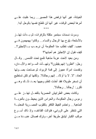 ‫ﺍﻟﺨﻴﺎﻨﺔ، ﻏﻴﺭ ﺃﻨﻬﺎ ﺘﺭﻓﺽ ﻫﺫﺍ ﺍﻟﻤﺼﻴﺭ... ﺭﺒﻤﺎ ﻏﻠﺒﺕ ﻋﻠـﻰ‬
  ‫ﺃﻤﺭﻫﺎ ﻟﺒﻌﺽ ﺍﻟﻭﻗﺕ، ﻏﻴﺭ ﺃﻨﻬﺎ ﻟﻥ ﺘﻠﻁﺦ ﻨﻔﺴﻬﺎ ﺒﺎﻟﻭﺤل ﺃﺒ ‪‬ﺍ.‬
    ‫ﺩ‬
                         ‫***‬
‫ﻭﺴﺭﺕ ﻨﺴﻤﺎﺕ ﺴﺒﺘﻤﺒﺭ ﻤﺜﻘﻠﺔ ﺒﺎﻟﺯﻓﺭﺍﺕ، ﺜﻡ ﺒـﺩﺃﺕ ﺘﻬﺘـﺯ‬
‫ﺒﺎﻷﺴﻠﺤﺔ، ﻴﻠﻭﺡ ﺒﻬﺎ ﺍﻟﺭﺠﺎل ﻭﺍﻟﻨﺴﺎﺀ... ﻭﻜﺎﻨﻭﺍ ﻴﻬﻤﻬﻤﻭﻥ ﻓـﻲ‬
‫ﻋﺠﺏ: "ﻜﻴﻑ ﺘﻁﻠﺏ ﻤﻨﺎ ﺍﻟﺤﻜﻭﻤﺔ ﺃﻥ ﻨﺭﺤـﺏ ﺒـﺎﻹﻨﺠﻠﻴﺯ؟..‬
                        ‫ﻜﻴﻑ ﻨﻘﻭل ﺇﻥ ﺍﻹﻨﺠﻠﻴﺯ ﻫﻡ ﺃﺤﺒﺎﺒﻬﺎ"؟‬
‫ﻭﻤﻥ ﺒﻌﻴﺩ ﻻﺤﺕ ﻋﺭﺒﺔ ﻤﺫﻫﺒﺔ ﺘﻠﻤﻊ ﺘﺤﺕ ﺍﻟﺸﻤﺱ.. ﻭﻗـﺎل‬
‫ﺭﺠل: "ﺍﻨﻅﺭﻭﺍ ﺇﻨﻬﻡ ﻴﻘﺒﻠﻭﻥ؟" ﻭﺘﻬﻴـﺄﺕ ﺍﻟﺴـﻭﺍﻋﺩ ﻭﺍﻷﺒـﺩﺍﻥ،‬
‫ﻭﺘﻘﺩﻤﺕ ﺍﻤﺭﺃﺓ ﻋﺠﻭﺯ ﺇﻟﻰ ﻗﻤﺔ ﺍﻟﺭﺒﻭﺓ، ﺜﻡ ﺼﺎﺤﺕ ﺒﺼـﻭﺘﻬﺎ‬
‫ﺍﻟﺤﺎﺩ: "ﻻ. ﻻ ﻴﺎ ﺃﻭﻻﺩ.. ﺇﻨﻬﻡ ﺭﺠﺎﻟﻨﺎ!". ﻭﻟﻜﻨﻬﺎ ﻟﻡ ﺘﻜﻥ ﺘﺴﺘﻁﻴﻊ‬
‫ﺃﻥ ﺘﺴﺨﺭ ﻁﻭﻴ ﹰ؛ ﻓﻘﺩ ﺃﺨﺫﺕ ﺘﻠﻁﻡ ﻭﺠﻬﻬﺎ ﺒﻌـﺩ ﺫﻟـﻙ ﻭﻫـﻲ‬
                                    ‫ﻼ‬
                                 ‫ﺘﻜﺭﺭ: "ﺭﺠﺎﻟﻨﺎ.. ﺭﺠﺎﻟﻨﺎ!".‬
‫ﻭﻜﺎﻨﺕ ﺒﻌﺽ ﺍﻟﻁﺭﺍﺒﻴﺵ ﺍﻟﻤﺼﺭﻴﺔ ﺒﺎﻟﻔﻌـل ﺘﻬﺘـﺯ ﻋﻠـﻰ‬
‫ﺭﺀﻭﺱ ﺭﺠﺎل ﺍﻟﺤﻜﻭﻤﺔ، ﻭﺍﻟﺤﺭﺍﺱ ﺍﻟﺫﻴﻥ ﻴﺤﻴﻁـﻭﻥ ﺒﺎﻟﻌﺭﺒـﺔ‬
‫ﺍﻟﻤﺫﻫﺒﺔ... ﻭﺍﺤﺘﺩﻡ ﺍﻟﻐﻴﻅ ﺍﻟﻜﺎﻓﺭ ﺒﺎﻟﻘﻠﻭﺏ ﺍﻟﻤﺼـﺭﻴﺔ ﺍﻟﻤﻌﺫﺒـﺔ‬
‫ﺍﻟﺘﻲ ﺘﻨﺘﻅﺭ ﻋﻠﻰ ﺍﻟﺭﻭﺍﺒﻲ، ﻓﺘﻭﺍﻟﺕ ﺍﻟﻘﺫﺍﺌﻑ، ﻭﺇﺫ ﺫﺍﻙ ﺃﺴـﺭﻉ‬
‫ﻤﻭﻜﺏ ﺍﻟﻜﺒﺎﺭ ﻟﻴﺸﻕ ﻁﺭﻴ ﹰﺎ ﺁﺨﺭ، ﻭﺘﺭﻙ ﻓﺼﺎﺌل ﻋﺩﻴـﺩﺓ ﻤـﻥ‬
                            ‫ﻘ‬


‫١٨١‬
 