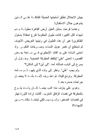 ‫ﺠﻴﺵ ﺍﻻﺤﺘﻼل ﺘﻁﻠﻕ ﺃﺴﻠﺤﺘﻬﺎ ﺍﻟﺤﺩﻴﺜﺔ ﺍﻟﻔﺎﺘﻜـﺔ ﻋﻠـﻰ ﺍﻟـﺫﻴﻥ‬
                                 ‫ﻴﺸﻭﻫﻭﻥ ﺠﻼل ﺍﻻﺴﺘﻘﺒﺎل!‬
‫ﻭﻋﻨﺩﻤﺎ ﻗﺭﻋﺕ ﺴﻨﺎﺒل ﺍﻟﺨﻴل ﺃﺭﺽ ﺍﻟﻘﺎﻫﺭﺓ ﻤﻁﻭﻟـﺔ ﺒـﺩﻡ‬
‫ﺸﻬﺩﺍﺀ ﺍﻟﺘل ﺍﻟﻜﺒﻴﺭ؛ ﻜﺎﻨﺕ ﻁﺒﻭل ﺍﻟﺤﻜﻭﻤﺔ ﺘﻘﺭﻉ ﺍﺤﺘﻔﺎﻻ ﺒﺩﺨﻭل‬
      ‫ﹰ‬
‫ﺍﻟﻅﺎﻓﺭﻴﻥ! ﻏﻴﺭ ﺃﻥ ﻫﺫﻩ ﺍﻟﻁﺒﻭل ﻓﻲ ﺭﻨﻴﻨﻬﺎ ﺍﻟﻌﺭﻴﺽ ﺍﻷﺠﻭﻑ‬
‫ﻟﻡ ﺘﺴﺘﻁﻊ ﺃﻥ ﺘﻐﻤﺭ ﻋﻭﻴل ﺍﻟﻨﺴﺎﺀ، ﻭﺼـﺭﺨﺎﺕ ﺍﻟﻨﻜﻴـﺭ. ﻭﺇﺫ‬
‫ﺍﻨﺤﻨﻰ ﺍﻟﺴﺎﺩﺓ ﻋﻠﻰ ﻴﺩ ﺍﻟﻘﺎﺌﺩ ﺍﻹﻨﺠﻠﻴﺯﻱ ﻓـﻲ ﺴـﺎﺤﺔ ﺒﻌـﺽ‬
‫ﺍﻟﻘﺼﻭﺭ؛ ﺍﻨﺤﻨﻰ "ﻋﻠﻲ" ﻟﻴﻠﺘﻘﻁ ﺍﻟﻤﻁﺭﻗﺔ ﺍﻟﺤﺩﻴﺩﻴﺔ. ﻭﺤـﺎﻭل ﺃﻥ‬
        ‫ﻴﺴﺭﻉ ﺇﻟﻰ ﺍﻟﺒﺎﺏ، ﻓﺴﺄﻟﺘﻪ ﺃﻤﻪ: "ﺇﻟﻰ ﺃﻴﻥ؟ ﺇﻟﻰ ﺍﻟﺩﻜﺎﻥ؟"‬
‫ﻭﻟﻡ ﻴﺠﺏ "ﻋﻠﻲ". ﻭﻨﻅﺭ ﺇﻟﻰ ﻭﻟﺩﻩ ﺍﻟﺫﻱ ﻴﻠﻬﻭ، ﺜـﻡ ﺴـﻠﻤﻪ‬
‫ﺍﻟﻤﻁﺭﻗﺔ. ﻭﺘﺭﻨﺢ ﻗﻠﻴ ﹰ، ﺜﻡ ﺍﻋﺘـﺭﻑ ﻷﻤـﻪ ﺒﺄﻨـﻪ ﻻ ﻴﺤﺘﻤـل‬
                               ‫ﻼ‬
                                     ‫ﺠﺭﺍﺤﺎﺕ ﺼﺩﺭﻩ ﺒﻌﺩ.!‬
‫ﻭﻫﻭﻯ ﻋﻠﻲ ﻴﻨﺯﻑ ﻤﻨﻪ ﺍﻟﺩﻡ، ﺒﻴﻨﻤـﺎ ﻜـﺎﻥ ﻭﻟـﺩﻩ ﻴﻠـﻭﺡ‬
‫ﺒﺎﻟﻤﻁﺭﻗﺔ ﻓﻲ ﻓﻀﺎﺀ ﺍﻟﺯﻗﺎﻕ ﺍﻟﻤﺘﺭﺏ. ﺃﻜﺎﻨﺕ ﺇﺭﺍﺩﺓ ﺍﻟﺜﻭﺭﺓ ﺘﻬﺘﺯ‬
‫ﻓﻲ ﻗﺒﻀﺎﺕ ﺍﻟﺼﻐﻴﺭ، ﻭﺃﺒـﻭﻩ ﻴﺴـﺘﻠﻘﻲ ﻟﻴﺘﺨـﺫ ﻤﻜﺎﻨـﻪ ﺒـﻴﻥ‬
                                                ‫ﺍﻟﺸﻬﺩﺍﺀ؟!‬




‫٢٨١‬
 