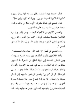 ‫ﻓﻨﻅﺭ "ﺍﻟﺸﻴﺦ ﺠﻭﺩﺓ" ﺒﺎﺴ ‪‬ﺎ، ﻭﻗﺎل ﺒﺼﻭﺘﻪ ﺍﻟﻬﺎﺩﺉ ﺍﻟﻭﻗـﻭﺭ:‬
                             ‫ﻤ‬
 ‫"ﻤﺎ ﺒﺭﻜﺔ ﺇﻻ ﺒﺭﻜﺔ ﺴﻴﺩﻨﺎ ﻋﺭﺍﺒﻲ.. ﻭﺒﺭﻜﺎﺘﻪ ﻜﺜﻴﺭﺓ ﺒﺈﺫﻥ ﺍﷲ!".‬
‫ﻓﻘﺎل ﺍﻟﺠﻤﻴﻊ ﻓﻲ ﻨﺸﺎﻁ ﻤﺸﺭﻕ: "ﺃﻱ ﻭﺍﷲ! ﺃﻱ ﻭﺍﷲ ﺒﺭﻜـﺔ‬
                 ‫ﺴﻴﺩﻨﺎ ﻋﺭﺍﺒﻲ.. ﺍﷲ ﻴﻨﺼﺭﻩ ﻋﻠﻰ ﺍﻟﻅﺎﻟﻤﻴﻥ".‬
‫ﻭﺘﺤﺴﺱ "ﺍﻟﺸﻴﺦ ﺠﻭﺩﺓ" ﻟﺤﻴﺘﻪ ﺍﻟﺒﻴﻀﺎﺀ، ﻭﻫﻭ ﻴﺘﺄﻤل ﻭﺠـﻭﻩ‬
‫ﺍﻟﻔﻼﺤﻴﻥ ﻀﺎﺤ ﹰﺎ ﻤﻁﻤﺌ ﹰﺎ، ﺜﻡ ﻗﺎل: "ﺍﻟﻀـﻴﻕ ﺁﺨـﺭﻩ ﺍﻟﻔـﺭﺝ،‬
                                ‫ﻨ‬       ‫ﻜ‬
‫ﻭﺍﻟﺨﻀﺭﺓ ﺩﻟﻴل ﺍﻟﺨﻴﺭ، ﻓﺭﺠﺕ ﺒﺈﺫﻥ ﺍﷲ، ﻭﺇﻥ ﺸﺎﺀ ﺍﷲ ﻨـﺩﺒﺭ‬
                                                ‫ﺍﻟﺴﻤﻥ!".‬
‫ﻭﺭﺩ ﺍﻟﺠﻤﻴﻊ ﻓﻲ ﻟﻬﻔﺔ: "ﺇﻥ ﺸﺎﺀ ﺍﷲ.. ﺒﺤﻕ ﺠﺎﻩ ﺍﻟﻤﺼﻁﻔﻰ".‬
‫ﻭﺃﺨﺫ ﺍﻟﻔﻼﺤﻭﻥ ﻴﻘﻠﺒﻭﻥ ﺃﻨﻅﺎﺭﻫﻡ ﺒﻴﻥ ﻭﺠﻪ "ﺍﻟﺸﻴﺦ ﺠـﻭﺩﺓ"،‬
‫ﻭﺒﻴﻥ ﺍﻟﺤﻘﻭل ﺍﻟﻤﻤﺘﺩﺓ ﺇﻟﻰ ﻨﻬﺎﻴﺔ ﺍﻷﻓﻕ. ﺇﻥ ﺍﻟﻤﻌﺭﻜـﺔ ﻟﺘـﺩﻭﺭ‬
‫ﻫﻨﺎﻙ ﻭﺭﺍﺀ ﻫﺫﺍ ﺍﻷﻓﻕ، ﻭﺇﻥ ﻟﻬﻡ ﻓﻲ ﺍﻟﻤﻌﺭﻜﺔ ﻹﺨـﻭﺓ ﻭﺃﺒﻨـﺎﺀ‬
‫ﻭﺁﻤﺎﻻ ﻋﺭﺍ ‪‬ﺎ. ﺴﺘﻔﺘﺢ ﻟﻬﻡ ﻫﺫﻩ ﺍﻟﻤﻌﺭﻜﺔ ﻋﺎﻟ ‪‬ﺎ ﺠﺩﻴـ ‪‬ﺍ ﻤـﻥ‬
     ‫ﺩ‬       ‫ﻤ‬                             ‫ﻀ‬     ‫ﹰ‬
‫ﺍﻟﺭﺍﺤﺔ!.. ﻟﻭ ﺃﻥ "ﻋﺭﺍﺒﻲ" ﻴﻨﺘﺼﺭ ﻓﻠﻥ ﺘﻤﺭ ﻋﻠـﻴﻬﻡ ﺇﺫﻥ ﺃﻴـﺎﻡ‬
‫ﺠﺩﻴﺩﺓ ﻤﻥ ﺍﻟﺸﻘﺎﺀ.. ﻟﻥ ﻴﻌﺭﻓﻭﺍ ﺍﻟﺠﻭﻉ ﺒﻌﺩ.. ﻭﻟﻥ ﻴﺴﺎﻗﻭﺍ ﻤـﺭﺓ‬
‫ﺃﺨﺭﻯ – ﻻ ﻫﻡ ﻭﻻ ﺃﺒﻨﺎﺅﻫﻡ – ﺘﺤﺕ ﻭﻫـﺞ ﺍﻟﺸـﻤﺱ ﻭﻗـﺭﻉ‬
‫ﺍﻟﺴﻴﺎﻁ، ﻴﻀﺭﺒﻭﻥ ﺒﻔﺌﻭﺴﻬﻡ ﺍﻟﺼﺨﻭﺭ، ﻭﻤﻥ ﺤـﻭﻟﻬﻡ ﻴﺘﺴـﺎﻗﻁ‬




‫٤٨١‬
 