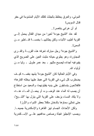 ‫ﺍﻟﻤﻭﺘﻰ، ﻭﺍﻟﻌﺭﻕ ﻴﺨﺘﻠﻁ ﺒﺎﻟﺠﺜﺙ ﻜﺘﻠﻙ ﺍﻷﻴﺎﻡ ﺍﻟﻤﺸﺌﻭﻤﺔ ﻓﻲ ﺤﻔﺭ‬
                                           ‫ﻗﻨﺎل ﺍﻟﺴﻭﻴﺱ!‬
                               ‫ﻟﻭ ﺃﻥ ﻋﺭﺍﺒﻲ ﻴﻨﺘﺼﺭ!..‬
‫ﻟﻘﺩ ﻋﺎﺩ "ﺍﻟﺸﻴﺦ ﺠﻭﺩﺓ" ﺃﺨﻴ ‪‬ﺍ ﻤﻥ ﻤﻴﺩﺍﻥ ﺍﻟﻘﺘﺎل ﻴﺤﻤل ﺇﻟـﻰ‬
                           ‫ﺭ‬
‫ﺍﻟﻘﺭﻴﺔ ﺃﻁﻴﺏ ﺍﻷﻨﺒﺎﺀ، ﻭﻟﻜﻥ ﻴﻁﺎﻟﺒﻬـﺎ ﺒﺨﻤﺴـﺔ ﻗﻨـﺎﻁﻴﺭ ﻤـﻥ‬
                                                ‫ﺍﻟﺴﻤﻥ!.‬
‫ﻭ"ﺍﻟﺸﻴﺦ ﺠﻭﺩﺓ" ﺭﺠل ﻤﺒﺎﺭﻙ ﺘﻌﺭﻓﻪ ﻫﺫﻩ ﺍﻟﻘﺭﻴـﺔ ﻭﺍﻟﻘـﺭﻯ‬
‫ﺍﻟﻤﺠﺎﻭﺭﺓ، ﻭﻫﻭ ﻴﻁﻭﻱ ﺤﻴﺎﺘﻪ ﻤﺜﺒﺕ ﺍﻟﻌﻴﻥ ﻋﻠﻰ ﺍﻟﻀﺭﻴﺢ ﺍﻟﺫﻱ‬
‫ﻴﻘﻴﻡ ﻓﻴﻪ ﺃﺠﺩﺍﺩﻩ ﻟﻴﺼﺒﺢ ﻤﺜﻠﻬﻡ ـ ﺒﻌﺩ ﻋﻤﺭ ﻁﻭﻴل ـ ﻭﻟ ‪‬ﺎ ﻤـﻥ‬
     ‫ﻴ‬
                                              ‫ﺃﻭﻟﻴﺎﺀ ﺍﷲ.‬
‫ﻭﻓﻲ ﺍﻷﻴﺎﻡ ﺍﻟﺨﺎﻟﻴﺔ ﻜﺎﻥ "ﺍﻟﺸﻴﺦ ﺠﻭﺩﺓ" ﻴﺸﻬﺩ ﺒﻨﻔﺴـﻪ ﻜﻴـﻑ‬
‫ﻴﻀﻁﺭﺏ ﻜل ﺸﻲﺀ ﻓﻲ ﺍﻟﻘﺭﻴﺔ ﺍﻟﺘﻲ ﻫﺒﻁ ﻋﻠﻴﻬﺎ ﺒﺒﻐﻠﺘﻪ ﺍﻟﻔﺎﺭﻫﺔ؛‬
‫ﻓﺎﻟﻔﻼﺤﻭﻥ ﻴﺘﺴﺎﺒﻘﻭﻥ ﻋﻠﻰ ﻴﺩﻴﻪ ﻴﻘﺒﻠﻭﻨﻬﻤﺎ، ﻭﺍﻟﺴﻌﻴﺩ ﻤﻥ ﺍﺴﺘﻁﺎﻉ‬
‫ﺃﻥ ﻴﺼﺏ ﻟﻪ ﺍﻟﻤﺎﺀ ﻋﻨﺩ ﺍﻟﻭﻀـﻭﺀ، ﺃﻭ ﻴﺤﻤـل ﺍﻟﻤـﺎﺀ ﻋﻨـﻪ،‬
‫ﻭﻻ ﻴﻜﺎﺩ ﺍﻟﻤﺴﺎﺀ ﻴﺯﺤﻑ ﻋﻠﻰ ﺍﻟﻘﺭﻴﺔ ﺍﻟﺘﻲ ﻴﻨﺯل ﺒﻬﺎ "ﺍﻟﺸـﻴﺦ"،‬
      ‫ﺤﺘﻰ ﺘﻤﺘﻠﺊ ﺴﻤﺎﺅﻫﺎ ﺒﺎﻟﺩﺨﺎﻥ ﻤﺜﻘﻼ ﺒﻌﻁﺭ ﺍﻟﺸﻭﺍﺀ ﻭﺍﻷﻭﺯ!‬
                         ‫ﹰ‬
‫ﻭﻟﻜﻥ ﺍﻷﺤﺩﺍﺙ ﺍﻟﺠﺴﺎﻡ ﺘﻬﺯ ﺍﻟﻘﺎﻫﺭﺓ ﻭﺍﻹﺴﻜﻨﺩﺭﻴﺔ ﺠﻤﻴ ‪‬ـﺎ.‬
   ‫ﻌ‬
‫ﻭﻴﺼﺏ ﺍﻹﻨﺠﻠﻴﺯ ﻓﺠﺄﺓ ﺭﺼﺎﺹ ﻤﺩﺍﻓﻌﻬﻡ ﻋﻠـﻰ ﺍﻹﺴـﻜﻨﺩﺭﻴﺔ‬


‫٥٨١‬
 