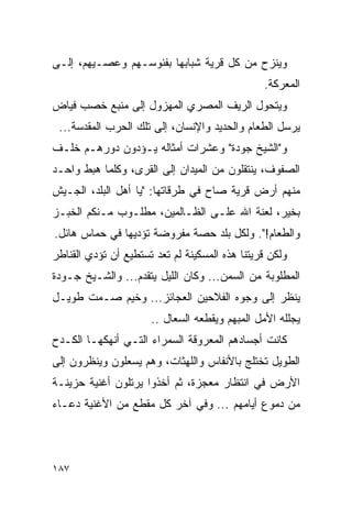 ‫ﻭﻴﻨﺯﺡ ﻤﻥ ﻜل ﻗﺭﻴﺔ ﺸﺒﺎﺒﻬﺎ ﺒﻔﺌﻭﺴـﻬﻡ ﻭﻋﺼـﻴﻬﻡ، ﺇﻟـﻰ‬
                                                ‫ﺍﻟﻤﻌﺭﻜﺔ.‬
‫ﻭﻴﺘﺤﻭل ﺍﻟﺭﻴﻑ ﺍﻟﻤﺼﺭﻱ ﺍﻟﻤﻬﺯﻭل ﺇﻟﻰ ﻤﻨﺒﻊ ﺨﺼﺏ ﻓﻴﺎﺽ‬
 ‫ﻴﺭﺴل ﺍﻟﻁﻌﺎﻡ ﻭﺍﻟﺤﺩﻴﺩ ﻭﺍﻹﻨﺴﺎﻥ، ﺇﻟﻰ ﺘﻠﻙ ﺍﻟﺤﺭﺏ ﺍﻟﻤﻘﺩﺴﺔ...‬
‫ﻭ"ﺍﻟﺸﻴﺦ ﺠﻭﺩﺓ" ﻭﻋﺸﺭﺍﺕ ﺃﻤﺜﺎﻟﻪ ﻴـﺅﺩﻭﻥ ﺩﻭﺭﻫـﻡ ﺨﻠـﻑ‬
‫ﺍﻟﺼﻔﻭﻑ، ﻴﻨﺘﻘﻠﻭﻥ ﻤﻥ ﺍﻟﻤﻴﺩﺍﻥ ﺇﻟﻰ ﺍﻟﻘﺭﻯ، ﻭﻜﻠﻤﺎ ﻫﺒﻁ ﻭﺍﺤـﺩ‬
‫ﻤﻨﻬﻡ ﺃﺭﺽ ﻗﺭﻴﺔ ﺼﺎﺡ ﻓﻲ ﻁﺭﻗﺎﺘﻬﺎ: "ﻴﺎ ﺃﻫل ﺍﻟﺒﻠﺩ، ﺍﻟﺠـﻴﺵ‬
‫ﺒﺨﻴﺭ، ﻟﻌﻨﺔ ﺍﷲ ﻋﻠـﻰ ﺍﻟﻅـﺎﻟﻤﻴﻥ، ﻤﻁﻠـﻭﺏ ﻤـﻨﻜﻡ ﺍﻟﺨﺒـﺯ‬
‫ﻭﺍﻟﻁﻌﺎﻡ!". ﻭﻟﻜل ﺒﻠﺩ ﺤﺼﺔ ﻤﻔﺭﻭﻀﺔ ﺘﺅﺩﻴﻬﺎ ﻓﻲ ﺤﻤﺎﺱ ﻫﺎﺌل.‬
‫ﻭﻟﻜﻥ ﻗﺭﻴﺘﻨﺎ ﻫﺫﻩ ﺍﻟﻤﺴﻜﻴﻨﺔ ﻟﻡ ﺘﻌﺩ ﺘﺴﺘﻁﻴﻊ ﺃﻥ ﺘﺅﺩﻱ ﺍﻟﻘﻨﺎﻁﺭ‬
‫ﺍﻟﻤﻁﻠﻭﺒﺔ ﻤﻥ ﺍﻟﺴﻤﻥ... ﻭﻜﺎﻥ ﺍﻟﻠﻴل ﻴﺘﻘﺩﻡ... ﻭﺍﻟﺸـﻴﺦ ﺠـﻭﺩﺓ‬
‫ﻴﻨﻅﺭ ﺇﻟﻰ ﻭﺠﻭﻩ ﺍﻟﻔﻼﺤﻴﻥ ﺍﻟﻌﺠﺎﺌﺯ... ﻭﺨﻴﻡ ﺼـﻤﺕ ﻁﻭﻴـل‬
                      ‫ﻴﺠﻠﻠﻪ ﺍﻷﻤل ﺍﻟﻤﺒﻬﻡ ﻭﻴﻘﻁﻌﻪ ﺍﻟﺴﻌﺎل ..‬
‫ﻜﺎﻨﺕ ﺃﺠﺴﺎﺩﻫﻡ ﺍﻟﻤﻌﺭﻭﻗﺔ ﺍﻟﺴﻤﺭﺍﺀ ﺍﻟﺘـﻲ ﺃﻨﻬﻜﻬـﺎ ﺍﻟﻜـﺩﺡ‬
‫ﺍﻟﻁﻭﻴل ﺘﺨﺘﻠﺞ ﺒﺎﻷﻨﻔﺎﺱ ﻭﺍﻟﻠﻬﺜﺎﺕ، ﻭﻫﻡ ﻴﺴﻌﻠﻭﻥ ﻭﻴﻨﻅﺭﻭﻥ ﺇﻟﻰ‬
‫ﺍﻷﺭﺽ ﻓﻲ ﺍﻨﺘﻅﺎﺭ ﻤﻌﺠﺯﺓ، ﺜﻡ ﺃﺨﺫﻭﺍ ﻴﺭﺘﻠﻭﻥ ﺃﻏﻨﻴﺔ ﺤﺯﻴﻨـﺔ‬
‫ﻤﻥ ﺩﻤﻭﻉ ﺃﻴﺎﻤﻬﻡ ... ﻭﻓﻲ ﺁﺨﺭ ﻜل ﻤﻘﻁﻊ ﻤﻥ ﺍﻷﻏﻨﻴﺔ ﺩﻋـﺎﺀ‬




‫٧٨١‬
 