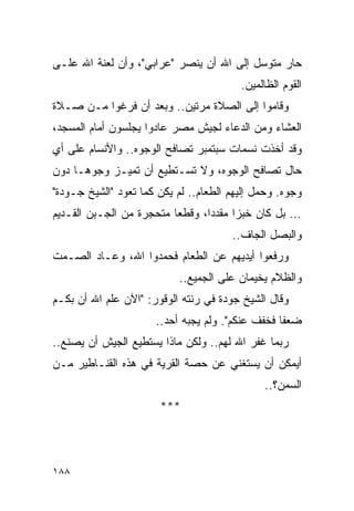 ‫ﺤﺎﺭ ﻤﺘﻭﺴل ﺇﻟﻰ ﺍﷲ ﺃﻥ ﻴﻨﺼﺭ "ﻋﺭﺍﺒﻲ"، ﻭﺃﻥ ﻟﻌﻨﺔ ﺍﷲ ﻋﻠـﻰ‬
                                          ‫ﺍﻟﻘﻭﻡ ﺍﻟﻅﺎﻟﻤﻴﻥ.‬
‫ﻭﻗﺎﻤﻭﺍ ﺇﻟﻰ ﺍﻟﺼﻼﺓ ﻤﺭﺘﻴﻥ.. ﻭﺒﻌﺩ ﺃﻥ ﻓﺭﻏﻭﺍ ﻤـﻥ ﺼـﻼﺓ‬
‫ﺍﻟﻌﺸﺎﺀ ﻭﻤﻥ ﺍﻟﺩﻋﺎﺀ ﻟﺠﻴﺵ ﻤﺼﺭ ﻋﺎﺩﻭﺍ ﻴﺠﻠﺴﻭﻥ ﺃﻤﺎﻡ ﺍﻟﻤﺴﺠﺩ،‬
‫ﻭﻗﺩ ﺃﺨﺫﺕ ﻨﺴﻤﺎﺕ ﺴﺒﺘﻤﺒﺭ ﺘﺼﺎﻓﺢ ﺍﻟﻭﺠﻭﻩ.. ﻭﺍﻷﻨﺴﺎﻡ ﻋﻠﻰ ﺃﻱ‬
‫ﺤﺎل ﺘﺼﺎﻓﺢ ﺍﻟﻭﺠﻭﻩ، ﻭﻻ ﺘﺴـﺘﻁﻴﻊ ﺃﻥ ﺘﻤﻴـﺯ ﻭﺠﻭ ‪‬ـﺎ ﺩﻭﻥ‬
      ‫ﻫ‬
‫ﻭﺠﻭﻩ. ﻭﺤﻤل ﺇﻟﻴﻬﻡ ﺍﻟﻁﻌﺎﻡ.. ﻟﻡ ﻴﻜﻥ ﻜﻤﺎ ﺘﻌﻭﺩ "ﺍﻟﺸﻴﺦ ﺠـﻭﺩﺓ"‬
                                               ‫‪‬‬
‫... ﺒل ﻜﺎﻥ ﺨﺒ ‪‬ﺍ ﻤﻘﺩ ‪‬ﺍ، ﻭﻗﻁ ‪‬ﺎ ﻤﺘﺤﺠﺭﺓ ﻤﻥ ﺍﻟﺠـﺒﻥ ﺍﻟﻘـﺩﻴﻡ‬
                          ‫ﻌ‬       ‫ﺩ‬      ‫ﺯ‬
                                        ‫ﻭﺍﻟﺒﺼل ﺍﻟﺠﺎﻑ..‬
‫ﻭﺭﻓﻌﻭﺍ ﺃﻴﺩﻴﻬﻡ ﻋﻥ ﺍﻟﻁﻌﺎﻡ ﻓﺤﻤﺩﻭﺍ ﺍﷲ، ﻭﻋـﺎﺩ ﺍﻟﺼـﻤﺕ‬
                            ‫ﻭﺍﻟﻅﻼﻡ ﻴﺨﻴﻤﺎﻥ ﻋﻠﻰ ﺍﻟﺠﻤﻴﻊ..‬
‫ﻭﻗﺎل ﺍﻟﺸﻴﺦ ﺠﻭﺩﺓ ﻓﻲ ﺭﻨﺘﻪ ﺍﻟﻭﻗﻭﺭ: "ﺍﻵﻥ ﻋﻠﻡ ﺍﷲ ﺃﻥ ﺒﻜـﻡ‬
                       ‫ﻀﻌ ﹰﺎ ﻓﺨﻔﻑ ﻋﻨﻜﻡ". ﻭﻟﻡ ﻴﺠﺒﻪ ﺃﺤﺩ..‬
                                                   ‫ﻔ‬
‫ﺭﺒﻤﺎ ﻏﻔﺭ ﺍﷲ ﻟﻬﻡ.. ﻭﻟﻜﻥ ﻤﺎﺫﺍ ﻴﺴﺘﻁﻴﻊ ﺍﻟﺠﻴﺵ ﺃﻥ ﻴﺼﻨﻊ..‬
‫ﺃﻴﻤﻜﻥ ﺃﻥ ﻴﺴﺘﻐﻨﻲ ﻋﻥ ﺤﺼﺔ ﺍﻟﻘﺭﻴﺔ ﻓﻲ ﻫﺫﻩ ﺍﻟﻘﻨـﺎﻁﻴﺭ ﻤـﻥ‬
                                               ‫ﺍﻟﺴﻤﻥ؟..‬
                        ‫***‬




‫٨٨١‬
 