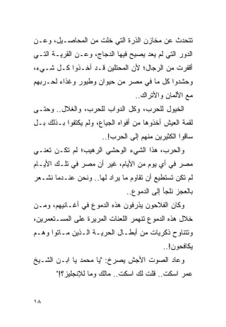 ‫ﺘﺘﺤﺩﺙ ﻋﻥ ﻤﺨﺎﺯﻥ ﺍﻟﺫﺭﺓ ﺍﻟﺘﻲ ﺨﻠﺕ ﻤﻥ ﺍﻟﻤﺤﺎﺼـﻴل، ﻭﻋـﻥ‬
‫ﺍﻟﺩﻭﺭ ﺍﻟﺘﻲ ﻟﻡ ﻴﻌﺩ ﻴﺼﻴﺢ ﻓﻴﻬﺎ ﺍﻟﺩﺠﺎﺝ، ﻭﻋـﻥ ﺍﻟﻘﺭﻴـﺔ ﺍﻟﺘـﻲ‬
‫ﺃﻗﻔﺭﺕ ﻤﻥ ﺍﻟﺭﺠﺎل؛ ﻷﻥ ﺍﻟﻤﺤﺘﻠﻴﻥ ﻗـﺩ ﺃﺨـﺫﻭﺍ ﻜـل ﺸـﻲﺀ،‬
‫ﻭﺤﺸﺩﻭﺍ ﻜل ﻤﺎ ﻓﻲ ﻤﺼﺭ ﻤﻥ ﺤﻴﻭﺍﻥ ﻭﻁﻴﻭﺭ ﻭﻏﺫﺍﺀ ﻟﺤـﺭﺒﻬﻡ‬
                                   ‫ﻤﻊ ﺍﻷﻟﻤﺎﻥ ﻭﺍﻷﺘﺭﺍﻙ..‬
‫ﺍﻟﺨﻴﻭل ﻟﻠﺤﺭﺏ، ﻭﻜل ﺍﻟﺩﻭﺍﺏ ﻟﻠﺤﺭﺏ، ﻭﺍﻟﻐﻼل.. ﻭﺤﺘـﻰ‬
‫ﻟﻘﻤﺔ ﺍﻟﻌﻴﺵ ﺃﺨﺫﻭﻫﺎ ﻤﻥ ﺃﻓﻭﺍﻩ ﺍﻟﺠﻴﺎﻉ، ﻭﻟﻡ ﻴﻜﺘﻔﻭﺍ ﺒـﺫﻟﻙ ﺒـل‬
                       ‫ﺴﺎﻗﻭﺍ ﺍﻟﻜﺜﻴﺭﻴﻥ ﻤﻨﻬﻡ ﺇﻟﻰ ﺍﻟﺤﺭﺏ!..‬
‫ﻭﺍﻟﺤﺭﺏ، ﻫﺫﺍ ﺍﻟﺸﻲﺀ ﺍﻟﻭﺤﺸﻲ ﺍﻟﺭﻫﻴﺏ؛ ﻟﻡ ﺘﻜـﻥ ﺘﻌﻨـﻲ‬
‫ﻤﺼﺭ ﻓﻲ ﺃﻱ ﻴﻭﻡ ﻤﻥ ﺍﻷﻴﺎﻡ، ﻏﻴﺭ ﺃﻥ ﻤﺼﺭ ﻓﻲ ﺘﻠـﻙ ﺍﻷﻴـﺎﻡ‬
‫ﻟﻡ ﺘﻜﻥ ﺘﺴﺘﻁﻴﻊ ﺃﻥ ﺘﻘﺎﻭﻡ ﻤﺎ ﻴﺭﺍﺩ ﻟﻬﺎ.. ﻭﻨﺤﻥ ﻋﻨـﺩﻤﺎ ﻨﺸـﻌﺭ‬
                                ‫ﺒﺎﻟﻌﺠﺯ ﻨﻠﺠﺄ ﺇﻟﻰ ﺍﻟﺩﻤﻭﻉ..‬
‫ﻭﻜﺎﻥ ﺍﻟﻔﻼﺤﻭﻥ ﻴﺫﺭﻓﻭﻥ ﻫﺫﻩ ﺍﻟﺩﻤﻭﻉ ﻓﻲ ﺃﻏـﺎﻨﻴﻬﻡ، ﻭﻤـﻥ‬
‫ﺨﻼل ﻫﺫﻩ ﺍﻟﺩﻤﻭﻉ ﺘﻨﻬﻤﺭ ﺍﻟﻠﻌﻨﺎﺕ ﺍﻟﻤﺭﻴﺭﺓ ﻋﻠﻰ ﺍﻟﻤﺴـﺘﻌﻤﺭﻴﻥ،‬
‫ﻭﺘﺘﻨﺎﻭﺡ ﺫﻜﺭﻴﺎﺕ ﻤﻥ ﺃﺒﻁـﺎل ﺍﻟﺤﺭﻴـﺔ ﺍﻟـﺫﻴﻥ ﻤـﺎﺘﻭﺍ ﻭﻫـﻡ‬
                                             ‫ﻴﻜﺎﻓﺤﻭﻥ!..‬
‫ﻭﻋﺎﺩ ﺍﻟﺼﻭﺕ ﺍﻷﺠﺵ ﻴﺼﺭﺥ: "ﻴﺎ ﻤﺤﻤﺩ ﻴﺎ ﺍﺒـﻥ ﺍﻟﺸـﻴﺦ‬
       ‫ﻋﻤﺭ ﺍﺴﻜﺕ.. ﻗﻠﺕ ﻟﻙ ﺍﺴﻜﺕ.. ﻤﺎﻟﻙ ﻭﻤﺎ ﻟﻺﻨﺠﻠﻴﺯ؟!"‬


‫٨١‬
 