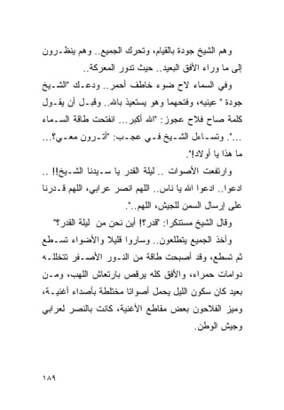 ‫ﻭﻫﻡ ﺍﻟﺸﻴﺦ ﺠﻭﺩﺓ ﺒﺎﻟﻘﻴﺎﻡ، ﻭﺘﺤﺭﻙ ﺍﻟﺠﻤﻴﻊ.. ﻭﻫﻡ ﻴﻨﻅـﺭﻭﻥ‬
           ‫ﺇﻟﻰ ﻤﺎ ﻭﺭﺍﺀ ﺍﻷﻓﻕ ﺍﻟﺒﻌﻴﺩ.. ﺤﻴﺙ ﺘﺩﻭﺭ ﺍﻟﻤﻌﺭﻜﺔ..‬
‫ﻭﻓﻲ ﺍﻟﺴﻤﺎﺀ ﻻﺡ ﻀﻭﺀ ﺨﺎﻁﻑ ﺃﺤﻤﺭ.. ﻭﺩﻋـﻙ "ﺍﻟﺸـﻴﺦ‬
‫ﺠﻭﺩﺓ " ﻋﻴﻨﻴﻪ، ﻭﻓﺘﺤﻬﻤﺎ ﻭﻫﻭ ﻴﺴﺘﻌﻴﺫ ﺒﺎﷲ.. ﻭﻗﺒـل ﺃﻥ ﻴﻘـﻭل‬
‫ﻜﻠﻤﺔ ﺼﺎﺡ ﻓﻼﺡ ﻋﺠﻭﺯ: "ﺍﷲ ﺃﻜﺒﺭ... ﺍﻨﻔﺘﺤﺕ ﻁﺎﻗﺔ ﺍﻟﺴـﻤﺎﺀ‬
‫...". ﻭﺘﺴ ـﺎﺀل ﺍﻟﺸ ـﻴﺦ ﻓ ـﻲ ﻋﺠ ـﺏ: "ﺃﺘ ـﺭﻭﻥ ﻤﻌ ـﻲ؟...‬
     ‫ـ‬       ‫ـ‬       ‫ـ‬     ‫ـ ـ‬            ‫ـ‬
                                        ‫ﻤﺎ ﻫﺫﺍ ﻴﺎ ﺃﻭﻻﺩ!".‬
‫ﻭﺍﺭﺘﻔﻌﺕ ﺍﻷﺼﻭﺍﺕ .. ﻟﻴﻠﺔ ﺍﻟﻘﺩﺭ ﻴﺎ ﺴـﻴﺩﻨﺎ ﺍﻟﺸـﻴﺦ!! ..‬
‫ﺍﺩﻋﻭﺍ.. ﺍﺩﻋﻭﺍ ﺍﷲ ﻴﺎ ﻨﺎﺱ.. ﺍﻟﻠﻬﻡ ﺍﻨﺼﺭ ﻋﺭﺍﺒﻲ، ﺍﻟﻠﻬﻡ ﻗـﺩﺭﻨﺎ‬
                       ‫ﻋﻠﻰ ﺇﺭﺴﺎل ﺍﻟﺴﻤﻥ ﻟﻠﺠﻴﺵ، ﺍﻟﻠﻬﻡ..".‬
   ‫ﻭﻗﺎل ﺍﻟﺸﻴﺦ ﻤﺴﺘﻨﻜ ‪‬ﺍ: "ﻗﺩﺭ؟! ﺃﻴﻥ ﻨﺤﻥ ﻤﻥ ﻟﻴﻠﺔ ﺍﻟﻘﺩﺭ؟"‬
                                    ‫ﺭ‬
‫ﻭﺃﺨﺫ ﺍﻟﺠﻤﻴﻊ ﻴﺘﻁﻠﻌﻭﻥ.. ﻭﺴﺎﺭﻭﺍ ﻗﻠﻴﻼ ﻭﺍﻷﻀﻭﺍﺀ ﺘﺴـﻁﻊ‬
              ‫ﹰ‬
‫ﺜﻡ ﺘﺴﻁﻊ، ﻭﻗﺩ ﺃﺼﺒﺤﺕ ﻁﺎﻗﺔ ﻤﻥ ﺍﻟﻨـﻭﺭ ﺍﻷﺼـﻔﺭ ﺘﺘﺨﻠﻠـﻪ‬
‫ﺩﻭﺍﻤﺎﺕ ﺤﻤﺭﺍﺀ، ﻭﺍﻷﻓﻕ ﻜﻠﻪ ﻴﺭﻗﺹ ﺒﺎﺭﺘﻌﺎﺵ ﺍﻟﻠﻬﺏ، ﻭﻤـﻥ‬
‫ﺒﻌﻴﺩ ﻜﺎﻥ ﺴﻜﻭﻥ ﺍﻟﻠﻴل ﻴﺤﻤل ﺃﺼﻭﺍ ﹰﺎ ﻤﺨﺘﻠﻁﺔ ﺒﺄﺼﺩﺍﺀ ﺃﻏﻨﻴـﺔ،‬
                       ‫ﺘ‬
‫ﻭﻤﻴﺯ ﺍﻟﻔﻼﺤﻭﻥ ﺒﻌﺽ ﻤﻘﺎﻁﻊ ﺍﻷﻏﻨﻴﺔ، ﻜﺎﻨﺕ ﺒﺎﻟﻨﺼﺭ ﻟﻌﺭﺍﺒﻲ‬
                                           ‫ﻭﺠﻴﺵ ﺍﻟﻭﻁﻥ.‬




‫٩٨١‬
 