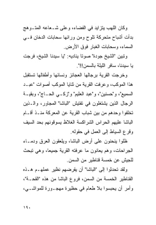 ‫ﻭﻜﺎﻥ ﺍﻟﻠﻬﺏ ﻴﺘﺯﺍﻴﺩ ﻓﻲ ﺍﻟﻔﻀﺎﺀ، ﻭﻋﻠﻰ ﺸـﻌﺎﻋﻪ ﺍﻟﻤﺘـﻭﻫﺞ‬
‫ﺒﺩﺃﺕ ﺃﺸﺒﺎﺡ ﻤﺘﺤﺭﻜﺔ ﺘﻠﻭﺡ ﻭﻤﻥ ﻭﺭﺍﺌﻬﺎ ﺴﺤﺎﺒﺎﺕ ﺍﻟﺩﺨﺎﻥ ﻓـﻲ‬
                    ‫ﺍﻟﺴﻤﺎﺀ، ﻭﺴﺤﺎﺒﺎﺕ ﺍﻟﻐﺒﺎﺭ ﻓﻭﻕ ﺍﻷﺭﺽ.‬
‫ﻭﺘﺒﻴﻥ "ﺍﻟﺸﻴﺦ ﺠﻭﺩﺓ" ﺼﻭ ﹰﺎ ﻴﻨﺎﺩﻴﻪ: "ﻴﺎ ﺴﻴﺩﻨﺎ ﺍﻟﺸﻴﺦ، ﻓﺭﺠﺕ‬
                               ‫ﺘ‬
                           ‫ﻴﺎ ﺴﻴﺩﻨﺎ، ﺴﺎﻓﺭ ﺍﻟﻠﻴﻠﺔ ﺒﺎﻟﺴﻤﻥ!!".‬
‫ﻭﺨﺭﺠﺕ ﺍﻟﻘﺭﻴﺔ ﺒﺭﺠﺎﻟﻬﺎ ﺍﻟﻌﺠﺎﺌﺯ ﻭﻨﺴﺎﺌﻬﺎ ﻭﺃﻁﻔﺎﻟﻬﺎ ﺘﺴﺘﻘﺒل‬
‫ﻫﺫﺍ ﺍﻟﻤﻭﻜﺏ، ﻭﻋﺭﻓﺕ ﺍﻟﻘﺭﻴﺔ ﻤﻥ ﺜﻨﺎﻴﺎ ﺍﻟﻤﻭﻜﺏ ﺃﺼﻭﺍﺕ "ﻋﺒـﺩ‬
‫ﺍﻟﺴﻤﻴﻊ"، ﻭ"ﺤﺴﻨﻴﻥ"، ﻭ"ﻋﺒﺩ ﺍﻟﻌﻠﻴﻡ" ﻭ"ﺯﻜـﻲ ﺍﻟﺤـﺎﺝ"، ﻭﺒﻘﻴـﺔ‬
‫ﺍﻟﺭﺠﺎل ﺍﻟﺫﻴﻥ ﻴﺸﺘﻐﻠﻭﻥ ﻓﻲ ﺘﻔﺘﻴﺵ "ﺍﻟﺒﺎﺸﺎ" ﺍﻟﻤﺠﺎﻭﺭ، ﻭﺍﻟـﺫﻴﻥ‬
‫ﺘﺨﻠﻔﻭﺍ ﻭﺤﺩﻫﻡ ﻤﻥ ﺒﻴﻥ ﺸﺒﺎﺏ ﺍﻟﻘﺭﻴﺔ ﻋﻥ ﺍﻟﻤﻌﺭﻜﺔ ﻤﻨـﺫ ﺃﻗـﺎﻡ‬
‫ﺍﻟﺒﺎﺸﺎ ﻋﻠﻴﻬﻡ ﺍﻟﺤﺭﺍﺱ ﺍﻟﺸﺭﺍﻜﺴﺔ ﺍﻟﻐﻼﻅ ﻴﺴﻭﻗﻭﻨﻬﻡ ﺒﺤﺩ ﺍﻟﺴﻴﻑ‬
                        ‫ﻭﻗﺭﻉ ﺍﻟﺴﻴﺎﻁ ﺇﻟﻰ ﺍﻟﻌﻤل ﻓﻲ ﺤﻘﻭﻟﻪ.‬
‫ﻅﻠﻭﺍ ﻴﻨﺤﻨﻭﻥ ﻋﻠﻰ ﺃﺭﺽ ﺍﻟﺒﺎﺸﺎ، ﻭﻴﻠﻌﻘﻭﻥ ﺍﻟﻌﺭﻕ ﻭﺩﻤـﺎﺀ‬
‫ﺍﻟﺠﺭﺍﺤﺎﺕ، ﻭﻫﻡ ﻴﻌﺎﻨﻭﻥ ﻤﺎ ﻋﺭﻓﺘﻪ ﺍﻟﻘﺭﻴﺔ ﺠﻤﻴ ‪‬ﺎ، ﻭﻫﻲ ﺘﺒﺤﺙ‬
           ‫ﻌ‬
                      ‫ﻟﻠﺠﻴﺵ ﻋﻥ ﺨﻤﺴﺔ ﻗﻨﺎﻁﻴﺭ ﻤﻥ ﺍﻟﺴﻤﻥ.‬
‫ﻭﻟﻘﺩ ﺘﺤﺩﺜﻭﺍ ﺇﻟﻰ "ﺍﻟﺒﺎﺸﺎ" ﺃﻥ ﻴﻘﺭﻀﻬﻡ ﻨﻅﻴﺭ ﻋﻤﻠﻬـﻡ ﻫـﺫﻩ‬
‫ﺍﻟﻘﻨﺎﻁﻴﺭ ﺍﻟﺨﻤﺴﺔ ﻤﻥ ﺍﻟﺴﻤﻥ، ﻓﺭﻭﻉ ﺍﻟﺒﺎﺸﺎ ﻤﻥ ﻫﺫﻩ "ﺍﻟﻘﺤـﺔ"،‬
‫ﻭﺃﻤﺭ ﺃﻥ ﻴﺤﺒﺴﻭﺍ ﺒﻼ ﻁﻌﺎﻡ ﻓﻲ ﺤﻅﻴﺭﺓ ﻤﻬﺠـﻭﺭﺓ ﻟﻠﻤﻭﺍﺸـﻲ،‬


‫٠٩١‬
 