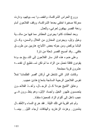 ‫ﻭﺭﻭﻉ ﺍﻟﺤﺭﺍﺱ ﺍﻟﺸﺭﺍﻜﺴﺔ، ﻭﺍﻨﻘﻀـﻭﺍ ﺒﺴـﻴﻭﻓﻬﻡ، ﻭﺩﺍﺭﺕ‬
‫ﻤﻌﺭﻜﺔ ﺼﻐﻴﺭﺓ ﺍﺨﺘﻔﻰ ﺒﻌﺩﻫﺎ ﺍﻟﺸﺭﺍﻜﺴﺔ، ﻭﻭﻗﻑ ﺍﻟﻔﻼﺤﻭﻥ ﺃﻤﺎﻡ‬
                     ‫ﺭﺩﻫﺔ ﺍﻟﻘﺼﺭ ﻴﻬﺘﻔﻭﻥ ﻟﻌﺭﺍﺒﻲ، ﻭﻟﻠﻌﺩل.‬
‫ﻭﺒﻌﺩ ﻟﺤﻅﺎﺕ ﻜﺎﻨﻭﺍ ﻴﺠﺭﺩﻭﻥ ﺍﻟﺤﻅﺎﺌﺭ ﻤﻤﺎ ﻓﻴﻬﺎ ﻤﻥ ﻤﺎﺸـﻴﺔ‬
‫ﻭﺨﻴل ﻭﺇﺒل، ﻭﻴﺠﺭﺩﻭﻥ ﺍﻟﻤﺨﺎﺯﻥ ﻤﻥ ﺍﻟﻐﻼل ﻭﺍﻟﺴﻤﻥ، ﻭﻜـﺎﻥ‬
‫ﺍﻟﺒﺎﺸﺎ ﻴﺭﻜﺽ ﻭﻤﻥ ﺤﻭﻟﻪ ﺒﻌﺽ ﺍﻷﺘﺒﺎﻉ، ﻫﺎﺭﺒﻴﻥ ﻤﻥ ﻁﺭﻴـﻕ‬
                   ‫ﺨﻠﻔﻲ.. ﻭﻗﺩ ﺃﺼﺒﺢ ﺍﻟﻘﺼﺭ ﺸﻌﻠﺔ ﻤﻥ ﻨﺎﺭ!‬
‫ﻭﻋﻠﻰ ﻀﻭﺀ ﻫﺫﻩ ﺍﻟﻨﺎﺭ ﺴﺎﺭ ﺍﻟﻔﻼﺤﻭﻥ ﺇﻟﻰ ﺍﻟﺸـﻴﺦ ﺠـﻭﺩﺓ‬
‫ﻴﻘﻭﺩﻭﻥ ﻗﺎﻓﻠﺔ ﺘﺤﻤل ﻤﻥ ﺍﻟﺯﺍﺩ ﻤﺎ ﻟﻡ ﺘﻜﻥ ﺘﺴـﺘﻁﻴﻊ ﺃﻥ ﺘﻘﺩﻤـﻪ‬
                                   ‫ﻋﺸﺭﻭﻥ ﻗﺭﻴﺔ ﻤﺠﺘﻤﻌﺔ.‬
‫ﻭﻜﺎﻨﺕ ﺍﻟﻨﺎﺭ ﺍﻟﺘﻲ ﺘﺸﺘﻌل ﻓﻲ ﺃﺭﻜﺎﻥ "ﻗﺼﺭ ﺍﻟﻅﻠﻤﺎﺕ" ﺘﻤﻸ‬
       ‫ﻨﻔﻭﺱ ﺍﻟﻔﻼﺤﻴﻥ ﺍﻟﺭﺤﻴﺒﺔ ﺍﻟﺴﺎﺫﺠﺔ ﺒﺸﻌﺎﻉ ﻫﺎﺩﺉ ﻋﺠﻴﺏ.‬
‫ﻭﻋﺎﻨﻕ "ﺍﻟﺸﻴﺦ ﺠﻭﺩﺓ" ﻜـل ﺍﻟﺭﺠـﺎل، ﻭﺃﺨـﺫ ﺍﻟﻔﻼﺤـﻭﻥ‬
‫ﻴﺘﺤﺴﺴﻭﻥ ﻅﻬﻭﺭ ﺍﻟﺨﻴل ﻭﺃﺠﺴﺎﺩ ﺍﻹﺒل، ﻭﻫﻡ ﻴﻨﻅـﺭﻭﻥ ﻓـﻲ‬
                ‫ﻋﺠﺏ ﺫﺍﻫل ﺇﻟﻰ ﺃﻜﻭﺍﻡ ﺍﻟﺯﺍﺩ ﻜﻤﻌﺠﺯﺓ ﻤﻨﻘﺫﺓ..‬
‫ﻭﻟﻡ ﺘﻨﻡ ﺍﻟﻘﺭﻴﺔ ﻓﻲ ﺘﻠﻙ ﺍﻟﻠﻴﻠﺔ.. ﻓﻘﺩ ﺨﺭﺝ ﺍﻟﻨﺴﺎﺀ ﻭﺍﻷﻁﻔـﺎل‬
‫ﻴﻨﺸﺩﻭﻥ.. ﻭﻫﺯﺕ ﺍﻟﺯﻏﺎﺭﻴﺩ ﻭﺍﻟﻬﺘﺎﻓﺎﺕ ﺃﺭﺠﺎﺀ ﺍﻟﻠﻴل... ﺒﻴﻨﻤـﺎ‬




‫٢٩١‬
 