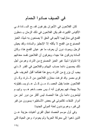 ‫ﻓﻲ ﺍﻟﺼﻴﻑ ﺼﺎﺩﻭﺍ ﺍﻟﺤﻤﺎﻡ‬
‫ﻜﺎﻥ ﺍﻟﻔﻼﺤﻭﻥ ﻓﻲ ﺍﻷﺠﺭﺍﻥ ﻴﻔﺭﻏﻭﻥ ﻗﻤـﺢ ﺍﻟﺴـﺎﺩﺓ ﻓـﻲ‬
‫ﺍﻷﻜﻴﺎﺱ ﺍﻟﻜﺒﻴﺭﺓ، ﻓﻠﻡ ﻴﻜﻥ ﺍﻟﻔﻼﺤﻭﻥ ﻓﻲ ﺫﻟﻙ ﺍﻟﺯﻤﺎﻥ ﻴـﺩﺨﻠﻭﻥ‬
‫ﺍﻟﻘﻤﺢ ﻓﻲ ﻤﻨﺎﺯﻟﻬﻡ؛ ﻷﻨﻬﻡ ﻓﻲ ﺍﻟﺤﻕ ﻻ ﻴﺼﻨﻌﻭﻥ ﺒﻪ ﺸﻴ ًﺎ، ﺍﻟﺨﺒﺯ‬
        ‫ﺌ‬
‫ﺍﻟﻤﺼﻨﻭﻉ ﻤﻥ ﺍﻟﻘﻤﺢ ﻻ ﻴﺄﻜﻠﻪ ﺇﻻ ﺍﻹﻨﺠﻠﻴﺯ ﻭﺍﻟﺴﺎﺩﺓ، ﻭﻟﻘﺩ ﻴﻌﻴﺵ‬
‫ﺍﻟﺭﺠل ﻭﻴﻤﻭﺕ ﺩﻭﻥ ﺃﻥ ﻴﻌﺭﻑ ﻤﺎ ﻫﻭ ﻋﻴﺵ ﺍﻟﻘﻤﺢ ﻫﺫﺍ، ﻭﻜﺎﻥ‬
‫ﺍﻟﺴﺎﺩﺓ ﻴﺩﺭﻜﻭﻥ ﻫﺫﺍ ﺠﻴ ‪‬ﺍ، ﻭﻴﻌﺭﻓﻭﻥ ﺃﻥ ﺍﻟﻔﻼﺤﻴﻥ ﺘﻔﺴﺩ ﻤﻌﺩﺍﺘﻬﻡ‬
                                  ‫ﺩ‬
‫ﺇﺫﺍ ﺘﻨﺎﻭﻟﻭﺍ ﺸﻴ ًﺎ ﻏﻴﺭ ﺍﻟﺨﺒﺯ ﺍﻟﻤﺼﻨﻭﻉ ﻤﻥ ﺍﻟﺫﺭﺓ، ﻭﻫﻡ ﻤﻥ ﺃﺠل‬
                                        ‫ﺌ‬
‫ﺫﻟﻙ ﻴﺤﺴﺒﻭﻥ ﺩﺍﺌ ‪‬ﺎ ﺤﺴﺎﺏ ﺍﻟﺒﻬﺎﺌﻡ ﻭﺍﻟﻔﻼﺤﻴﻥ ﻓﻲ ﺍﻟﻘﺩﺭ ﺍﻟـﺫﻱ‬
                                      ‫ﻤ‬
‫ﻴﺠﺏ ﺃﻥ ﻴﺯﺭﻉ ﻤﻥ ﺍﻟﺫﺭﺓ، ﻭﻤﻊ ﻫﺫﺍ ﻓﻁﺎﻟﻤﺎ ﺃﻗﺒل ﺍﻟﺨﺭﻴﻑ ﻋﻠﻰ‬
‫ﻗﺭﻯ ﻤﺼﺭ ﻭﻗﺩ ﻓﺭﻏﺕ ﻤﺨﺎﺯﻥ ﺍﻟﻔﻼﺤﻴﻥ ﻤﻥ ﺍﻟـﺫﺭﺓ، ﻭﻜـﺎﻥ‬
‫ﺍﻟﻔﻼﺤﻭﻥ ﻋﻨﺩﻤﺎ ﻴﻘﺒل ﺍﻟﺤﺼـﺎﺩ ﻤـﻥ ﻜـل ﻋـﺎﻡ ﻴﺴـﺘﻘﺒﻠﻭﻨﻪ‬
           ‫ٍ‬
‫ﺒﻼ ﺒﻬﺠﺔ، ﻓﻬﻡ ﻴﻌﺭﻓﻭﻥ ﺃﻨﻪ ﻟـﻴﺱ ﺤﺼـﺎﺩﻫﻡ ﻫـﻡ، ﻭﺇﻨﻬـﻡ‬
‫ﻟﻴﺸﻌﺭﻭﻥ ﺩﺍﺌ ‪‬ﺎ ﺒﺄﻥ ﻫﺫﺍ ﺍﻟﺤﺼﺎﺩ ﻟﻴﺱ ﺃﻜﺜﺭ ﻤﻥ ﺩﻭﺭ ﺁﺨﺭ ﻤﻥ‬
                                       ‫ﻤ‬
‫ﺃﺩﻭﺍﺭ ﺍﻟﺸﻘﺎﺀ، ﻜﺎﻟﻤﻭﺘﻰ ﻓﻲ ﺒﻌﺽ ﺍﻷﺴﺎﻁﻴﺭ؛ ﻴﺴﻴﺭﻭﻥ ﻤﻥ ﻗﺒﺭ‬
                 ‫ﺇﻟﻰ ﻗﺒﺭ، ﻭﻫﻡ ﻴﺭﺩﺩﻭﻥ ﻟﻌﻨﺔ ﺍﻟﻤﻭﻟﻰ ﺍﻟﺠﺩﻴﺩ!‬
‫ﻭﻓﻲ ﺃﻭل ﻤﻭﺴﻡ ﺍﻟﺤﺼﺎﺩ ﺘﺠﻠل ﺍﻟﻘﺭﻯ ﺃﻏﻨﻴﺎﺕ ﺤﺯﻴﻨﺔ ﻋـﻥ‬
‫ﺍﻟﺫﻴﻥ ﺫﻫﺒﻭﺍ ﺇﻟﻰ ﻤﻌﺭﻜﺔ ﺍﻟﺤﺭﻴﺔ ﻭﻟﻡ ﻴﻌﻭﺩﻭﺍ، ﻭﻋﻥ ﺍﻟﺤﻴﺎﺓ ﺍﻟﺘﻲ‬

‫٤٩١‬
 