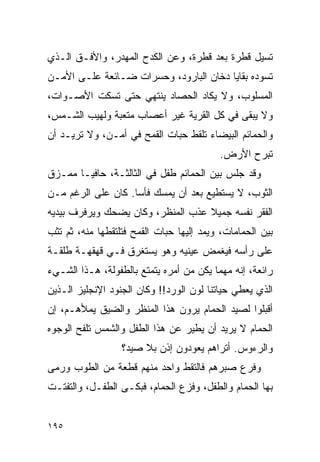 ‫ﺘﺴﻴل ﻗﻁﺭﺓ ﺒﻌﺩ ﻗﻁﺭﺓ، ﻭﻋﻥ ﺍﻟﻜﺩﺡ ﺍﻟﻤﻬﺩﺭ، ﻭﺍﻷﻓـﻕ ﺍﻟـﺫﻱ‬
‫ﺘﺴﻭﺩﻩ ﺒﻘﺎﻴﺎ ﺩﺨﺎﻥ ﺍﻟﺒﺎﺭﻭﺩ، ﻭﺤﺴﺭﺍﺕ ﻀـﺎﺌﻌﺔ ﻋﻠـﻰ ﺍﻷﻤـﻥ‬
‫ﺍﻟﻤﺴﻠﻭﺏ، ﻭﻻ ﻴﻜﺎﺩ ﺍﻟﺤﺼﺎﺩ ﻴﻨﺘﻬﻲ ﺤﺘﻰ ﺘﺴﻜﺕ ﺍﻷﺼـﻭﺍﺕ،‬
‫ﻭﻻ ﻴﺒﻘﻰ ﻓﻲ ﻜل ﺍﻟﻘﺭﻴﺔ ﻏﻴﺭ ﺃﻋﺼﺎﺏ ﻤﺘﻌﺒﺔ ﻭﻟﻬﻴﺏ ﺍﻟﺸـﻤﺱ،‬
‫ﻭﺍﻟﺤﻤﺎﺌﻡ ﺍﻟﺒﻴﻀﺎﺀ ﺘﻠﻘﻁ ﺤﺒﺎﺕ ﺍﻟﻘﻤﺢ ﻓﻲ ﺃﻤـﻥ، ﻭﻻ ﺘﺭﻴـﺩ ﺃﻥ‬
                                          ‫ﺘﺒﺭﺡ ﺍﻷﺭﺽ.‬
‫ﻭﻗﺩ ﺠﻠﺱ ﺒﻴﻥ ﺍﻟﺤﻤﺎﺌﻡ ﻁﻔل ﻓﻲ ﺍﻟﺜﺎﻟﺜـﺔ، ﺤﺎﻓ ‪‬ـﺎ ﻤﻤـﺯﻕ‬
        ‫ﻴ‬
‫ﺍﻟﺜﻭﺏ، ﻻ ﻴﺴﺘﻁﻴﻊ ﺒﻌﺩ ﺃﻥ ﻴﻤﺴﻙ ﻓﺄ ‪‬ﺎ. ﻜﺎﻥ ﻋﻠﻰ ﺍﻟﺭﻏﻡ ﻤـﻥ‬
                    ‫ﺴ‬
‫ﺍﻟﻔﻘﺭ ﻨﻔﺴﻪ ﺠﻤﻴﻼ ﻋﺫﺏ ﺍﻟﻤﻨﻅﺭ، ﻭﻜﺎﻥ ﻴﻀﺤﻙ ﻭﻴﺭﻓﺭﻑ ﺒﻴﺩﻴﻪ‬
                                   ‫ﹰ‬
‫ﺒﻴﻥ ﺍﻟﺤﻤﺎﻤﺎﺕ، ﻭﻴﻤﺩ ﺇﻟﻴﻬﺎ ﺤﺒﺎﺕ ﺍﻟﻘﻤﺢ ﻓﺘﻠﺘﻘﻁﻬﺎ ﻤﻨﻪ، ﺜﻡ ﺘﺜﺏ‬
‫ﻋﻠﻰ ﺭﺃﺴﻪ ﻓﻴﻐﻤﺽ ﻋﻴﻨﻴﻪ ﻭﻫﻭ ﻴﺴﺘﻐﺭﻕ ﻓـﻲ ﻗﻬﻘﻬـﺔ ﻁﻠﻘـﺔ‬
‫ﺭﺍﺌﻌﺔ، ﺇﻨﻪ ﻤﻬﻤﺎ ﻴﻜﻥ ﻤﻥ ﺃﻤﺭﻩ ﻴﺘﻤﺘﻊ ﺒﺎﻟﻁﻔﻭﻟﺔ، ﻫـﺫﺍ ﺍﻟﺸـﻲﺀ‬
‫ﺍﻟﺫﻱ ﻴﻌﻁﻲ ﺤﻴﺎﺘﻨﺎ ﻟﻭﻥ ﺍﻟﻭﺭﺩ!! ﻭﻜﺎﻥ ﺍﻟﺠﻨﻭﺩ ﺍﻹﻨﺠﻠﻴﺯ ﺍﻟـﺫﻴﻥ‬
‫ﺃﻗﺒﻠﻭﺍ ﻟﺼﻴﺩ ﺍﻟﺤﻤﺎﻡ ﻴﺭﻭﻥ ﻫﺫﺍ ﺍﻟﻤﻨﻅﺭ ﻭﺍﻟﻀﻴﻕ ﻴﻤﻸﻫـﻡ، ﺇﻥ‬
‫ﺍﻟﺤﻤﺎﻡ ﻻ ﻴﺭﻴﺩ ﺃﻥ ﻴﻁﻴﺭ ﻋﻥ ﻫﺫﺍ ﺍﻟﻁﻔل ﻭﺍﻟﺸﻤﺱ ﺘﻠﻔﺢ ﺍﻟﻭﺠﻭﻩ‬
                  ‫ﻭﺍﻟﺭﺀﻭﺱ. ﺃﺘﺭﺍﻫﻡ ﻴﻌﻭﺩﻭﻥ ﺇﺫﻥ ﺒﻼ ﺼﻴﺩ؟‬
‫ﻭﻓﺭﻉ ﺼﺒﺭﻫﻡ ﻓﺎﻟﺘﻘﻁ ﻭﺍﺤﺩ ﻤﻨﻬﻡ ﻗﻁﻌﺔ ﻤﻥ ﺍﻟﻁﻭﺏ ﻭﺭﻤﻰ‬
‫ﺒﻬﺎ ﺍﻟﺤﻤﺎﻡ ﻭﺍﻟﻁﻔل، ﻭﻓﺯﻉ ﺍﻟﺤﻤﺎﻡ، ﻓﺒﻜـﻰ ﺍﻟﻁﻔـل، ﻭﺍﻟﺘﻔﺘـﺕ‬


‫٥٩١‬
 