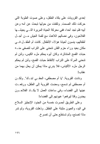 ‫ﺇﺤﺩﻯ ﺍﻟﻘﺭﻭﻴﺎﺕ ﻋﻠﻰ ﺒﻜﺎﺀ ﺍﻟﻁﻔل، ﻭﻋﻠﻰ ﺼﻭﺕ ﺍﻟﻁﻭﺒﺔ ﺍﻟﺘﻲ‬
‫ﺤﺭﻜﺕ ﺫﻟﻙ ﺍﻟﺼﻤﺕ. ﻭﺘﻠﻔﺘﺕ ﻤﻥ ﺤﻭﻟﻬﺎ ﺘﺒﺤﺙ ﻋﻥ ﺃﻤﻪ ﻭﻋﻥ‬
‫ﺃﺒﻴﻪ ﻓﻠﻡ ﺘﺠﺩ ﺃﺤ ‪‬ﺍ، ﻓﻔﻲ ﻤﻌﺭﻜﺔ ﺍﻟﺤﻴﺎﺓ ﺍﻟﻤﺭﻴﺭﺓ ﺍﻟﺘـﻲ ﻴﻌﻴﺸـﻬﺎ‬
                                         ‫ﺩ‬
‫ﺍﻟﻔﻼﺤﻭﻥ، ﻭﻓﻲ ﻨﻀﺎﻟﻬﻡ ﺍﻟﻼﻫﺙ ﻤﻊ ﻟﻘﻤﺔ ﺍﻟﻌﻴﺵ ﻤـﻥ ﺃﺠـل‬
‫ﺃﻁﻔﺎﻟﻬﻡ، ﻴﻨﺴﻭﻥ ﺃﺤﻴﺎ ﹰﺎ ﻫﺅﻻﺀ ﺍﻷﻁﻔﺎل. ﻜﺎﻨﺕ ﺃﻡ ﺍﻟﻁﻔـل ﻓـﻲ‬
                                 ‫ﻨ‬
‫ﻤﻜﺎﻥ ﺒﻌﻴﺩ ﻭﺭﺍﺀ ﺤﺯﻡ ﺍﻟﻘﺵ ﺘﻨﺤﻨﻲ ﻋﻠﻰ ﺍﻟﺘﺭﺍﺏ ﻟﺘﺼﻔﻲ ﻤﻨـﻪ‬
                                               ‫ٍ‬
‫ﺤﺒﺎﺕ ﺍﻟﻘﻤﺢ ﺍﻟﻤﺘﻨﺎﺜﺭﺓ، ﻭﻜﺎﻥ ﺃﺒﻭﻩ ﻴﺤﻜﻡ ﻤلﺀ ﺍﻟﻜﻴﺱ، ﻭﻟﺌﻥ ﻟﻡ‬
‫ﺘﻨﺤﻨﻲ ﺍﻟﻤﺭﺃﺓ ﻋﻠﻰ ﺍﻟﺘﺭﺍﺏ ﻻﻟﺘﻘﺎﻁ ﺤﺒﺎﺕ ﺍﻟﻘﻤﺢ، ﻭﻟﺌﻥ ﻟﻡ ﻴﺤﻜﻡ‬
‫ﺍﻟﺭﺠل ﻤلﺀ ﺍﻷﻜﻴﺎﺱ، ﻓﻼ ﻴﺩﺭﻱ ﻤﺎﺫﺍ ﻴﻤﻜﻥ ﺃﻥ ﻴﺤل ﺒﻬﻤﺎ ﻤﻥ‬
                                                   ‫ﻋﻘﺎﺏ!‬
‫ﻭﻨﺎﺩﺕ ﺍﻟﻘﺭﻭﻴﺔ: "ﻴﺎ ﺃﻡ ﻤﺼﻁﻔﻰ، ﺍﻟﺤﻘـﻲ ﺍﺒﻨـﻙ". ﻭﻟﻜـﻥ‬
‫ﺃﻡ ﻤﺼﻁﻔﻰ ﻟﻡ ﺘﺴﻤﻊ، ﻭﻤﻀﺕ ﺍﻟﻘﺭﻭﻴﺔ ﺇﻟﻰ ﺍﻟﻁﻔل، ﻭﺭﻓﻌـﺕ‬
‫ﻋﻴﻨﻬﺎ ﺇﻟﻰ ﺍﻟﻔﻀﺎﺀ، ﻭﻓﻲ ﺴﺎﻋﺎﺕ ﺍﻟﻌﻤل ﻻ ﻴﻜـﺎﺩ ﺍﻟﻔﻼﺤـﻭﻥ‬
                   ‫ﻴﺠﺩﻭﻥ ﻭﻗ ﹰﺎ ﻟﻴﺭﻓﻌﻭﺍ ﻋﻴﻭﻨﻬﻡ ﺇﻟﻰ ﺍﻟﻔﻀﺎﺀ!‬
                                               ‫ﺘ‬
‫ﻭﻋﻠﻰ ﺍﻟﻁﺭﻴﻕ ﺃﺒﺼﺭﺕ ﺨﻤﺴﺔ ﻤﻥ ﺍﻟﺠﻨﻭﺩ ﺍﻹﻨﺠﻠﻴﺯ ﺍﻟﺴﻼﺡ‬
‫ﻓﻲ ﺍﻟﻴﺩ، ﻭﺍﻟﻌﻴﻭﻥ ﻤﺜﺒﺘﺔ ﻋﻠﻰ ﺍﻟﻁﻔل. ﻭﺫﻫﻠﺕ ﺍﻟﻘﺭﻭﻴﺔ، ﻭﻟﻡ ﺘﺩﺭ‬
                   ‫ﻤﺎﺫﺍ ﺘﺼﻨﻊ، ﻭﻟﻡ ﺘﺴﺘﻁﻊ ﺤﺘﻰ ﺃﻥ ﺘﺼﺭﺥ.‬




‫٦٩١‬
 