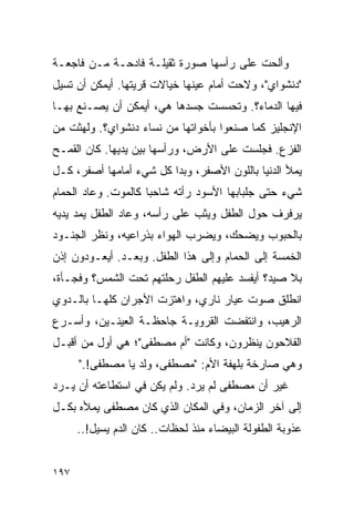 ‫ﻭﺃﻟﺤﺕ ﻋﻠﻰ ﺭﺃﺴﻬﺎ ﺼﻭﺭﺓ ﺜﻘﻴﻠـﺔ ﻓﺎﺩﺤـﺔ ﻤـﻥ ﻓﺎﺠﻌـﺔ‬
‫"ﺩﻨﺸﻭﺍﻱ"، ﻭﻻﺤﺕ ﺃﻤﺎﻡ ﻋﻴﻨﻬﺎ ﺨﻴﺎﻻﺕ ﻗﺭﻴﺘﻬﺎ. ﺃﻴﻤﻜﻥ ﺃﻥ ﺘﺴﻴل‬
‫ﻓﻴﻬﺎ ﺍﻟﺩﻤﺎﺀ؟. ﻭﺘﺤﺴﺴﺕ ﺠﺴﺩﻫﺎ ﻫﻲ، ﺃﻴﻤﻜﻥ ﺃﻥ ﻴﺼـﻨﻊ ﺒﻬـﺎ‬
‫ﺍﻹﻨﺠﻠﻴﺯ ﻜﻤﺎ ﺼﻨﻌﻭﺍ ﺒﺄﺨﻭﺍﺘﻬﺎ ﻤﻥ ﻨﺴﺎﺀ ﺩﻨﺸﻭﺍﻱ؟. ﻭﻟﻬﺜﺕ ﻤﻥ‬
‫ﺍﻟﻔﺯﻉ. ﻓﺠﻠﺴﺕ ﻋﻠﻰ ﺍﻷﺭﺽ، ﻭﺭﺃﺴﻬﺎ ﺒﻴﻥ ﻴﺩﻴﻬﺎ. ﻜﺎﻥ ﺍﻟﻘﻤـﺢ‬
‫ﻴﻤﻸ ﺍﻟﺩﻨﻴﺎ ﺒﺎﻟﻠﻭﻥ ﺍﻷﺼﻔﺭ، ﻭﺒﺩﺍ ﻜل ﺸﻲﺀ ﺃﻤﺎﻤﻬﺎ ﺃﺼﻔﺭ، ﻜـل‬
‫ﺸﻲﺀ ﺤﺘﻰ ﺠﻠﺒﺎﺒﻬﺎ ﺍﻷﺴﻭﺩ ﺭﺃﺘﻪ ﺸﺎﺤ ‪‬ﺎ ﻜﺎﻟﻤﻭﺕ. ﻭﻋﺎﺩ ﺍﻟﺤﻤﺎﻡ‬
                     ‫ﺒ‬
‫ﻴﺭﻓﺭﻑ ﺤﻭل ﺍﻟﻁﻔل ﻭﻴﺜﺏ ﻋﻠﻰ ﺭﺃﺴﻪ، ﻭﻋﺎﺩ ﺍﻟﻁﻔل ﻴﻤﺩ ﻴﺩﻴﻪ‬
‫ﺒﺎﻟﺤﺒﻭﺏ ﻭﻴﻀﺤﻙ، ﻭﻴﻀﺭﺏ ﺍﻟﻬﻭﺍﺀ ﺒﺫﺭﺍﻋﻴﻪ، ﻭﻨﻅﺭ ﺍﻟﺠﻨـﻭﺩ‬
‫ﺍﻟﺨﻤﺴﺔ ﺇﻟﻰ ﺍﻟﺤﻤﺎﻡ ﻭﺇﻟﻰ ﻫﺫﺍ ﺍﻟﻁﻔل. ﻭﺒﻌـﺩ. ﺃﻴﻌـﻭﺩﻭﻥ ﺇﺫﻥ‬
‫ﺒﻼ ﺼﻴﺩ؟ ﺃﻴﻔﺴﺩ ﻋﻠﻴﻬﻡ ﺍﻟﻁﻔل ﺭﺤﻠﺘﻬﻡ ﺘﺤﺕ ﺍﻟﺸﻤﺱ؟ ﻭﻓﺠـﺄﺓ،‬
‫ﺍﻨﻁﻠﻕ ﺼﻭﺕ ﻋﻴﺎﺭ ﻨﺎﺭﻱ، ﻭﺍﻫﺘﺯﺕ ﺍﻷﺠﺭﺍﻥ ﻜﻠﻬـﺎ ﺒﺎﻟـﺩﻭﻱ‬
‫ﺍﻟﺭﻫﻴﺏ، ﻭﺍﻨﺘﻔﻀﺕ ﺍﻟﻘﺭﻭﻴـﺔ ﺠﺎﺤﻅـﺔ ﺍﻟﻌﻴﻨـﻴﻥ، ﻭﺃﺴـﺭﻉ‬
‫ﺍﻟﻔﻼﺤﻭﻥ ﻴﻨﻅﺭﻭﻥ، ﻭﻜﺎﻨﺕ "ﺃﻡ ﻤﺼﻁﻔﻰ"؛ ﻫﻲ ﺃﻭل ﻤﻥ ﺃﻗﺒـل‬
      ‫ﻭﻫﻲ ﺼﺎﺭﺨﺔ ﺒﻠﻬﻔﺔ ﺍﻷﻡ: "ﻤﺼﻁﻔﻰ، ﻭﻟﺩ ﻴﺎ ﻤﺼﻁﻔﻰ!."‬
‫ﻏﻴﺭ ﺃﻥ ﻤﺼﻁﻔﻰ ﻟﻡ ﻴﺭﺩ. ﻭﻟﻡ ﻴﻜﻥ ﻓﻲ ﺍﺴﺘﻁﺎﻋﺘﻪ ﺃﻥ ﻴـﺭﺩ‬
‫ﺇﻟﻰ ﺁﺨﺭ ﺍﻟﺯﻤﺎﻥ، ﻭﻓﻲ ﺍﻟﻤﻜﺎﻥ ﺍﻟﺫﻱ ﻜﺎﻥ ﻤﺼﻁﻔﻰ ﻴﻤﻸﻩ ﺒﻜـل‬
      ‫ﻋﺫﻭﺒﺔ ﺍﻟﻁﻔﻭﻟﺔ ﺍﻟﺒﻴﻀﺎﺀ ﻤﻨﺫ ﻟﺤﻅﺎﺕ.. ﻜﺎﻥ ﺍﻟﺩﻡ ﻴﺴﻴل!..‬


‫٧٩١‬
 