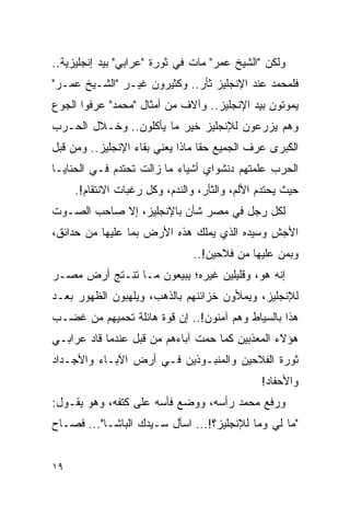 ‫ﻭﻟﻜﻥ "ﺍﻟﺸﻴﺦ ﻋﻤﺭ" ﻤﺎﺕ ﻓﻲ ﺜﻭﺭﺓ "ﻋﺭﺍﺒﻲ" ﺒﻴﺩ ﺇﻨﺠﻠﻴﺯﻴﺔ..‬
‫ﻓﻠﻤﺤﻤﺩ ﻋﻨﺩ ﺍﻹﻨﺠﻠﻴﺯ ﺜﺄﺭ.. ﻭﻜﺜﻴﺭﻭﻥ ﻏﻴـﺭ "ﺍﻟﺸـﻴﺦ ﻋﻤـﺭ"‬
‫ﻴﻤﻭﺘﻭﻥ ﺒﻴﺩ ﺍﻹﻨﺠﻠﻴﺯ.. ﻭﺁﻻﻑ ﻤﻥ ﺃﻤﺜﺎل "ﻤﺤﻤﺩ" ﻋﺭﻓﻭﺍ ﺍﻟﺠﻭﻉ‬
‫ﻭﻫﻡ ﻴﺯﺭﻋﻭﻥ ﻟﻺﻨﺠﻠﻴﺯ ﺨﻴﺭ ﻤﺎ ﻴﺄﻜﻠﻭﻥ.. ﻭﺨـﻼل ﺍﻟﺤـﺭﺏ‬
‫ﺍﻟﻜﺒﺭﻯ ﻋﺭﻑ ﺍﻟﺠﻤﻴﻊ ﺤ ﹰﺎ ﻤﺎﺫﺍ ﻴﻌﻨﻲ ﺒﻘﺎﺀ ﺍﻹﻨﺠﻠﻴﺯ.. ﻭﻤﻥ ﻗﺒل‬
                                  ‫ﻘ‬
‫ﺍﻟﺤﺭﺏ ﻋﻠﻤﺘﻬﻡ ﺩﻨﺸﻭﺍﻱ ﺃﺸﻴﺎﺀ ﻤﺎ ﺯﺍﻟﺕ ﺘﺤﺘﺩﻡ ﻓـﻲ ﺍﻟﺤﻨﺎﻴـﺎ‬
     ‫ﺤﻴﺙ ﻴﺤﺘﺩﻡ ﺍﻷﻟﻡ، ﻭﺍﻟﺜﺄﺭ، ﻭﺍﻟﻨﺩﻡ، ﻭﻜل ﺭﻏﺒﺎﺕ ﺍﻻﻨﺘﻘﺎﻡ!.‬
‫ﻟﻜل ﺭﺠل ﻓﻲ ﻤﺼﺭ ﺸﺄﻥ ﺒﺎﻹﻨﺠﻠﻴﺯ، ﺇﻻ ﺼﺎﺤﺏ ﺍﻟﺼـﻭﺕ‬
‫ﺍﻷﺠﺵ ﻭﺴﻴﺩﻩ ﺍﻟﺫﻱ ﻴﻤﻠﻙ ﻫﺫﻩ ﺍﻷﺭﺽ ﺒﻤﺎ ﻋﻠﻴﻬﺎ ﻤﻥ ﺤﺩﺍﺌﻕ،‬
                                ‫ﻭﺒﻤﻥ ﻋﻠﻴﻬﺎ ﻤﻥ ﻓﻼﺤﻴﻥ!..‬
‫ﺇﻨﻪ ﻫﻭ، ﻭﻗﻠﻴﻠﻴﻥ ﻏﻴﺭﻩ؛ ﻴﺒﻴﻌﻭﻥ ﻤـﺎ ﺘﻨـﺘﺞ ﺃﺭﺽ ﻤﺼـﺭ‬
‫ﻟﻺﻨﺠﻠﻴﺯ، ﻭﻴﻤﻸﻭﻥ ﺨﺯﺍﺌﻨﻬﻡ ﺒﺎﻟﺫﻫﺏ، ﻭﻴﻠﻬﺒﻭﻥ ﺍﻟﻅﻬﻭﺭ ﺒﻌـﺩ‬
‫ﻫﺫﺍ ﺒﺎﻟﺴﻴﺎﻁ ﻭﻫﻡ ﺁﻤﻨﻭﻥ!.. ﺇﻥ ﻗﻭﺓ ﻫﺎﺌﻠﺔ ﺘﺤﻤﻴﻬﻡ ﻤﻥ ﻏﻀـﺏ‬
‫ﻫﺅﻻﺀ ﺍﻟﻤﻌﺫﺒﻴﻥ ﻜﻤﺎ ﺤﻤﺕ ﺁﺒﺎﺀﻫﻡ ﻤﻥ ﻗﺒل ﻋﻨﺩﻤﺎ ﻗﺎﺩ ﻋﺭﺍﺒـﻲ‬
‫ﺜﻭﺭﺓ ﺍﻟﻔﻼﺤﻴﻥ ﻭﺍﻟﻤﻨﺒـﻭﺫﻴﻥ ﻓـﻲ ﺃﺭﺽ ﺍﻵﺒـﺎﺀ ﻭﺍﻷﺠـﺩﺍﺩ‬
                                               ‫ﻭﺍﻷﺤﻔﺎﺩ!‬
‫ﻭﺭﻓﻊ ﻤﺤﻤﺩ ﺭﺃﺴﻪ، ﻭﻭﻀﻊ ﻓﺄﺴﻪ ﻋﻠﻰ ﻜﺘﻔﻪ، ﻭﻫﻭ ﻴﻘـﻭل:‬
‫"ﻤﺎ ﻟﻲ ﻭﻤﺎ ﻟﻺﻨﺠﻠﻴﺯ؟!... ﺍﺴﺄل ﺴـﻴﺩﻙ ﺍﻟﺒﺎﺸـﺎ"... ﻓﺼـﺎﺡ‬


‫٩١‬
 