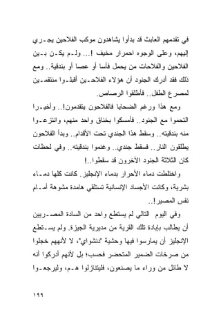 ‫ﻓﻲ ﺘﻘﺩﻤﻬﻡ ﺍﻟﻌﺎﺒﺙ ﻗﺩ ﺒﺩﺃﻭﺍ ﻴﺸﺎﻫﺩﻭﻥ ﻤﻭﻜﺏ ﺍﻟﻔﻼﺤﻴﻥ ﻴﺠـﺭﻱ‬
‫ﺇﻟﻴﻬﻡ، ﻭﻋﻠﻰ ﺍﻟﻭﺠﻭﻩ ﺍﺤﻤﺭﺍﺭ ﻤﺨﻴﻑ !... ﻭﻟـﻡ ﻴﻜـﻥ ﺒـﻴﻥ‬
‫ﺍﻟﻔﻼﺤﻴﻥ ﻭﺍﻟﻔﻼﺤﺎﺕ ﻤﻥ ﻴﺤﻤل ﻓﺄ ‪‬ﺎ ﺃﻭ ﻋﺼﺎ ﺃﻭ ﺒﻨﺩﻗﻴﺔ.. ﻭﻤﻊ‬
                        ‫ﺴ‬
‫ﺫﻟﻙ ﻓﻘﺩ ﺃﺩﺭﻙ ﺍﻟﺠﻨﻭﺩ ﺃﻥ ﻫﺅﻻﺀ ﺍﻟﻔﻼﺤـﻴﻥ ﺃﻗﺒﻠـﻭﺍ ﻤﻨﺘﻘﻤـﻴﻥ‬
                      ‫ﻟﻤﺼﺭﻉ ﺍﻟﻁﻔل.. ﻓﺄﻁﻠﻘﻭﺍ ﺍﻟﺭﺼﺎﺹ.‬
‫ﻭﻤﻊ ﻫﺫﺍ ﻭﺭﻏﻡ ﺍﻟﻀﺤﺎﻴﺎ ﻓﺎﻟﻔﻼﺤﻭﻥ ﻴﺘﻘﺩﻤﻭﻥ!.. ﻭﺃﺨﻴـ ‪‬ﺍ‬
 ‫ﺭ‬
‫ﺍﻟﺘﺤﻤﻭﺍ ﻤﻊ ﺍﻟﺠﻨﻭﺩ.. ﻓﺄﻤﺴﻜﻭﺍ ﺒﺨﻨﺎﻕ ﻭﺍﺤﺩ ﻤﻨﻬﻡ، ﻭﺍﻨﺘﺯﻋـﻭﺍ‬
‫ﻤﻨﻪ ﺒﻨﺩﻗﻴﺘﻪ.. ﻭﺴﻘﻁ ﻫﺫﺍ ﺍﻟﺠﻨﺩﻱ ﺘﺤﺕ ﺍﻷﻗﺩﺍﻡ.. ﻭﺒﺩﺃ ﺍﻟﻔﻼﺤﻭﻥ‬
‫ﻴﻁﻠﻘﻭﻥ ﺍﻟﻨﺎﺭ.. ﻓﺴﻘﻁ ﺠﻨﺩﻱ.. ﻭﻏﻨﻤﻭﺍ ﺒﻨﺩﻗﻴﺘﻪ.. ﻭﻓﻲ ﻟﺤﻅﺎﺕ‬
                  ‫ﻜﺎﻥ ﺍﻟﺜﻼﺜﺔ ﺍﻟﺠﻨﻭﺩ ﺍﻵﺨﺭﻭﻥ ﻗﺩ ﺴﻘﻁﻭﺍ..!‬
‫ﻭﺍﺨﺘﻠﻁﺕ ﺩﻤﺎﺀ ﺍﻷﺤﺭﺍﺭ ﺒﺩﻤﺎﺀ ﺍﻹﻨﺠﻠﻴﺯ. ﻜﺎﻨﺕ ﻜﻠﻬﺎ ﺩﻤـﺎﺀ‬
‫ﺒﺸﺭﻴﺔ، ﻭﻜﺎﻨﺕ ﺍﻷﺠﺴﺎﺩ ﺍﻹﻨﺴﺎﻨﻴﺔ ﺘﺴﺘﻠﻘﻲ ﻫﺎﻤﺩﺓ ﻤﺸﻭﻫﺔ ﺃﻤـﺎﻡ‬
                                        ‫ﻨﻔﺱ ﺍﻟﻤﺼﻴﺭ!..‬
‫ﻭﻓﻲ ﺍﻟﻴﻭﻡ ﺍﻟﺘﺎﻟﻲ ﻟﻡ ﻴﺴﺘﻁﻊ ﻭﺍﺤﺩ ﻤﻥ ﺍﻟﺴﺎﺩﺓ ﺍﻟﻤﺼـﺭﻴﻴﻥ‬
‫ﺃﻥ ﻴﻁﺎﻟﺏ ﺒﺈﺒﺎﺩﺓ ﺘﻠﻙ ﺍﻟﻘﺭﻴﺔ ﻤﻥ ﻤﺩﻴﺭﻴﺔ ﺍﻟﺠﻴﺯﺓ. ﻭﻟﻡ ﻴﺴـﺘﻁﻊ‬
‫ﺍﻹﻨﺠﻠﻴﺯ ﺃﻥ ﻴﻤﺎﺭﺴﻭﺍ ﻓﻴﻬﺎ ﻭﺤﺸﻴﺔ "ﺩﻨﺸﻭﺍﻱ"، ﻻ ﻷﻨﻬﻬﻡ ﺨﺠﻠﻭﺍ‬
‫ﻤﻥ ﺼﺭﺨﺎﺕ ﺍﻟﻀﻤﻴﺭ ﺍﻟﻤﺘﺤﻀﺭ ﻓﺤﺴﺏ؛ ﺒل ﻷﻨﻬﻡ ﺃﺩﺭﻜﻭﺍ ﺃﻨﻪ‬
‫ﻻ ﻁﺎﺌل ﻤﻥ ﻭﺭﺍﺀ ﻤﺎ ﻴﺼﻨﻌﻭﻥ، ﻓﻠﻴﺘﻨﺎﺯﻟﻭﺍ ﻫـﻡ، ﻭﻟﻴﺭﺠﻌـﻭﺍ‬


‫٩٩١‬
 