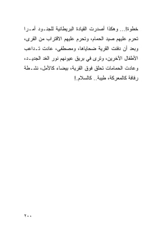 ‫ﺨﻁﻭﺓ!... ﻭﻫﻜﺫﺍ ﺃﺼﺩﺭﺕ ﺍﻟﻘﻴﺎﺩﺓ ﺍﻟﺒﺭﻴﻁﺎﻨﻴﺔ ﻟﻠﺠﻨـﻭﺩ ﺃﻤـ ‪‬ﺍ‬
 ‫ﺭ‬
‫ﺘﺤﺭﻡ ﻋﻠﻴﻬﻡ ﺼﻴﺩ ﺍﻟﺤﻤﺎﻡ، ﻭﺘﺤﺭﻡ ﻋﻠﻴﻬﻡ ﺍﻻﻗﺘﺭﺍﺏ ﻤﻥ ﺍﻟﻘﺭﻯ،‬
‫ﻭﺒﻌﺩ ﺃﻥ ﺩﻓﻨﺕ ﺍﻟﻘﺭﻴﺔ ﻀﺤﺎﻴﺎﻫﺎ، ﻭﻤﺼﻁﻔﻰ، ﻋﺎﺩﺕ ﺘـﺩﺍﻋﺏ‬
‫ﺍﻷﻁﻔﺎل ﺍﻵﺨﺭﻴﻥ، ﻭﺘﺭﻯ ﻓﻲ ﺒﺭﻴﻕ ﻋﻴﻭﻨﻬﻡ ﻨﻭﺭ ﺍﻟﻐﺩ ﺍﻟﺠﺩﻴـﺩ،‬
‫ﻭﻋﺎﺩﺕ ﺍﻟﺤﻤﺎﻤﺎﺕ ﺘﺤﻠﻕ ﻓﻭﻕ ﺍﻟﻘﺭﻴﺔ، ﺒﻴﻀﺎﺀ ﻜﺎﻷﻤل، ﻨﺸـﻁﺔ‬
                       ‫ﺭﻓﺎﻓﺔ ﻜﺎﻟﻤﻌﺭﻜﺔ، ﻁﻴﺒﺔ.. ﻜﺎﻟﺴﻼﻡ.!‬




‫٠٠٢‬
 