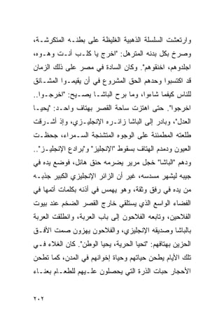 ‫ﻭﺍﺭﺘﻌﺸﺕ ﺍﻟﺴﻠﺴﻠﺔ ﺍﻟﺫﻫﺒﻴﺔ ﺍﻟﻐﻠﻴﻅﺔ ﻋﻠﻰ ﺒﻁﻨـﻪ ﺍﻟﻤﺘﻜﺭﺸـﺔ،‬
‫ﻭﺼﺭﺥ ﺒﻜل ﺒﺩﻨﻪ ﺍﻟﻤﺘﺭﻫل: "ﺍﺨﺭﺝ ﻴﺎ ﻜﻠـﺏ ﺃﻨـﺕ ﻭﻫـﻭﻩ،‬
‫ﺍﺠﻠﺩﻭﻫﻡ، ﺍﺨﻨﻘﻭﻫﻡ". ﻭﻜﺎﻥ ﺍﻟﺴﺎﺩﺓ ﻓﻲ ﻤﺼﺭ ﻋﻠﻰ ﺫﻟﻙ ﺍﻟﺯﻤﺎﻥ‬
‫ﻗﺩ ﺍﻜﺘﺴﺒﻭﺍ ﻭﺤﺩﻫﻡ ﺍﻟﺤﻕ ﺍﻟﻤﺸﺭﻭﻉ ﻓﻲ ﺃﻥ ﻴﻘﻴﻤـﻭﺍ ﺍﻟﻤﺸـﺎﻨﻕ‬
‫ﻟﻠﻨﺎﺱ ﻜﻴﻔﻤﺎ ﺸﺎﺀﻭﺍ، ﻭﻤﺎ ﺒﺭﺡ ﺍﻟﺒﺎﺸـﺎ ﻴﺼـﻴﺢ: "ﺍﺨﺭﺠـﻭﺍ..‬
‫ﺍﺨﺭﺠﻭﺍ". ﺤﺘﻰ ﺍﻫﺘﺯﺕ ﺴﺎﺤﺔ ﺍﻟﻘﺼﺭ ﺒﻬﺘﺎﻑ ﻭﺍﺤـﺩ: "ﻴﺤﻴـﺎ‬
‫ﺍﻟﻌﺩل"، ﻭﺒﺎﺩﺭ ﺇﻟﻰ ﺍﻟﺒﺎﺸﺎ ﺯﺍﺌـﺭﻩ ﺍﻹﻨﺠﻠﻴـﺯﻱ، ﻭﺇﺫ ﺃﺸـﺭﻗﺕ‬
‫ﻁﻠﻌﺘﻪ ﺍﻟﻤﻁﻤﺌﻨﺔ ﻋﻠﻰ ﺍﻟﻭﺠﻭﻩ ﺍﻟﻤﺘﺸﻨﺠﺔ ﺍﻟﺴـﻤﺭﺍﺀ، ﺠﺤﻅـﺕ‬
‫ﺍﻟﻌﻴﻭﻥ ﻭﺩﻤﺩﻡ ﺍﻟﻬﺘﺎﻑ ﺒﺴﻘﻭﻁ "ﺍﻹﻨﺠﻠﻴﺯ" ﻭ"ﺒﺭﺍﺩﻉ ﺍﻹﻨﺠﻠﻴـﺯ"..‬
‫ﻭﺩﻫﻡ "ﺍﻟﺒﺎﺸﺎ" ﺨﺠل ﻤﺭﻴﺭ ﻴﻀﺭﻤﻪ ﺤﻨﻕ ﻫﺎﺌل، ﻓﻭﻀﻊ ﻴﺩﻩ ﻓﻲ‬
‫ﺠﻴﺒﻪ ﻟﻴﺸﻬﺭ ﻤﺴﺩﺴﻪ، ﻏﻴﺭ ﺃﻥ ﺍﻟﺯﺍﺌﺭ ﺍﻹﻨﺠﻠﻴﺯﻱ ﺍﻟﻜﺒﻴﺭ ﺠﺫﺒـﻪ‬
‫ﻤﻥ ﻴﺩﻩ ﻓﻲ ﺭﻓﻕ ﻭﺜﻘﺔ، ﻭﻫﻭ ﻴﻬﻤﺱ ﻓﻲ ﺃﺫﻨﻪ ﺒﻜﻠﻤﺎﺕ ﺃﺘﻤﻬﺎ ﻓﻲ‬
‫ﺍﻟﻔﻀﺎﺀ ﺍﻟﻭﺍﺴﻊ ﺍﻟﺫﻱ ﻴﺴﺘﻠﻘﻲ ﺨﺎﺭﺝ ﺍﻟﻘﺼﺭ ﺍﻟﻀﺨﻡ ﻋﻨﺩ ﺒﻴﻭﺕ‬
‫ﺍﻟﻔﻼﺤﻴﻥ، ﻭﺘﺎﺒﻌﻪ ﺍﻟﻔﻼﺤﻭﻥ ﺇﻟﻰ ﺒﺎﺏ ﺍﻟﻌﺭﺒﺔ، ﻭﺍﻨﻁﻠﻘﺕ ﺍﻟﻌﺭﺒﺔ‬
‫ﺒﺎﻟﺒﺎﺸﺎ ﻭﺼﺩﻴﻘﻪ ﺍﻹﻨﺠﻠﻴﺯﻱ، ﻭﺍﻟﻔﻼﺤﻭﻥ ﻴﻬﺯﻭﻥ ﺼﻤﺕ ﺍﻷﻓـﻕ‬
‫ﺍﻟﺤﺯﻴﻥ ﺒﻬﺘﺎﻓﻬﻡ: "ﺘﺤﻴﺎ ﺍﻟﺤﺭﻴﺔ، ﻴﺤﻴﺎ ﺍﻟﻭﻁﻥ". ﻜﺎﻥ ﺍﻟﻐﻼﺀ ﻓـﻲ‬
‫ﺘﻠﻙ ﺍﻷﻴﺎﻡ ﻴﻁﺤﻥ ﺤﻴﺎﺘﻬﻡ ﻭﺤﻴﺎﺓ ﺇﺨﻭﺍﻨﻬﻡ ﻓﻲ ﺍﻟﻤﺩﻥ، ﻜﻤﺎ ﺘﻁﺤﻥ‬
‫ﺍﻷﺤﺠﺎﺭ ﺤﺒﺎﺕ ﺍﻟﺫﺭﺓ ﺍﻟﺘﻲ ﻴﺤﺼﻠﻭﻥ ﻋﻠـﻴﻬﻡ ﻟﻠﻁﻌـﺎﻡ ﺒﻌﻨـﺎﺀ‬


‫٢٠٢‬
 