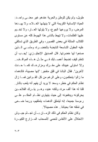 ‫ﻁﻭﻴل، ﻭﻟﻡ ﻴﻜﻥ ﻟﻠﻭﻁﻥ ﻭﺍﻟﺤﺭﻴﺔ ﻋﻨﺩﻫﻡ ﻏﻴﺭ ﻤﻌﻨـﻰ ﻭﺍﺤـﺩ:‬
‫ﺍﻟﺤﻴﺎﺓ ﺍﻹﻨﺴﺎﻨﻴﺔ ﺍﻟﻜﺭﻴﻤﺔ ﺍﻟﺘﻲ ﻻ ﻴﻨﻬﺸﻬﺎ ﺍﻟﻐـﻼﺀ، ﻭﻻ ﻴﻬـﺩﻫﺎ‬
‫ﺍﻟﻤﺭﺽ، ﻭﻻ ﻴﺭﻭﻋﻬﺎ ﺍﻟﺠﻭﻉ، ﻭﻻ ﻴﻠﻭﺜﻬﺎ ﺍﻟﻌـﺎﺭ، ﻭﻻ ﺘﺨـﻴﻡ‬
‫ﻋﻠﻴﻬﺎ ﺍﻟﻅﻠﻤﺎﺕ، ﻭﻻ ﺘﻬﺒﻁ ﺒﺎﻟﻨﺎﺱ ﻫﺫﺍ ﺍﻟﻬﺒﻭﻁ ﻜﻠﻪ ﻋﻥ ﻤﺴﺘﻭﻯ‬
‫ﺍﻟﻜﻼﺏ ﺍﻟﻤﺩﻟﻠﺔ ﻓﻲ ﺒﻌﺽ ﺍﻟﻘﺼﻭﺭ، ﻭﻓﻲ ﺍﻟﻁﺭﻴﻕ ﺍﻟﺫﻱ ﺘﺴﺘﻠﻘﻲ‬
‫ﻋﻠﻴﻪ ﺍﻟﺤﻘﻭل ﺍﻟﺸﺎﺴﻌﺔ ﺍﻟﻨﺎﺒﻀﺔ ﺒﺎﻟﺨﻀـﺭﺓ، ﻭﻤﺂﺴـﻲ ﺍﻟـﺫﻴﻥ‬
‫ﺼﻨﻌﻭﺍ ﻟﻬﺎ ﺨﻀﺭﺘﻬﺎ. ﻗﺎل ﺍﻟﺼﺩﻴﻕ ﺍﻹﻨﺠﻠﻴـﺯﻱ: "ﻴﺠـﺏ ﺃﻥ‬
‫ﺘﺘﻌﻠﻡ ﻜﻴﻑ ﺘﻀﺒﻁ ﺃﻋﺼـﺎﺒﻙ ﻓـﻲ ﻤﺜـل ﻫـﺫﻩ ﺍﻟﻤﻭﺍﻗـﻑ..‬
‫ﻭﺇﻻ ﺍﺴﺘﻭﻟﻰ ﻋﺒﻴﺩﻙ ﻋﻠﻰ ﻤﻘـﺭﻙ ﻭﻤﺯﺍﺭﻋـﻙ ﻜﻤـﺎ ﺤـﺩﺙ‬
‫ﻵﺨﺭﻴﻥ". ﻓﻘﺎل ﺍﻟﺒﺎﺸﺎ ﻓﻲ ﻗﻠﻕ ﻤﻨﻔﺠﺭ: "ﺇﻨﻬﺎ ﻤﺼﻴﺒﺔ، ﻓﺎﻟﺩﻫﻤﺎﺀ‬
‫ﻤﺎ ﺯﺍﻟﻭﺍ ﻴﺘﺤﻜﻤﻭﻥ، ﻭﻋﻠﻰ ﺍﻟﺭﻏﻡ ﻤﻥ ﻜل ﺍﻟﻘـﻭﺍﻨﻴﻥ ﻓﻤـﺎ ﺯﺍل‬
‫ﻨﻅﺎﻡ ﺍﻟﺤﻜﻡ ﻓﻲ ﺨﻁﺭ، ﻭﺴﻌﺩ ﻻ ﻴﺭﻴﺩ ﺃﻥ ﻴﻔﻬﻡ ﺃﻨﻪ ﻴﻠﻌﺏ ﺒﺎﻟﻨﺎﺭ.‬
‫ﻗﻠﻨﺎ ﻟﻪ ﻫﺫﺍ ﺃﻟﻑ ﻤﺭﺓ، ﻭﻟﻜﻨﻪ ﻋﻨﻴﺩ، ﻭﻫـﻭ ﻴﺘـﺭﻙ ﺍﻟﻔﻼﺤـﻴﻥ‬
‫ﻴﺤﺭﻜﻭﻨﻪ ﻭﻴﺩﻓﻌﻭﻨﻪ ﺇﻟﻰ ﺤﻴﺙ ﻴﺘﻬﺎﻭﻯ ﻨﻅـﺎﻡ ﺍﻟﺤﻜـﻡ ﻋﻠـﻰ‬
‫ﺭﺀﻭﺴﻨﺎ ﺠﻤﻴ ‪‬ﺎ، ﺇﻨﻪ ﻟﻴﺘﻤﻠﻕ ﺍﻟﺩﻫﻤﺎﺀ، ﻴﺘﻤﻠﻘﻬﻡ، ﻭﺭﺒﻤﺎ ﻀـﺤﻰ‬
                                          ‫ﻌ‬
                      ‫ﻓﻲ ﺘﻤﻠﻘﻪ ﻫﺫﺍ ﺒﺤﻴﺎﺘﻨﺎ.. ﻫﺫﻩ ﻤﺼﻴﺒﺔ!".‬
‫ﻭﻜﺎﻥ ﻨﻅﺎﻡ ﺍﻟﺤﻜﻡ ﻓﻲ ﺫﻟﻙ ﺍﻟﺯﻤـﺎﻥ ﺒـﺄﻥ ﺘﺠـﺜﻡ ﺠﻴـﻭﺵ‬
‫ﺍﻻﺤﺘﻼل ﻋﻠﻰ ﺍﻷﻨﻔﺎﺱ ﻟﺘﺤﻤﻲ ﻷﺼﺤﺎﺏ ﺍﻟﻤـﺯﺍﺭﻉ ﺍﻟﻜﺒﻴـﺭﺓ‬


‫٣٠٢‬
 