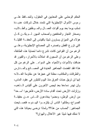 ‫ﺍﻟﺤﻜﻡ ﺍﻟﻭﺤﺸﻲ ﻋﻠﻰ ﺍﻟﻤﻌﺫﺒﻴﻥ ﻓﻲ ﺍﻟﺤﻘﻭل، ﻭﻟﺘﺤـﺎﻓﻅ ﻋﻠـﻰ‬
‫ﺭﺀﻭﺱ ﺍﻷﻤﻭﺍل ﺍﻹﻨﺠﻠﻴﺯﻴﺔ ﺍﻟﺘﻲ ﺘﺘﻤﺩﺩ ﺨﻼل ﺸﺭﻜﺎﺕ ﻋﺩﻴـﺩﺓ‬
‫ﺘﺴﻠﺏ ﻴﻭ ‪‬ﺎ ﺒﻌﺩ ﻴﻭﻡ ﺃﻗﻭﺍﺕ ﺍﻟﻌﻤـﺎل ﻭﺍﻟﻤـﻭﻅﻔﻴﻥ ﻭﺍﻟﻁـﻼﺏ،‬
                                           ‫ﻤ‬
‫ﻭﺼﻐﺎﺭ ﺍﻟﺘﺠﺎﺭ ﻭﺍﻟﻤﻨﺘﻔﻌﻴﻥ ﻭﺃﺼﺤﺎﺏ ﺍﻟﻤﻬﻥ. ﻟـﻡ ﻴﻜـﻥ ﻜـل‬
‫ﻫﺅﻻﺀ ﻓﻲ ﺍﻟﻤﻴﺯﺍﻥ ﻴﺴﺎﻭﻭﻥ ﺸﻴ ًﺎ ﺒﺎﻟﻘﻴﺎﺱ ﺇﻟﻰ ﺍﻟﺤﻔﻨـﺔ ﺍﻟﻘﻠﻴﻠـﺔ‬
                              ‫ﺌ‬
‫ﺍﻟﺘﻲ ﺘﺯﺭﻉ ﺍﻟﻘﻁﻥ ﻭﺘﺼﺩﺭﻩ ﺇﻟﻰ ﺍﻟﻤﺼﺎﻨﻊ ﺍﻹﻨﺠﻠﻴﺯﻴﺔ، ﻭﻋﻠـﻰ‬
‫ﺍﻟﺭﻏﻡ ﻤﻥ ﺃﻥ ﺍﻟﻘﻭﺍﻨﻴﻥ ﻜﺎﻨﺕ ﺘﺸﺭﻉ ﺩﺍﺌ ‪‬ﺎ ﻟﺤﻤﺎﻴﺔ ﻫﺫﻩ ﺍﻟﻁﺎﺌﻔﺔ،‬
                     ‫ﻤ‬
‫ﻭﻋﻠﻰ ﺍﻟﺭﻏﻡ ﻤﻥ ﺃﻥ ﺍﻟﺴﺠﻭﻥ ﻗﺩ ﺍﻤﺘﻸﺕ ﺒﺎﻷﺤﺭﺍﺭ، ﻭﺍﻟﻘﺒﻭﺭ ﻗﺩ‬
‫ﻀﺎﻗﺕ ﺒﺎﻷﻤﻭﺍﺕ ﻭﺍﻷﺤﻴﺎﺀ ﻋﻠﻰ ﺍﻟﺴﻭﺍﺀ.. ﻋﻠﻰ ﺍﻟﺭﻏﻡ ﻤﻥ ﻜل‬
‫ﻫﺫﺍ؛ ﻓﻘﺩ ﺍﻨﻘﻀﺕ ﺍﻟﺠﻤﺎﻫﻴﺭ ﺍﻟﻌﺩﻴﺩﺓ ﻓﻲ ﺍﻟﻤﺼـﺎﻨﻊ ﻭﺍﻟﻤـﺩﺍﺭﺱ‬
‫ﻭﺍﻟﻁﺭﻗﺎﺕ ﻭﺍﻟﻤﻜﺎﺘﺏ، ﻤﻌﻠﻨﺔ ﻓﻲ ﻋﺠﺯﻫﺎ ﻋﻥ ﻤﻘﺎﻭﻤﺔ ﺍﻟﻐـﻼﺀ؛‬
‫ﺇﻨﻬﺎ ﻟﻥ ﺘﺭﻴﻕ ﺤﺒﺎﺕ ﺍﻟﻌﺭﻕ ﻤﻨﺫ ﺍﻟﻴﻭﻡ ﻟﺘﺘﺒﻠﻭﺭ ﻓﻲ ﻋﻘﻭﺩ ﺍﻟﻤﺎﺱ،‬
‫ﻭﻟﻥ ﺘﻬﺩﺭ ﺩﻤﺎﺀﻫﺎ ﺒﻌﺩ ﻟﻴﺠﺱ ﺍﻵﺨﺭﻭﻥ ﻋﻠﻰ ﺃﻜﻴﺎﺱ ﺍﻟـﺫﻫﺏ،‬
‫ﻭﺯﻟﺯﻟﺕ ﺍﻷﺭﺽ ﺘﺤﺕ ﺃﻗﺩﺍﻡ ﺴﺎﺩﺓ ﺍﻷﺭﺽ، ﻓﺄﺨﺭﺠﻭﺍ "ﺴـﻌ ‪‬ﺍ"‬
  ‫ﺩ‬                                            ‫‪‬‬
‫ﻤﻥ ﺃﺭﺽ ﺍﻟﻭﻁﻥ، ﻭﻤﻀﻭﺍ ﻴﺨﺎﺩﻋﻭﻥ ﺍﻟﻨـﺎﺱ ﻋـﻥ ﺤﻘﻴﻘـﺔ‬
‫ﺍﻟﺼﺭﺍﻉ، ﻭﻁﺎﻟﺒﻭﺍ ﺍﻟﻨﺎﺱ ﺃﻥ ﻴﻠﺘﺯﻤـﻭﺍ ﺍﻟﻬـﺩﻭﺀ، ﻓﺘﺼـﺎﻴﺤﺕ‬
‫ﺍﻟﺠﻤﺎﻫﻴﺭ: "ﻟﺤﺴﺎﺏ ﻤﻥ ﻫﺫﺍ؟؟ ﻭﻟﻤﺎﺫﺍ ﻨﺭﻀﻰ ﺒﺤﻴﺎﺘﻨﺎ ﻫﺫﻩ ﺍﻟﺘﻲ‬
                  ‫ﻻ ﻨﻤﻠﻙ ﻓﻴﻬﺎ ﺸﻴ ًﺎ ﻏﻴﺭ ﺍﻷﻏﻼل ﻭﺍﻟﻬﻭﺍﻥ؟"‬
                                       ‫ﺌ‬


‫٤٠٢‬
 