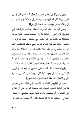 ‫ﻭﻤﻥ ﻴﺩﺭﻱ؟! ﺇﻥ ﺒﻌﺽ ﺍﻟﻤﻭﺘﻰ ﻟﻴﺤﻤل ﺍﻟﻠﻌﻨﺔ ﻤﻥ ﻗﺒل ﺇﻟـﻰ‬
‫ﻗﺒﺭ.. ﺭﺒﻤﺎ ﻜﺎﻥ ﻟﻪ ﺍﻟﻴﻭﻡ ﻭﻟﺩ ﺃﻴ ‪‬ﺎ، ﻭﺇﻥ ﻤﺤﺘﻼ ﺠﺩﻴ ‪‬ﺍ ﻴﺠـﺏ‬
      ‫ﹰ ﺩ‬              ‫‪ ‬ﻀ‬
                 ‫ﺃﻥ ﻴﺩﺨل ﻤﺼﺭ ﻟﻴﺅﺩﺏ ﻋﺼﺎﺓ ﻫﺫﺍ ﺍﻟﺯﻤﺎﻥ!!‬
‫ﻭﻋﻠﻰ ﺃﻱ ﺤﺎل؛ ﻓﻘﺩ ﺍﻨﺤﺩﺭﺕ ﺍﻟﺤﻤﻠﺔ ﺒﻤﺩﺍﻓﻌﻬﺎ ﺍﻟﺭﺸﺎﺸﺔ ﺇﻟﻰ‬
‫ﺍﻟﻁﺭﻴﻕ ﺍﻟﺯﺭﺍﻋﻲ.. ﻭﺍﻟﺒﺎﺸﺎ ﻤﺎ ﺯﺍل ﻴﻌﺠﺏ ﻟﻤﺼﺭ ﻜﻠﻬﺎ ﻤـﺎﺫﺍ‬
‫ﺩﻫﺎﻫﺎ؟! ﻟﻘﺩ ﻜﺎﻨﺕ ﻤﻥ ﻗﺒل ﻁﻴﺒﺔ ﻤﻊ ﺴﺎﺩﺘﻬﺎ.. ﻜﺎﻨـﺕ ﻗﺭﻴـﺔ‬
‫ﻤﺅﻤﻨﺔ!! ﻭﻟﻘﺩ ﻏﻤﺭﺘﻬﺎ ﺍﻟﺩﻤﺎﺀ ﺍﻟﻴﻭﻡ، ﻭﻤﻊ ﺫﻟـﻙ ﻓﺎﻟﻤﻨﺸـﻭﺭﺍﺕ‬
‫ﺍﻟﺜﻭﺭﻴﺔ ﺘﺘﺩﺤﺭﺝ ﻓﻲ ﻜل ﻤﻜﺎﻥ ﻜﺎﻟﻁﻭﻓﺎﻥ... ﻭﺍﻟﻤﻅﺎﻫﺭﺍﺕ ﺘﻤﻸ‬
‫ﺍﻟﻁﺭﻗﺎﺕ.. ﻭﺍﻟﻌﻤﺎل ﻴﺤﺎﻭﻟﻭﻥ ﺍﻻﺴـﺘﻴﻼﺀ ﻋﻠـﻰ ﺍﻟﻤﺼـﺎﻨﻊ..‬
‫ﻭﺍﻟﻔﻼﺤﻭﻥ ﻴﻜﻴﺩﻭﻥ ﻟﻠﺴﺎﺩﺓ.. ﻭﻟﺠﺎﻥ ﺍﻟﻁﻠﺒﺔ ﻭﺠﻤﺎﻋﺎﺕ ﺍﻟﻤﻘﺎﻭﻤﺔ‬
 ‫ﺍﻟﺴﺭﻴﺔ ﺘﺜﺏ ﻭﺘﺘﺤﺭﻙ ﻫﻨﺎ ﻭﻫﻨﺎﻙ ﻜﻨﺒﺽ ﺍﻟﻘﻠﺏ ﻓﻲ ﺍﻟﻤﻌﺭﻜﺔ!!‬
‫ﻭﻗﺭﻴﺘﻪ ﺍﻵﻤﻨﺔ؟ ﻟﻘﺩ ﻜﺎﻨﺕ ﺤﺘﻰ ﺍﻷﻤﺱ ﻓﻲ ﻗﺒﻀﺘﻪ، ﻭﻟﻜﻥ..‬
‫ﻜل ﺸﻲﺀ ﻴﺠﺏ ﺃﻥ ﻴﻌﻭﺩ ﻜﻤﺎ ﻜﺎﻥ.. ﻭﺴﺘﻨﺤﻨﻲ ﺍﻟﻅﻬﻭﺭ ﻤـﺭﺓ‬
             ‫ﺃﺨﺭﻯ ﻟﺘﺤﻤل ﻟﻪ ﻤﺤﻔﺔ ﺃﻴﺎﻤﻪ ﺍﻟﻤﺘﺭﻋﺔ ﺒﺎﻟﻌﻁﻭﺭ!‬
‫ﻏﻴﺭ ﺃﻥ ﺍﻟﻅﻬﻭﺭ ﻜﺎﻨﺕ ﻗﺩ ﺍﻨﺘﺼﺒﺕ ﺇﻟﻰ ﺍﻷﺒﺩ، ﻋﻠﻰ ﻏﻴـﺭ‬
‫ﻤﺎ ﻗﺩﺭ ﺍﻟﺒﺎﺸﺎ ﺍﻟﻁﻴﺏ ﺍﻟﺴﻌﻴﺩ، ﻓﻘﺩ ﺃﺠﻤﻌﺕ ﺍﻟﻘﺭﻴﺔ ﻋﻠﻰ ﺃﻥ ﺘﻘﺎﻭﻡ‬
‫ﺇﻟﻰ ﺍﻟﻨﻬﺎﻴﺔ، ﻭﺃﻻ ﺘﺴﺘﺴﻠﻡ ﻤﺎ ﺩﺍﻡ ﻓﻴﻬﺎ ﺴﺎﻋﺩ ﻴﺴﺘﻁﻴﻊ ﺃﻥ ﻴﺤﻤل‬
‫ﺍﻟﺴﻼﺡ.. ﻭﻜﺎﻨﺕ ﺍﻟﻘﺭﻴﺔ ﻗﺩ ﺘﻌﻠﻤﺕ ﻜﺜﻴ ‪‬ﺍ ﺃﻥ ﺘﺤـﺎﺭﺏ ﺍﻟﻘـﺭﻯ‬
                  ‫ﺭ‬


‫٧٠٢‬
 