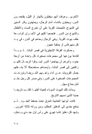 ‫ﺍﻷﺨﺭﻯ.. ﻭﻋﺭﻓﺕ ﺃﻨﻬﻡ ﺴﻴﻘﺒﻠﻭﻥ ﺒﺎﻟﻨﻬﺎﺭ ﺃﻭ ﺍﻟﻠﻴل، ﻴﻘﺘﺤﻤـﻭﻥ‬
‫ﺍﻟﺩﻭﺭ، ﻭﻴﻌﺒﺜﻭﻥ ﺒﺎﻟﻨﺴﺎﺀ ﺃﻤﺎﻡ ﺍﻟﺭﺠﺎل، ﻭﻴﻤﺘﻬﻨﻭﻥ ﻭﻗﺎﺭ ﺍﻟﺴﻨﻴﻥ‬
‫ﻓﻲ ﺍﻟﺸﻴﻭﺥ، ﻓﺄﺠﻤﻌﺕ ﺍﻟﻘﺭﻴﺔ ﻋﻠﻰ ﺃﻥ ﺘﺨﺭﺝ ﺍﻟﻨﺴﺎﺀ ﻭﺍﻷﻁﻔﺎل‬
‫ﻭﺍﻟﺸﻴﻭﺥ ﻤﻥ ﺍﻟﺩﻭﺭ.. ﻓﺘﺠﻤﻌﻭﺍ ﻜﻠﻬﻡ ﻓﻲ ﺍﻷﺠـﺭﺍﻥ ﺍﻟﻭﺍﺴـﻌﺔ‬
‫ﺨﻠﻑ ﺒﻴﻭﺕ ﺍﻟﻘﺭﻴﺔ. ﻭﺒﻘﻲ ﺍﻟﺭﺠﺎل ﻭﺤﺩﻫﻡ ﻓﻲ ﺍﻟﺩﻭﺭ، ﻓﻲ ﻴـﺩ‬
                           ‫ﻜل ﻤﻨﻬﻡ ﻓﺄﺱ ﺃﻭ ﺒﻨﺩﻗﻴﺔ ﻋﺠﻭﺯ.‬
‫ﻭﻋﺴﻜﺭﺕ ﺍﻟﻔﺭﻗﺔ ﺍﻹﻨﺠﻠﻴﺯﻴﺔ ﻓﻲ ﻗﺼﺭ ﺍﻟﺒﺎﺸﺎ.. ﺜـﻡ ﺒـﺩﺃ‬
‫ﻗﺎﺌﺩﻫﺎ ﻴﻭﺯﻋﻬﺎ ﺇﻟﻰ ﻤﺠﻤﻭﻋﺎﺕ ﺼﻐﻴﺭﺓ، ﻜل ﻭﺍﺤﺩﺓ ﻤﻥ ﺃﺭﺒﻌﺔ‬
‫ﺠﻨﻭﺩ، ﻭﺃﻤﺭﻫﻡ ﺃﻥ ﻴﻬﺎﺠﻤﻭﺍ ﺍﻟﺩﻭﺭ ﻟﻴﺴـﻭﻗﻭﺍ ﺍﻟﺭﺠـﺎل ﻜﻠﻬـﻡ‬
‫ﺭﺍﻜﻌﻴﻥ ﺇﻟﻰ ﻗﺼﺭ ﺍﻟﺒﺎﺸﺎ، ﻭﺃﻭﺼﺎﻫﻡ ﻤﺴﺘﻀﺤ ﹰﺎ ﺃﻻ ﻴﺸـﻐﻠﻬﻡ‬
            ‫ﻜ‬
‫ﺠﻤﺎل ﺍﻟﻘﺭﻭﻴﺎﺕ ﻋـﻥ ﺃﺩﺍﺀ ﻭﺍﺠـﺒﻬﻡ ﺍﻟﺸـﺭﻴﻑ! ﻭﺘﻭﺯﻋـﺕ‬
‫ﺍﻟﻤﺠﻤﻭﻋﺎﺕ ﺍﻟﺼﻐﻴﺭﺓ ﻋﻠﻰ ﺍﻟﺩﻭﺭ، ﻭﻓﻲ ﺼﺩﺭ ﻜل ﺭﺠل ﺤﻠـﻡ‬
                                        ‫ﺜﻤل ﺒﻤﺘﺎﻉ ﺴﻬل..‬
                                              ‫ٍ‬
‫ﻭﺒﺩﺃﺕ ﺘﻠﻙ ﺍﻟﺒﻴﻭﺕ ﺍﻟﺴﻭﺩﺍﺀ ﻜﺤﻴﺎﺓ ﺃﻫﻠﻬـﺎ ﺘﻜﺘـﺏ ﺘﺎﺭﻴ ﹰـﺎ‬
  ‫ﺨ‬
                               ‫ﺠﺩﻴ ‪‬ﺍ ﻟﻠﺫﻴﻥ ﻨﺴﻴﻬﻡ ﺍﻟﺘﺎﺭﻴﺦ.‬
                                                     ‫ﺩ‬
‫ﻜﺎﻨﺕ ﺃﺒﻭﺍﺒﻬﺎ ﺍﻟﺨﺸﺒﻴﺔ ﺘﺘﻤﺯﻕ ﺘﺤﺕ ﻀﻐﻁ ﺍﻟﺠﻨـﻭﺩ.. ﺜـﻡ‬
‫ﻴﻨﺩﻓﻊ ﺠﻨﺩﻱ ﺇﻟﻰ ﺍﻟﺩﻫﻠﻴﺯ ﺍﻟﻤﻅﻠﻡ، ﻭﻤﻥ ﻭﺭﺍﺌﻪ ﺜﻼﺜﺔ ﺁﺨﺭﻭﻥ..‬
‫ﻭﺸﻬﺩ ﻜل ﺩﻫﻠﻴﺯ ﻓﺄ ‪‬ﺎ ﺘﻬﻭﻱ ﻋﻠﻰ ﺭﺃﺱ ﺃﻭل ﺠﻨـﺩﻱ ﻴـﺩﺨل،‬
                               ‫ﺴ‬


‫٨٠٢‬
 