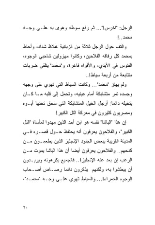 ‫ﺍﻟﺭﺠل: "ﺍﺨﺭﺱ!"... ﺜﻡ ﺭﻓﻊ ﺴﻭﻁﻪ ﻭﻫﻭﻯ ﺒﻪ ﻋﻠـﻰ ﻭﺠـﻪ‬
                                                   ‫ﻤﺤﻤﺩ..!‬
‫ﻭﺍﻟﺘﻑ ﺤﻭل ﺍﻟﺭﺠل ﺜﻼﺜﺔ ﻤﻥ ﺍﻟﺯﺒﺎﻨﻴﺔ ﻏﻼﻅ ﺸﺩﺍﺩ، ﻭﺃﺤﺎﻁ‬
‫ﺒﻤﺤﻤﺩ ﻜل ﺭﻓﺎﻗﻪ ﺍﻟﻔﻼﺤﻴﻥ، ﻭﻜﺎﻨﻭﺍ ﻤﻬﺯﻭﻟﻴﻥ ﺸﺎﺤﺒﻲ ﺍﻟﻭﺠﻭﻩ،‬
‫ﺍﻟﻔﺌﻭﺱ ﻓﻲ ﺍﻷﻴﺩﻱ، ﻭﺍﻷﻓﻭﺍﻩ ﻓﺎﻏﺭﺓ، ﻭ"ﻤﺤﻤﺩ" ﻴﺘﻠﻘﻰ ﻀﺭﺒﺎﺕ‬
                                 ‫ﻤﺘﺘﺎﺒﻌﺔ ﻤﻥ ﺃﺭﺒﻌﺔ ﺴﻴﺎﻁ!..‬
‫ﻭﻟﻡ ﻴﻬﺘﺯ "ﻤﺤﻤﺩ"... ﻭﻜﺎﻨﺕ ﺍﻟﺴﻴﺎﻁ ﺍﻟﺘﻲ ﺘﻬﻭﻱ ﻋﻠﻰ ﻭﺠﻬﻪ‬
‫ﻭﺠﺴﺩﻩ ﺘﻤﺭ ﻤﺘﺸﺎﺒﻜﺔ ﺃﻤﺎﻡ ﻋﻴﻨﻴﻪ، ﻭﺘﺤﻤل ﺇﻟﻰ ﻗﻠﺒﻪ ﻤـﺎ ﻜـﺎﻥ‬
‫ﻴﺘﺨﻴﻠﻪ ﺩﺍﺌ ‪‬ﺎ: ﺃﺭﺠل ﺍﻟﺨﻴل ﺍﻟﻤﺘﺸﺎﺒﻜﺔ ﺍﻟﺘﻲ ﺴﺤﻕ ﺘﺤﺘﻬﺎ ﺃﺒـﻭﻩ‬
                                            ‫ﻤ‬
                 ‫ﻭﻤﺼﺭﻴﻭﻥ ﻜﺜﻴﺭﻭﻥ ﻓﻲ ﻤﻌﺭﻜﺔ ﺍﻟﺘل ﺍﻟﻜﺒﻴﺭ!‬
‫ﺇﻥ ﻫﺫﺍ "ﺍﻟﺒﺎﺸﺎ" ﻨﻔﺴﻪ ﻫﻭ ﺍﺒﻥ ﺃﺤﺩ ﺍﻟﺫﻴﻥ ﻤﻬﺩﻭﺍ ﻟﻤﺄﺴﺎﺓ "ﺍﻟﺘل‬
‫ﺍﻟﻜﺒﻴﺭ"، ﻭﺍﻟﻔﻼﺤﻭﻥ ﻴﻌﺭﻓﻭﻥ ﺃﻨﻪ ﻴﺤﺘﻔﻅ ﺤـﻭل ﻗﺼـﺭﻩ ﻓـﻲ‬
‫ﺍﻟﻤﺩﻴﻨﺔ ﺍﻟﻘﺭﻴﺒﺔ ﺒﺒﻌﺽ ﺍﻟﺠﻨﻭﺩ ﺍﻹﻨﺠﻠﻴﺯ ﺍﻟﺫﻴﻥ ﻴﻁﻌﻤـﻭﻥ ﻤـﻥ‬
‫ﻜﺩﺤﻬﻡ.. ﻭﺍﻟﻔﻼﺤﻭﻥ ﻴﻌﺭﻓﻭﻥ ﺃﻴ ‪‬ﺎ ﺃﻥ ﻫﺫﺍ ﺍﻟﺒﺎﺸﺎ ﻴﻤﻭﺕ ﻤـﻥ‬
                        ‫ﻀ‬
‫ﺍﻟﺭﻋﺏ ﺇﻥ ﺒﻌﺩ ﻋﻨﻪ ﺍﻹﻨﺠﻠﻴﺯ!.. ﻓﺎﻟﺠﻤﻴﻊ ﻴﻜﺭﻫﻭﻨﻪ ﻭﻴﺭﻴـﺩﻭﻥ‬
‫ﺃﻥ ﻴﺒﻁﺸﻭﺍ ﺒﻪ، ﻭﻟﻜﻨﻬﻡ ﻴﺫﻜﺭﻭﻥ ﺩﺍﺌ ‪‬ﺎ ﺭﺼـﺎﺹ ﺃﺼـﺤﺎﺏ‬
              ‫ﻤ‬
‫ﺍﻟﻭﺠﻭﻩ ﺍﻟﺤﻤﺭﺍﺀ!... ﻭﺍﻟﺴﻴﺎﻁ ﺘﻬﻭﻱ ﻋﻠـﻰ ﻭﺠـﻪ "ﻤﺤﻤـﺩ"،‬




‫٠٢‬
 