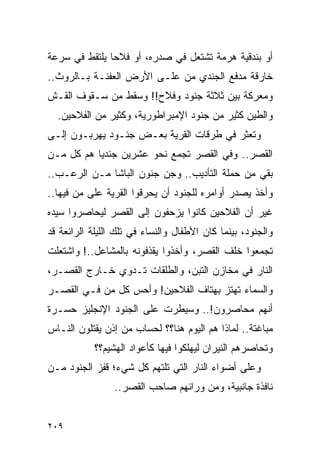 ‫ﺃﻭ ﺒﻨﺩﻗﻴﺔ ﻫﺭﻤﺔ ﺘﺸﺘﻌل ﻓﻲ ﺼﺩﺭﻩ، ﺃﻭ ﻓﻼ ‪‬ﺎ ﻴﻠﺘﻘﻁ ﻓﻲ ﺴﺭﻋﺔ‬
               ‫ﺤ‬
‫ﺨﺎﺭﻗﺔ ﻤﺩﻓﻊ ﺍﻟﺠﻨﺩﻱ ﻤﻥ ﻋﻠـﻰ ﺍﻷﺭﺽ ﺍﻟﻌﻔﻨـﺔ ﺒـﺎﻟﺭﻭﺙ..‬
‫ﻭﻤﻌﺭﻜﺔ ﺒﻴﻥ ﺜﻼﺜﺔ ﺠﻨﻭﺩ ﻭﻓﻼﺡ!! ﻭﺴﻘﻁ ﻤﻥ ﺴـﻘﻭﻑ ﺍﻟﻘـﺵ‬
  ‫ﻭﺍﻟﻁﻴﻥ ﻜﺜﻴﺭ ﻤﻥ ﺠﻨﻭﺩ ﺍﻹﻤﺒﺭﺍﻁﻭﺭﻴﺔ، ﻭﻜﺜﻴﺭ ﻤﻥ ﺍﻟﻔﻼﺤﻴﻥ.‬
‫ﻭﺘﻌﺜﺭ ﻓﻲ ﻁﺭﻗﺎﺕ ﺍﻟﻘﺭﻴﺔ ﺒﻌـﺽ ﺠﻨـﻭﺩ ﻴﻬﺭﺒـﻭﻥ ﺇﻟـﻰ‬
‫ﺍﻟﻘﺼﺭ.. ﻭﻓﻲ ﺍﻟﻘﺼﺭ ﺘﺠﻤﻊ ﻨﺤﻭ ﻋﺸﺭﻴﻥ ﺠﻨﺩ ‪‬ﺎ ﻫﻡ ﻜل ﻤـﻥ‬
           ‫ﻴ‬
‫ﺒﻘﻲ ﻤﻥ ﺤﻤﻠﺔ ﺍﻟﺘﺄﺩﻴﺏ.. ﻭﺠﻥ ﺠﻨﻭﻥ ﺍﻟﺒﺎﺸﺎ ﻤـﻥ ﺍﻟﺭﻋـﺏ..‬
‫ﻭﺃﺨﺫ ﻴﺼﺩﺭ ﺃﻭﺍﻤﺭﻩ ﻟﻠﺠﻨﻭﺩ ﺃﻥ ﻴﺤﺭﻗﻭﺍ ﺍﻟﻘﺭﻴﺔ ﻋﻠﻰ ﻤﻥ ﻓﻴﻬﺎ..‬
‫ﻏﻴﺭ ﺃﻥ ﺍﻟﻔﻼﺤﻴﻥ ﻜﺎﻨﻭﺍ ﻴﺯﺤﻔﻭﻥ ﺇﻟﻰ ﺍﻟﻘﺼﺭ ﻟﻴﺤﺎﺼﺭﻭﺍ ﺴﻴﺩﻩ‬
‫ﻭﺍﻟﺠﻨﻭﺩ، ﺒﻴﻨﻤﺎ ﻜﺎﻥ ﺍﻷﻁﻔﺎل ﻭﺍﻟﻨﺴﺎﺀ ﻓﻲ ﺘﻠﻙ ﺍﻟﻠﻴﻠﺔ ﺍﻟﺭﺍﺌﻌﺔ ﻗﺩ‬
‫ﺘﺠﻤﻌﻭﺍ ﺨﻠﻑ ﺍﻟﻘﺼﺭ، ﻭﺃﺨﺫﻭﺍ ﻴﻘﺫﻓﻭﻨﻪ ﺒﺎﻟﻤﺸﺎﻋل..! ﻭﺍﺸﺘﻌﻠﺕ‬
‫ﺍﻟﻨﺎﺭ ﻓﻲ ﻤﺨﺎﺯﻥ ﺍﻟﺘﺒﻥ، ﻭﺍﻟﻁﻠﻘﺎﺕ ﺘـﺩﻭﻱ ﺨـﺎﺭﺝ ﺍﻟﻘﺼـﺭ،‬
‫ﻭﺍﻟﺴﻤﺎﺀ ﺘﻬﺘﺯ ﺒﻬﺘﺎﻑ ﺍﻟﻔﻼﺤﻴﻥ! ﻭﺃﺤﺱ ﻜل ﻤﻥ ﻓـﻲ ﺍﻟﻘﺼـﺭ‬
‫ﺃﻨﻬﻡ ﻤﺤﺎﺼﺭﻭﻥ!.. ﻭﺴﻴﻁﺭﺕ ﻋﻠﻰ ﺍﻟﺠﻨﻭﺩ ﺍﻹﻨﺠﻠﻴﺯ ﺤﺴـﺭﺓ‬
‫ﻤﺒﺎﻏﺘﺔ.. ﻟﻤﺎﺫﺍ ﻫﻡ ﺍﻟﻴﻭﻡ ﻫﻨﺎ؟؟ ﻟﺤﺴﺎﺏ ﻤﻥ ﺇﺫﻥ ﻴﻘﺘﻠﻭﻥ ﺍﻟﻨـﺎﺱ‬
            ‫ﻭﺘﺤﺎﺼﺭﻫﻡ ﺍﻟﻨﻴﺭﺍﻥ ﻟﻴﻬﻠﻜﻭﺍ ﻓﻴﻬﺎ ﻜﺄﻋﻭﺍﺩ ﺍﻟﻬﺸﻴﻡ؟؟‬
‫ﻭﻋﻠﻰ ﺃﻀﻭﺍﺀ ﺍﻟﻨﺎﺭ ﺍﻟﺘﻲ ﺘﻠﺘﻬﻡ ﻜل ﺸﻲﺀ؛ ﻗﻔﺯ ﺍﻟﺠﻨﻭﺩ ﻤـﻥ‬
                 ‫ﻨﺎﻓﺫﺓ ﺠﺎﻨﺒﻴﺔ، ﻭﻤﻥ ﻭﺭﺍﺌﻬﻡ ﺼﺎﺤﺏ ﺍﻟﻘﺼﺭ..‬


‫٩٠٢‬
 