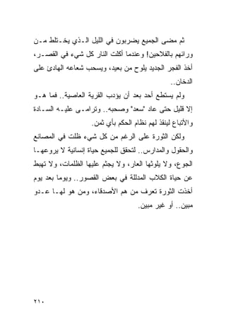 ‫ﺜﻡ ﻤﻀﻰ ﺍﻟﺠﻤﻴﻊ ﻴﻀﺭﺒﻭﻥ ﻓﻲ ﺍﻟﻠﻴل ﺍﻟـﺫﻱ ﻴﺨـﺘﻠﻁ ﻤـﻥ‬
‫ﻭﺭﺍﺌﻬﻡ ﺒﺎﻟﻔﻼﺤﻴﻥ! ﻭﻋﻨﺩﻤﺎ ﺃﻜﻠﺕ ﺍﻟﻨﺎﺭ ﻜل ﺸﻲﺀ ﻓﻲ ﺍﻟﻘﺼـﺭ،‬
‫ﺃﺨﺫ ﺍﻟﻔﺠﺭ ﺍﻟﺠﺩﻴﺩ ﻴﻠﻭﺡ ﻤﻥ ﺒﻌﻴﺩ، ﻭﻴﺴﺤﺏ ﺸﻌﺎﻋﻪ ﺍﻟﻬﺎﺩﺉ ﻋﻠﻰ‬
                                               ‫ﺍﻟﺩﺨﺎﻥ..‬
‫ﻭﻟﻡ ﻴﺴﺘﻁﻊ ﺃﺤﺩ ﺒﻌﺩ ﺃﻥ ﻴﺅﺩﺏ ﺍﻟﻘﺭﻴﺔ ﺍﻟﻌﺎﺼﻴﺔ.. ﻓﻤﺎ ﻫـﻭ‬
‫ﺇﻻ ﻗﻠﻴل ﺤﺘﻰ ﻋﺎﺩ "ﺴﻌﺩ" ﻭﺼﺤﺒﻪ.. ﻭﺘﺭﺍﻤـﻰ ﻋﻠﻴـﻪ ﺍﻟﺴـﺎﺩﺓ‬
                   ‫ﻭﺍﻷﺘﺒﺎﻉ ﻟﻴﻨﻘﺫ ﻟﻬﻡ ﻨﻅﺎﻡ ﺍﻟﺤﻜﻡ ﺒﺄﻱ ﺜﻤﻥ.‬
‫ﻭﻟﻜﻥ ﺍﻟﺜﻭﺭﺓ ﻋﻠﻰ ﺍﻟﺭﻏﻡ ﻤﻥ ﻜل ﺸﻲﺀ ﻅﻠﺕ ﻓﻲ ﺍﻟﻤﺼﺎﻨﻊ‬
‫ﻭﺍﻟﺤﻘﻭل ﻭﺍﻟﻤﺩﺍﺭﺱ.. ﻟﺘﺤﻘﻕ ﻟﻠﺠﻤﻴﻊ ﺤﻴﺎﺓ ﺇﻨﺴﺎﻨﻴﺔ ﻻ ﻴﺭﻭﻋﻬـﺎ‬
‫ﺍﻟﺠﻭﻉ، ﻭﻻ ﻴﻠﻭﺜﻬﺎ ﺍﻟﻌﺎﺭ، ﻭﻻ ﻴﺠﺜﻡ ﻋﻠﻴﻬﺎ ﺍﻟﻅﻠﻤﺎﺕ، ﻭﻻ ﺘﻬﺒﻁ‬
‫ﻋﻥ ﺤﻴﺎﺓ ﺍﻟﻜﻼﺏ ﺍﻟﻤﺩﻟﻠﺔ ﻓﻲ ﺒﻌﺽ ﺍﻟﻘﺼﻭﺭ.. ﻭﻴﻭ ‪‬ﺎ ﺒﻌﺩ ﻴﻭﻡ‬
         ‫ﻤ‬
‫ﺃﺨﺫﺕ ﺍﻟﺜﻭﺭﺓ ﺘﻌﺭﻑ ﻤﻥ ﻫﻡ ﺍﻷﺼﺩﻗﺎﺀ، ﻭﻤﻥ ﻫﻭ ﻟﻬـﺎ ﻋـﺩﻭ‬
                                   ‫ﻤﺒﻴﻥ.. ﺃﻭ ﻏﻴﺭ ﻤﺒﻴﻥ.‬




‫٠١٢‬
 