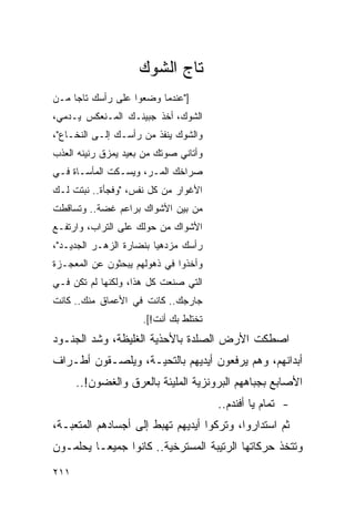 ‫ﺘﺎﺝ ﺍﻟﺸﻭﻙ‬
‫]"ﻋﻨﺩﻤﺎ ﻭﻀﻌﻭﺍ ﻋﻠﻰ ﺭﺃﺴﻙ ﺘﺎ ‪‬ﺎ ﻤـﻥ‬
     ‫ﺠ‬
‫ﺍﻟﺸﻭﻙ، ﺃﺨﺫ ﺠﺒﻴﻨـﻙ ﺍﻟﻤـﻨﻌﻜﺱ ﻴـﺩﻤﻲ،‬
‫ﻭﺍﻟﺸﻭﻙ ﻴﻨﻔﺫ ﻤﻥ ﺭﺃﺴـﻙ ﺇﻟـﻰ ﺍﻟﻨﺨـﺎﻉ"،‬
‫ﻭﺃﺘﺎﻨﻲ ﺼﻭﺘﻙ ﻤﻥ ﺒﻌﻴﺩ ﻴﻤﺯﻕ ﺭﻨﻴﻨﻪ ﺍﻟﻌﺫﺏ‬
‫ﺼﺭﺍﺨﻙ ﺍﻟﻤـﺭ، ﻭﻴﺴـﻜﺕ ﺍﻟﻤﺄﺴـﺎﺓ ﻓـﻲ‬
‫ﺍﻷﻏﻭﺍﺭ ﻤﻥ ﻜل ﻨﻔﺱ، "ﻭﻓﺠﺄﺓ.. ﻨﺒﺘﺕ ﻟـﻙ‬
‫ﻤﻥ ﺒﻴﻥ ﺍﻷﺸﻭﺍﻙ ﺒﺭﺍﻋﻡ ﻏﻀﺔ.. ﻭﺘﺴﺎﻗﻁﺕ‬
‫ﺍﻷﺸﻭﺍﻙ ﻤﻥ ﺤﻭﻟﻙ ﻋﻠﻰ ﺍﻟﺘﺭﺍﺏ، ﻭﺍﺭﺘﻔـﻊ‬
‫ﺭﺃﺴﻙ ﻤﺯﺩﻫ ‪‬ﺎ ﺒﻨﻀﺎﺭﺓ ﺍﻟﺯﻫـﺭ ﺍﻟﺠﺩﻴـﺩ"،‬
                         ‫ﻴ‬
‫ﻭﺃﺨﺫﻭﺍ ﻓﻲ ﺫﻫﻭﻟﻬﻡ ﻴﺒﺤﺜﻭﻥ ﻋﻥ ﺍﻟﻤﻌﺠـﺯﺓ‬
‫ﺍﻟﺘﻲ ﺼﻨﻌﺕ ﻜل ﻫﺫﺍ، ﻭﻟﻜﻨﻬﺎ ﻟﻡ ﺘﻜﻥ ﻓـﻲ‬
‫ﺠﺎﺭﺠﻙ.. ﻜﺎﻨﺕ ﻓﻲ ﺍﻷﻋﻤﺎﻕ ﻤﻨﻙ.. ﻜﺎﻨﺕ‬
                     ‫ﺘﺨﺘﻠﻁ ﺒﻙ ﺃﻨﺕ![.‬
‫ﺍﺼﻁﻜﺕ ﺍﻷﺭﺽ ﺍﻟﺼﻠﺩﺓ ﺒﺎﻷﺤﺫﻴﺔ ﺍﻟﻐﻠﻴﻅﺔ، ﻭﺸﺩ ﺍﻟﺠﻨـﻭﺩ‬
‫ﺃﺒﺩﺍﻨﻬﻡ، ﻭﻫﻡ ﻴﺭﻓﻌﻭﻥ ﺃﻴﺩﻴﻬﻡ ﺒﺎﻟﺘﺤﻴـﺔ، ﻭﻴﻠﺼـﻘﻭﻥ ﺃﻁـﺭﺍﻑ‬
      ‫ﺍﻷﺼﺎﺒﻊ ﺒﺠﺒﺎﻫﻬﻡ ﺍﻟﺒﺭﻭﻨﺯﻴﺔ ﺍﻟﻤﻠﻴﺌﺔ ﺒﺎﻟﻌﺭﻕ ﻭﺍﻟﻐﻀﻭﻥ!..‬
                                       ‫- ﺘﻤﺎﻡ ﻴﺎ ﺃﻓﻨﺩﻡ..‬
‫ﺜﻡ ﺍﺴﺘﺩﺍﺭﻭﺍ، ﻭﺘﺭﻜﻭﺍ ﺃﻴﺩﻴﻬﻡ ﺘﻬﺒﻁ ﺇﻟﻰ ﺃﺠﺴﺎﺩﻫﻡ ﺍﻟﻤﺘﻌﺒـﺔ،‬
‫ﻭﺘﺘﺨﺫ ﺤﺭﻜﺎﺘﻬﺎ ﺍﻟﺭﺘﻴﺒﺔ ﺍﻟﻤﺴﺘﺭﺨﻴﺔ.. ﻜﺎﻨﻭﺍ ﺠﻤﻴ ‪‬ـﺎ ﻴﺤﻠﻤـﻭﻥ‬
          ‫ﻌ‬
‫١١٢‬
 