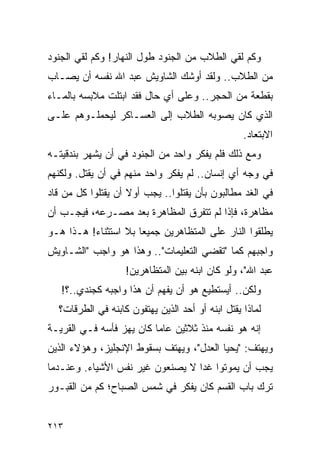 ‫ﻭﻜﻡ ﻟﻘﻲ ﺍﻟﻁﻼﺏ ﻤﻥ ﺍﻟﺠﻨﻭﺩ ﻁﻭل ﺍﻟﻨﻬﺎﺭ! ﻭﻜﻡ ﻟﻘﻲ ﺍﻟﺠﻨﻭﺩ‬
‫ﻤﻥ ﺍﻟﻁﻼﺏ.. ﻭﻟﻘﺩ ﺃﻭﺸﻙ ﺍﻟﺸﺎﻭﻴﺵ ﻋﺒﺩ ﺍﷲ ﻨﻔﺴﻪ ﺃﻥ ﻴﺼـﺎﺏ‬
‫ﺒﻘﻁﻌﺔ ﻤﻥ ﺍﻟﺤﺠﺭ.. ﻭﻋﻠﻰ ﺃﻱ ﺤﺎل ﻓﻘﺩ ﺍﺒﺘﻠﺕ ﻤﻼﺒﺴﻪ ﺒﺎﻟﻤـﺎﺀ‬
‫ﺍﻟﺫﻱ ﻜﺎﻥ ﻴﺼﻭﺒﻪ ﺍﻟﻁﻼﺏ ﺇﻟﻰ ﺍﻟﻌﺴـﺎﻜﺭ ﻟﻴﺤﻤﻠـﻭﻫﻡ ﻋﻠـﻰ‬
                                                  ‫ﺍﻻﺒﺘﻌﺎﺩ.‬
‫ﻭﻤﻊ ﺫﻟﻙ ﻓﻠﻡ ﻴﻔﻜﺭ ﻭﺍﺤﺩ ﻤﻥ ﺍﻟﺠﻨﻭﺩ ﻓﻲ ﺃﻥ ﻴﺸﻬﺭ ﺒﻨﺩﻗﻴﺘـﻪ‬
‫ﻓﻲ ﻭﺠﻪ ﺃﻱ ﺇﻨﺴﺎﻥ.. ﻟﻡ ﻴﻔﻜﺭ ﻭﺍﺤﺩ ﻤﻨﻬﻡ ﻓﻲ ﺃﻥ ﻴﻘﺘل. ﻭﻟﻜﻨﻬﻡ‬
‫ﻓﻲ ﺍﻟﻐﺩ ﻤﻁﺎﻟﺒﻭﻥ ﺒﺄﻥ ﻴﻘﺘﻠﻭﺍ.. ﻴﺠﺏ ﺃﻭﻻ ﺃﻥ ﻴﻘﺘﻠﻭﺍ ﻜل ﻤﻥ ﻗﺎﺩ‬
                    ‫ﹰ‬
‫ﻤﻅﺎﻫﺭﺓ، ﻓﺈﺫﺍ ﻟﻡ ﺘﺘﻔﺭﻕ ﺍﻟﻤﻅﺎﻫﺭﺓ ﺒﻌﺩ ﻤﺼـﺭﻋﻪ، ﻓﻴﺠـﺏ ﺃﻥ‬
‫ﻴﻁﻠﻘﻭﺍ ﺍﻟﻨﺎﺭ ﻋﻠﻰ ﺍﻟﻤﺘﻅﺎﻫﺭﻴﻥ ﺠﻤﻴ ‪‬ﺎ ﺒﻼ ﺍﺴﺘﺜﻨﺎﺀ! ﻫـﺫﺍ ﻫـﻭ‬
                      ‫ﻌ‬
‫ﻭﺍﺠﺒﻬﻡ ﻜﻤﺎ "ﺘﻘﻀﻲ ﺍﻟﺘﻌﻠﻴﻤﺎﺕ".. ﻭﻫﺫﺍ ﻫﻭ ﻭﺍﺠﺏ "ﺍﻟﺸـﺎﻭﻴﺵ‬
                   ‫ﻋﺒﺩ ﺍﷲ"، ﻭﻟﻭ ﻜﺎﻥ ﺍﺒﻨﻪ ﺒﻴﻥ ﺍﻟﻤﺘﻅﺎﻫﺭﻴﻥ!‬
   ‫ﻭﻟﻜﻥ.. ﺃﻴﺴﺘﻁﻴﻊ ﻫﻭ ﺃﻥ ﻴﻔﻬﻡ ﺃﻥ ﻫﺫﺍ ﻭﺍﺠﺒﻪ ﻜﺠﻨﺩﻱ..؟!‬
  ‫ﻟﻤﺎﺫﺍ ﻴﻘﺘل ﺍﺒﻨﻪ ﺃﻭ ﺃﺤﺩ ﺍﻟﺫﻴﻥ ﻴﻬﺘﻔﻭﻥ ﻜﺎﺒﻨﻪ ﻓﻲ ﺍﻟﻁﺭﻗﺎﺕ؟‬
‫ﺇﻨﻪ ﻫﻭ ﻨﻔﺴﻪ ﻤﻨﺫ ﺜﻼﺜﻴﻥ ﻋﺎ ‪‬ﺎ ﻜﺎﻥ ﻴﻬﺯ ﻓﺄﺴﻪ ﻓـﻲ ﺍﻟﻘﺭﻴـﺔ‬
                          ‫ﻤ‬
‫ﻭﻴﻬﺘﻑ: "ﻴﺤﻴﺎ ﺍﻟﻌﺩل"، ﻭﻴﻬﺘﻑ ﺒﺴﻘﻭﻁ ﺍﻹﻨﺠﻠﻴﺯ، ﻭﻫﺅﻻﺀ ﺍﻟﺫﻴﻥ‬
‫ﻴﺠﺏ ﺃﻥ ﻴﻤﻭﺘﻭﺍ ﻏ ‪‬ﺍ ﻻ ﻴﺼﻨﻌﻭﻥ ﻏﻴﺭ ﻨﻔﺱ ﺍﻷﺸﻴﺎﺀ. ﻭﻋﻨـﺩﻤﺎ‬
                                  ‫ﺩ‬
‫ﺘﺭﻙ ﺒﺎﺏ ﺍﻟﻘﺴﻡ ﻜﺎﻥ ﻴﻔﻜﺭ ﻓﻲ ﺸﻤﺱ ﺍﻟﺼﺒﺎﺡ؛ ﻜﻡ ﻤﻥ ﺍﻟﻘﺒـﻭﺭ‬


‫٣١٢‬
 