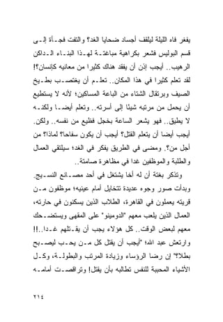 ‫ﻴﻔﻐﺭ ﻓﺎﻩ ﺍﻟﻠﻴﻠﺔ ﻟﻴﻠﻘﻑ ﺃﺠﺴﺎﺩ ﻀﺤﺎﻴﺎ ﺍﻟﻐﺩ؟ ﻭﺍﻟﺘﻔﺕ ﻓﺠـﺄﺓ ﺇﻟـﻰ‬
‫ﻗﺴﻡ ﺍﻟﺒﻭﻟﻴﺱ ﻓﺸﻌﺭ ﺒﻜﺭﺍﻫﻴﺔ ﻤﺒﺎﻏﺘـﺔ ﻟﻬـﺫﺍ ﺍﻟﺒﻨـﺎﺀ ﺍﻟـﺩﺍﻜﻥ‬
‫ﺍﻟﺭﻫﻴﺏ.. ﺃﻴﺠﺏ ﺇﺫﻥ ﺃﻥ ﻴﻔﻘﺩ ﻫﻨﺎﻙ ﻜﺜﻴ ‪‬ﺍ ﻤﻥ ﻤﻌﺎﻨﻴﻪ ﻜﺈﻨﺴﺎﻥ؟!‬
                    ‫ﺭ‬
‫ﻟﻘﺩ ﺘﻌﻠﻡ ﻜﺜﻴ ‪‬ﺍ ﻓﻲ ﻫﺫﺍ ﺍﻟﻤﻜﺎﻥ.. ﺘﻌﻠـﻡ ﺃﻥ ﻴﻐﺘﺼـﺏ ﺒﻁـﻴﺦ‬
                                       ‫ﺭ‬
‫ﺍﻟﺼﻴﻑ ﻭﺒﺭﺘﻘﺎل ﺍﻟﺸﺘﺎﺀ ﻤﻥ ﺍﻟﺒﺎﻋﺔ ﺍﻟﻤﺴﺎﻜﻴﻥ؛ ﻷﻨﻪ ﻻ ﻴﺴﺘﻁﻴﻊ‬
‫ﺃﻥ ﻴﺤﻤل ﻤﻥ ﻤﺭﺘﺒﻪ ﺸﻴ ًﺎ ﺇﻟﻰ ﺃﺴﺭﺘﻪ.. ﻭﺘﻌﻠﻡ ﺃﻴ ‪‬ـﺎ ﻭﻟﻜﻨـﻪ‬
         ‫ﻀ‬                       ‫ﺌ‬
‫ﻻ ﻴﻁﻴﻕ.. ﻓﻬﻭ ﻴﺸﻌﺭ ﺍﻟﺴﺎﻋﺔ ﺒﺨﺠل ﻓﻅﻴﻊ ﻤﻥ ﻨﻔﺴﻪ.. ﻭﻟﻜﻥ.‬
‫ﺃﻴﺠﺏ ﺃﻴ ‪‬ﺎ ﺃﻥ ﻴﺘﻌﻠﻡ ﺍﻟﻘﺘل؟ ﺃﻴﺠﺏ ﺃﻥ ﻴﻜﻭﻥ ﺴﻔﺎ ‪‬ﺎ؟ ﻟﻤﺎﺫﺍ؟ ﻤﻥ‬
            ‫ﺤ‬                                   ‫ﻀ‬
‫ﺃﺠل ﻤﻥ؟. ﻭﻤﻀﻰ ﻓﻲ ﺍﻟﻁﺭﻴﻕ ﻴﻔﻜﺭ ﻓﻲ ﺍﻟﻐﺩ؛ ﺴﻴﻠﺘﻘﻲ ﺍﻟﻌﻤﺎل‬
              ‫ﻭﺍﻟﻁﻠﺒﺔ ﻭﺍﻟﻤﻭﻅﻔﻴﻥ ﻏ ‪‬ﺍ ﻓﻲ ﻤﻅﺎﻫﺭﺓ ﺼﺎﻤﺘﺔ..‬
                                 ‫ﺩ‬
‫ﻭﺘﺫﻜﺭ ﺒﻐﺘﺔ ﺃﻥ ﻟﻪ ﺃ ﹰﺎ ﻴﺸﺘﻐل ﻓﻲ ﺃﺤﺩ ﻤﺼـﺎﻨﻊ ﺍﻟﻨﺴـﻴﺞ.‬
                              ‫ﺨ‬
‫ﻭﺒﺩﺃﺕ ﺼﻭﺭ ﻭﺠﻭﻩ ﻋﺩﻴﺩﺓ ﺘﺘﺨﺎﻴل ﺃﻤﺎﻡ ﻋﻴﻨﻴﻪ؛ ﻤﻭﻅﻔﻭﻥ ﻤـﻥ‬
‫ﻗﺭﻴﺘﻪ ﻴﻌﻤﻠﻭﻥ ﻓﻲ ﺍﻟﻘﺎﻫﺭﺓ، ﺍﻟﻁﻼﺏ ﺍﻟﺫﻴﻥ ﻴﺴﻜﻨﻭﻥ ﻓﻲ ﺤﺎﺭﺘﻪ،‬
‫ﺍﻟﻌﻤﺎل ﺍﻟﺫﻴﻥ ﻴﻠﻌﺏ ﻤﻌﻬﻡ "ﺍﻟﺩﻭﻤﻴﻨﻭ" ﻋﻠﻰ ﺍﻟﻤﻘﻬﻰ ﻭﻴﺴﺘﻀـﺤﻙ‬
‫ﻤﻌﻬﻡ ﻟﺒﻌﺽ ﺍﻟﻭﻗﺕ.. ﻜل ﻫﺅﻻﺀ ﻴﺠﺏ ﺃﻥ ﻴﻘـﺘﻠﻬﻡ ﻏـ ‪‬ﺍ..!!‬
     ‫ﺩ‬
‫ﻭﺍﺭﺘﻌﺵ ﻋﺒﺩ ﺍﷲ؛ "ﺃﻴﺠﺏ ﺃﻥ ﻴﻘﺘل ﻜل ﻤـﻥ ﻴﺤـﺏ ﻟﻴﺼـﺒﺢ‬
‫ﺒﻁ ﹰ؟" ﺇﻥ ﺭﻀﺎ ﺍﻟﺭﺅﺴﺎﺀ ﻭﺯﻴﺎﺩﺓ ﺍﻟﻤﺭﺘﺏ ﻭﺍﻟﺒﻁﻭﻟـﺔ، ﻭﻜـل‬
                                               ‫ﻼ‬
‫ﺍﻷﺸﻴﺎﺀ ﺍﻟﻤﺤﺒﺒﺔ ﻟﻠﻨﻔﺱ ﺘﻁﺎﻟﺒﻪ ﺒﺄﻥ ﻴﻘﺘل! ﻭﺘﺭﺍﻗﺼـﺕ ﺃﻤﺎﻤـﻪ‬


‫٤١٢‬
 