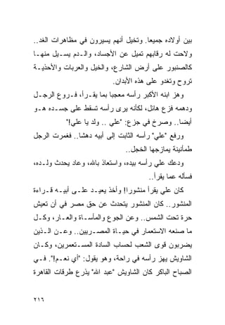 ‫ﺒﻴﻥ ﺃﻭﻻﺩﻩ ﺠﻤﻴ ‪‬ﺎ. ﻭﺘﺨﻴل ﺃﻨﻬﻡ ﻴﺴﻴﺭﻭﻥ ﻓﻲ ﻤﻅﺎﻫﺭﺍﺕ ﺍﻟﻐﺩ..‬
                                      ‫ﻌ‬
‫ﻭﻻﺤﺕ ﻟﻪ ﺭﻗﺎﺒﻬﻡ ﺘﻤﻴل ﻋﻥ ﺍﻷﺠﺴﺎﺩ، ﻭﺍﻟـﺩﻡ ﻴﺴـﻴل ﻤﻨﻬـﺎ‬
‫ﻜﺎﻟﺼﻨﺒﻭﺭ ﻋﻠﻰ ﺃﺭﺽ ﺍﻟﺸﺎﺭﻉ، ﻭﺍﻟﺨﻴل ﻭﺍﻟﻌﺭﺒﺎﺕ ﻭﺍﻷﺤﺫﻴـﺔ‬
                          ‫ﺘﺭﻭﺡ ﻭﺘﻐﺩﻭ ﻋﻠﻰ ﻫﺫﻩ ﺍﻷﺒﺩﺍﻥ.‬
‫ﻭﻫﺯ ﺍﺒﻨﻪ ﺍﻷﻜﺒﺭ ﺭﺃﺴﻪ ﻤﻌﺠ ‪‬ﺎ ﺒﻤﺎ ﻴﻘـﺭﺃ، ﻓـﺭﻭﻉ ﺍﻟﺭﺠـل‬
                         ‫ﺒ‬
‫ﻭﺩﻫﻤﻪ ﻓﺯﻉ ﻫﺎﺌل، ﻟﻜﺄﻨﻪ ﻴﺭﻯ ﺭﺃﺴﻪ ﺘﺴﻘﻁ ﻋﻠﻰ ﺠﺴـﺩﻩ ﻫـﻭ‬
           ‫ﺃﻴ ‪‬ﺎ.. ﻭﺼﺭﺥ ﻓﻲ ﺠﺯﻉ: "ﻋﻠﻲ .. ﻭﻟﺩ ﻴﺎ ﻋﻠﻲ!"‬
                                                ‫ﻀ‬
‫ﻭﺭﻓﻊ "ﻋﻠﻲ" ﺭﺃﺴﻪ ﺍﻟﺜﺎﺒﺕ ﺇﻟﻰ ﺃﺒﻴﻪ ﺩﻫ ﹰﺎ.. ﻓﻐﻤﺭﺕ ﺍﻟﺭﺠل‬
               ‫ﺸ‬
                               ‫ﻁﻤﺄﻨﻴﻨﺔ ﻴﻤﺎﺯﺠﻬﺎ ﺍﻟﺨﺠل..‬
‫ﻭﺩﻋﻙ ﻋﻠﻲ ﺭﺃﺴﻪ ﺒﻴﺩﻩ، ﻭﺍﺴﺘﻌﺎﺫ ﺒﺎﷲ، ﻭﻋﺎﺩ ﻴﺤﺩﺙ ﻭﻟـﺩﻩ،‬
                                       ‫ﻓﺴﺄﻟﻪ ﻋﻤﺎ ﻴﻘﺭﺃ..‬
‫ﻜﺎﻥ ﻋﻠﻲ ﻴﻘﺭﺃ ﻤﻨﺸﻭ ‪‬ﺍ! ﻭﺃﺨﺫ ﻴﻌﻴـﺩ ﻋﻠـﻰ ﺃﺒﻴـﻪ ﻗـﺭﺍﺀﺓ‬
                               ‫ﺭ‬
‫ﺍﻟﻤﻨﺸﻭﺭ.. ﻜﺎﻥ ﺍﻟﻤﻨﺸﻭﺭ ﻴﺘﺤﺩﺙ ﻋﻥ ﺤﻕ ﻤﺼﺭ ﻓﻲ ﺃﻥ ﺘﻌﻴﺵ‬
‫ﺤﺭﺓ ﺘﺤﺕ ﺍﻟﺸﻤﺱ.. ﻭﻋﻥ ﺍﻟﺠﻭﻉ ﻭﺍﻟﻤﺄﺴـﺎﺓ ﻭﺍﻟﻌـﺎﺭ، ﻭﻜـل‬
‫ﻤﺎ ﺼﻨﻌﻪ ﺍﻻﺴﺘﻌﻤﺎﺭ ﻓﻲ ﺤﻴـﺎﺓ ﺍﻟﻤﺼـﺭﻴﻴﻥ.. ﻭﻋـﻥ ﺍﻟـﺫﻴﻥ‬
‫ﻴﻀﺭﺒﻭﻥ ﻗﻭﻯ ﺍﻟﺸﻌﺏ ﻟﺤﺴﺎﺏ ﺍﻟﺴﺎﺩﺓ ﺍﻟﻤﺴـﺘﻌﻤﺭﻴﻥ، ﻭﻜـﺎﻥ‬
‫ﺍﻟﺸﺎﻭﻴﺵ ﻴﻬﺯ ﺭﺃﺴﻪ ﻓﻲ ﺭﺍﺤﺔ، ﻭﻫﻭ ﻴﻘﻭل: "ﺃﻱ ﻨﻌـﻡ!". ﻓـﻲ‬
‫ﺍﻟﺼﺒﺎﺡ ﺍﻟﺒﺎﻜﺭ ﻜﺎﻥ ﺍﻟﺸﺎﻭﻴﺵ "ﻋﺒﺩ ﺍﷲ" ﻴﺫﺭﻉ ﻁﺭﻗﺎﺕ ﺍﻟﻘﺎﻫﺭﺓ‬


‫٦١٢‬
 