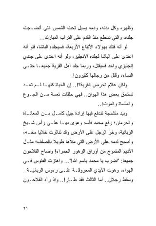 ‫ﻭﻅﻬﺭﻩ ﻭﻜل ﺒﺩﻨﻪ، ﻭﺩﻤﻪ ﻴﺴﻴل ﺘﺤﺕ ﺍﻟﺸﻤﺱ ﺍﻟﺘﻲ ﺃﻨﻀـﺠﺕ‬
        ‫ﺠﻠﺩﻩ، ﻭﺍﻟﺘﻲ ﺘﺴﻁﻊ ﻤﻨﺫ ﺍﻟﻘﺩﻡ ﻋﻠﻰ ﺍﻟﺘﺭﺍﺏ ﺍﻟﻤﺒﺎﺭﻙ...‬
‫ﻟﻭ ﺃﻨﻪ ﻓﺘﻙ ﺒﻬﺅﻻﺀ ﺍﻷﺘﺒﺎﻉ ﺍﻷﺭﺒﻌﺔ، ﻓﺴﻴﺠﻠﺩﻩ ﺍﻟﺒﺎﺸﺎ، ﻓﻠﻭ ﺃﻨﻪ‬
‫ﺍﻋﺘﺩﻯ ﻋﻠﻰ ﺍﻟﺒﺎﺸﺎ ﻟﺠﻠﺩﻩ ﺍﻹﻨﺠﻠﻴﺯ، ﻭﻟﻭ ﺃﻨﻪ ﺍﻋﺘﺩﻯ ﻋﻠﻰ ﺠﻨﺩﻱ‬
‫ﺇﻨﺠﻠﻴﺯﻱ ﻭﺍﺤﺩ ﻓﺴﻴﻘﺘل، ﻭﺭﺒﻤﺎ ﺠﻠﺩ ﺃﻫل ﺍﻟﻘﺭﻴﺔ ﺠﻤﻴ ‪‬ـﺎ ﺤﺘـﻰ‬
       ‫ﻌ‬
                         ‫ﺍﻟﻨﺴﺎﺀ، ﻭﻗﺘل ﻤﻥ ﺭﺠﺎﻟﻬﺎ ﻜﺜﻴﺭﻭﻥ!.‬
‫ﻭﻟﻜﻥ ﻋﻼﻡ ﺘﺤﺭﺹ ﺍﻟﻘﺭﻴﺔ؟!.. ﺇﻥ ﺍﻟﺤﻴﺎﺓ ﻜﻠﻬـﺎ ﻟـﻡ ﺘﻌـﺩ‬
‫ﺘﺴﺘﺤﻕ ﺒﻌﺽ ﻫﺫﺍ ﺍﻟﻬﻭﺍﻥ.. ﻓﻬﻲ ﺤﻠﻘﺎﺕ ﺘﻌﺴﺔ ﻤـﻥ ﺍﻟﺠـﻭﻉ‬
                                       ‫ﻭﺍﻟﻤﺄﺴﺎﺓ ﻭﺍﻟﻤﻭﺕ!..‬
‫ﻭﺒﻴﺩ ﻤﺘﺸﻨﺠﺔ ﺘﻨﺩﻓﻊ ﻓﻴﻬﺎ ﺇﺭﺍﺩﺓ ﺠﻴل ﻜﺎﻤـل ﻤـﻥ ﺍﻟﻤﻌﺎﻨـﺎﺓ‬
‫ﻭﺍﻟﺤﺭﻤﺎﻥ؛ ﺭﻓﻊ ﻤﺤﻤﺩ ﻓﺄﺴﻪ ﻭﻫﻭﻯ ﺒﻬـﺎ ﻋﻠـﻰ ﺭﺃﺱ ﺸـﻴﺦ‬
‫ﺍﻟﺯﺒﺎﻨﻴﺔ، ﻭﺨﺭ ﺍﻟﺭﺠل ﻋﻠﻰ ﺍﻷﺭﺽ ﻭﻗﺩ ﺘﻨﺎﺜﺭﺕ ﺨﻼﻴﺎ ﻤﺨـﻪ،‬
‫ﻭﺃﺼﺒﺢ ﻟﺩﻤﻪ ﻋﻠﻰ ﺍﻷﺭﺽ ﺍﻟﺘﻲ ﻤﻸﻫﺎ ﻁﻭﻴﻼ ﺒﺎﻟﺼﻠﻑ؛ ﻤﺜـل‬
             ‫ﹰ‬
‫ﺍﻷﺩﻴﻡ ﺍﻟﻤﺘﻤﻭﺝ ﻤﻥ ﺃﻭﺭﺍﻕ ﺍﻟﺯﻫﻭﺭ ﺍﻟﺤﻤﺭﺍﺀ! ﻭﺼﺎﺡ ﺍﻟﻔﻼﺤﻭﻥ‬
‫ﺠﻤﻴ ‪‬ﺎ: "ﺍﻀﺭﺏ ﻴﺎ ﻤﺤﻤﺩ ﺒﺎﺴﻡ ﺍﷲ!"... ﻭﺍﻫﺘﺯﺕ ﺍﻟﻔﺌﻭﺱ ﻓـﻲ‬
                                               ‫ﻌ‬
‫ﺍﻟﻬﻭﺍﺀ، ﻭﻫﻭﺕ ﺍﻷﻴﺩﻱ ﺍﻟﻤﻌﺭﻭﻗـﺔ ﻋﻠـﻰ ﺭﺀﻭﺱ ﺍﻟﺯﺒﺎﻨﻴـﺔ..‬
‫ﻭﺴﻘﻁ ﺭﺠﻼﻥ.. ﺃﻤﺎ ﺍﻟﺜﺎﻟﺙ ﻓﻘﺩ ﻁـﺎﺭ!.. ﻭﺇﺫ ﺭﺁﻩ ﺍﻟﻔﻼﺤـﻭﻥ‬




‫١٢‬
 