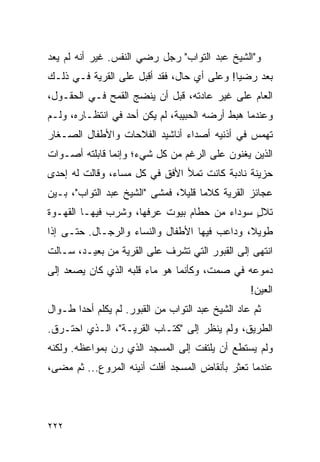 ‫ﻭ"ﺍﻟﺸﻴﺦ ﻋﺒﺩ ﺍﻟﺘﻭﺍﺏ" ﺭﺠل ﺭﻀﻲ ﺍﻟﻨﻔﺱ. ﻏﻴﺭ ﺃﻨﻪ ﻟﻡ ﻴﻌﺩ‬
‫ﺒﻌﺩ ﺭﻀ ‪‬ﺎ! ﻭﻋﻠﻰ ﺃﻱ ﺤﺎل، ﻓﻘﺩ ﺃﻗﺒل ﻋﻠﻰ ﺍﻟﻘﺭﻴﺔ ﻓـﻲ ﺫﻟـﻙ‬
                                            ‫ﻴ‬
‫ﺍﻟﻌﺎﻡ ﻋﻠﻰ ﻏﻴﺭ ﻋﺎﺩﺘﻪ، ﻗﺒل ﺃﻥ ﻴﻨﻀﺞ ﺍﻟﻘﻤﺢ ﻓـﻲ ﺍﻟﺤﻘـﻭل،‬
‫ﻭﻋﻨﺩﻤﺎ ﻫﺒﻁ ﺃﺭﻀﻪ ﺍﻟﺤﺒﻴﺒﺔ، ﻟﻡ ﻴﻜﻥ ﺃﺤﺩ ﻓﻲ ﺍﻨﺘﻅـﺎﺭﻩ، ﻭﻟـﻡ‬
‫ﺘﻬﻤﺱ ﻓﻲ ﺃﺫﻨﻴﻪ ﺃﺼﺩﺍﺀ ﺃﻨﺎﺸﻴﺩ ﺍﻟﻔﻼﺤﺎﺕ ﻭﺍﻷﻁﻔﺎل ﺍﻟﺼـﻐﺎﺭ‬
‫ﺍﻟﺫﻴﻥ ﻴﻐﻨﻭﻥ ﻋﻠﻰ ﺍﻟﺭﻏﻡ ﻤﻥ ﻜل ﺸﻲﺀ؛ ﻭﺇﻨﻤﺎ ﻗﺎﺒﻠﺘﻪ ﺃﺼـﻭﺍﺕ‬
‫ﺤﺯﻴﻨﺔ ﻨﺎﺩﺒﺔ ﻜﺎﻨﺕ ﺘﻤﻸ ﺍﻷﻓﻕ ﻓﻲ ﻜل ﻤﺴﺎﺀ، ﻭﻗﺎﻟﺕ ﻟﻪ ﺇﺤﺩﻯ‬
‫ﻋﺠﺎﺌﺯ ﺍﻟﻘﺭﻴﺔ ﻜﻼ ‪‬ﺎ ﻗﻠﻴ ﹰ، ﻓﻤﺸﻰ "ﺍﻟﺸﻴﺦ ﻋﺒﺩ ﺍﻟﺘﻭﺍﺏ"، ﺒـﻴﻥ‬
                               ‫ﻤ ﻼ‬
‫ﺘﻼل ﺴﻭﺩﺍﺀ ﻤﻥ ﺤﻁﺎﻡ ﺒﻴﻭﺕ ﻋﺭﻓﻬﺎ، ﻭﺸﺭﺏ ﻓﻴﻬـﺎ ﺍﻟﻘﻬـﻭﺓ‬
                                             ‫ٍ‬
‫ﻁﻭﻴ ﹰ، ﻭﺩﺍﻋﺏ ﻓﻴﻬﺎ ﺍﻷﻁﻔﺎل ﻭﺍﻟﻨﺴﺎﺀ ﻭﺍﻟﺭﺠـﺎل. ﺤﺘـﻰ ﺇﺫﺍ‬
                                              ‫ﻼ‬
‫ﺍﻨﺘﻬﻰ ﺇﻟﻰ ﺍﻟﻘﺒﻭﺭ ﺍﻟﺘﻲ ﺘﺸﺭﻑ ﻋﻠﻰ ﺍﻟﻘﺭﻴﺔ ﻤﻥ ﺒﻌﻴـﺩ، ﺴـﺎﻟﺕ‬
‫ﺩﻤﻭﻋﻪ ﻓﻲ ﺼﻤﺕ، ﻭﻜﺄﻨﻤﺎ ﻫﻭ ﻤﺎﺀ ﻗﻠﺒﻪ ﺍﻟﺫﻱ ﻜﺎﻥ ﻴﺼﻌﺩ ﺇﻟﻰ‬
                                                   ‫ﺍﻟﻌﻴﻥ!‬
‫ﺜﻡ ﻋﺎﺩ ﺍﻟﺸﻴﺦ ﻋﺒﺩ ﺍﻟﺘﻭﺍﺏ ﻤﻥ ﺍﻟﻘﺒﻭﺭ. ﻟﻡ ﻴﻜﻠﻡ ﺃﺤ ‪‬ﺍ ﻁـﻭﺍل‬
       ‫ﺩ‬
‫ﺍﻟﻁﺭﻴﻕ، ﻭﻟﻡ ﻴﻨﻅﺭ ﺇﻟﻰ "ﻜﺘـﺎﺏ ﺍﻟﻘﺭﻴـﺔ"، ﺍﻟـﺫﻱ ﺍﺤﺘـﺭﻕ.‬
‫ﻭﻟﻡ ﻴﺴﺘﻁﻊ ﺃﻥ ﻴﻠﺘﻔﺕ ﺇﻟﻰ ﺍﻟﻤﺴﺠﺩ ﺍﻟﺫﻱ ﺭﻥ ﺒﻤﻭﺍﻋﻅﻪ. ﻭﻟﻜﻨﻪ‬
‫ﻋﻨﺩﻤﺎ ﺘﻌﺜﺭ ﺒﺄﻨﻘﺎﺽ ﺍﻟﻤﺴﺠﺩ ﺃﻓﻠﺕ ﺃﻨﻴﻨﻪ ﺍﻟﻤﺭﻭﻉ... ﺜﻡ ﻤﻀﻰ،‬




‫٢٢٢‬
 