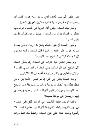 ‫ﺤﺘﻰ ﺍﻨﺘﻬﻰ ﺇﻟﻰ ﺒﻴﺕ ﺍﻟﻌﻤﺩﺓ ﺍﻟﺫﻱ ﻟﻡ ﻴﺒﻕ ﻤﻨﻪ ﻏﻴـﺭ ﻓﻀـﺎﺀ،‬
      ‫ﻭﺤﺠﺭﺓ ﻤﺘﻬﺩﻤﺔ ﻴﻁل ﻤﻨﻬﺎ ﺨﺸﺏ ﻤﺤﺘﺭﻕ ﻜﻌﺭﻭﻕ ﺍﻟﻔﺤﻡ!‬
‫ﻭﺃﻤﺎﻡ ﺒﻴﺕ ﺍﻟﻌﻤﺩﺓ، ﺠﻠﺱ ﺃﻫل ﺍﻟﻘﺭﻴﺔ ﻓﻲ ﺍﻟﻔﻀﺎﺀ ﺍﻟﻭﺍﺴـﻊ،‬
‫ﻴﻨﺘﻅﺭﻭﻥ ﻓﻀﺎﺀ ﻴﻨﺯل ﻤﻥ ﺍﻟﺴﻤﺎﺀ، ﻭﻴﺒﺤﺜﻭﻥ ﻋﻥ ﻜﻠﻤﺎﺕ ﺘﻘـﻴﻡ‬
                                           ‫ﺒﻴﻨﻬﻡ ﺍﻟﺤﺩﻴﺙ..‬
‫ﻭﺤﺎﻭل ﺍﻟﻌﻤﺩﺓ ﺃﻥ ﻴﻘﻭل ﺸﻴﺌﺎ، ﻭﻟﻜﻥ ﻜل ﺭﺠل ﻜـﺎﻥ ﻴﺠـﺩ‬
                        ‫ً‬
‫ﺼﻭﺘﻪ ﻏﺭﻴ ‪‬ﺎ ﻋﻠﻰ ﺃﺫﻨﻴﻪ.. ﻭﺃﺨﻴ ‪‬ﺍ ﻗﺎل ﺍﻟﻌﻤﺩﺓ، ﻭﻜﺄﻨﻪ ﻴﺤـﺯﻡ‬
                         ‫ﺭ‬                   ‫ﺒ‬
                 ‫ﻜل ﺸﺠﺎﻋﺘﻪ ﻟﻴﺘﻜﻠﻡ: "ﻴﺎ ﺸﻴﺦ ﻋﺒﺩ ﺍﻟﺘﻭﺍﺏ!".‬
‫ﻭﻟﻡ ﻴﻨﻅﺭ ﺍﻟﺸﻴﺦ ﻋﺒﺩ ﺍﻟﺘﻭﺍﺏ ﺇﻟﻰ ﺍﻟﻌﻤﺩﺓ، ﻭﻟﻡ ﻴﻨﻅﺭ ﺍﻟﻌﻤﺩﺓ‬
‫"ﺇﻟﻰ ﺍﻟﺸﻴﺦ ﻋﺒﺩ ﺍﻟﺘﻭﺍﺏ"،.. ﻭﻓﻲ ﺍﻟﺤﻕ ﺇﻥ ﺃﺤ ‪‬ﺍ ﻓـﻲ ﺍﻟﻘﺭﻴـﺔ‬
             ‫ﺩ‬
      ‫ﻟﻡ ﻴﻜﻥ ﻴﺴﺘﻁﻴﻊ ﺃﻥ ﻴﻨﻅﺭ ﻓﻲ ﻭﺠﻪ ﺃﺨﻴﻪ ﻓﻲ ﺘﻠﻙ ﺍﻷﻴﺎﻡ...‬
‫ﻭﻋﺎﺩ ﺍﻟﻌﻤﺩﺓ ﻴﻨﻅﺭ ﺇﻟﻰ ﺍﻟﻔﺭﺍﻍ، ﺜﻡ ﻫﻤﺱ، ﻜﺄﻨﻤﺎ ﻴﻔﺭ ﻤـﻥ‬
‫ﺨﺠل ﻴﻁﺎﺭﺩﻩ: "ﺃﺨﺘﻙ ﺸـﺭﻴﻔﺔ ﻭﻤﺎﺘـﺕ ﺸـﺭﻴﻔﺔ ﻴـﺎ ﺸـﻴﺦ‬
‫ﻋﺒﺩ ﺍﻟﺘﻭﺍﺏ، ﻭﺤﺭﻴﻤﻙ. ﻜﻠﻬﻡ ﺃﺸﺭﺍﻑ ﺍﷲ ﻴـﺭﺤﻤﻬﻡ ﻭﻴﺤﺴـﻥ‬
                         ‫ﺇﻟﻴﻬﻡ، ﻭﻴﺤﺴﻥ ﺇﻟﻰ ﻤﻭﺘﺎﻨﺎ ﺠﻤﻴ ‪‬ﺎ!".‬
                             ‫ﻌ‬
‫ﻭﻗﻠﺏ ﺍﻟﺭﺠل ﻋﻴﻨﻴﻪ ﺍﻟﺘﺎﺌﻬﺘﻴﻥ ﻓﻲ ﺍﻟﺭﻤﺎﺩ ﺍﻟﺫﻱ ﺒﻘﻲ ﺃﻤﺎﻤـﻪ‬
‫ﻤﻥ ﺩﻭﺭ ﺍﻟﻘﺭﻴﺔ، ﻭﺘﻤﺘﻡ: "ﺸﺭﻴﻔﺔ؟ ﺃﺸﺭﺍﻑ ﻴﺎ ﺤﻀﺭﺓ ﺍﻟﻌﻤـﺩﺓ؟"‬
‫ﻭﺃﺨﻴ ‪‬ﺍ ﻭﻗﻌﺕ ﻋﻴﻨﻪ ﻋﻠﻰ ﻋﻴﻥ ﺍﻟﻌﻤﺩﺓ، ﻭﺍﻟﺘﻘﻁـﺕ ﺍﻟﻨﻅـﺭﺍﺕ‬
                                             ‫ﺭ‬


‫٣٢٢‬
 