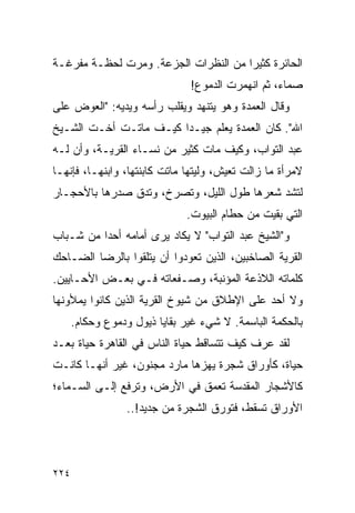 ‫ﺍﻟﺤﺎﺌﺭﺓ ﻜﺜﻴ ‪‬ﺍ ﻤﻥ ﺍﻟﻨﻅﺭﺍﺕ ﺍﻟﺠﺯﻋﺔ. ﻭﻤﺭﺕ ﻟﺤﻅـﺔ ﻤﻔﺭﻏـﺔ‬
                                      ‫ﺭ‬
                               ‫ﺼﻤﺎﺀ، ﺜﻡ ﺍﻨﻬﻤﺭﺕ ﺍﻟﺩﻤﻭﻉ!‬
‫ﻭﻗﺎل ﺍﻟﻌﻤﺩﺓ ﻭﻫﻭ ﻴﺘﻨﻬﺩ ﻭﻴﻘﻠﺏ ﺭﺃﺴﻪ ﻭﻴﺩﻴﻪ: "ﺍﻟﻌﻭﺽ ﻋﻠﻰ‬
‫ﺍﷲ". ﻜﺎﻥ ﺍﻟﻌﻤﺩﺓ ﻴﻌﻠﻡ ﺠﻴـ ‪‬ﺍ ﻜﻴـﻑ ﻤﺎﺘـﺕ ﺃﺨـﺕ ﺍﻟﺸـﻴﺦ‬
                        ‫ﺩ‬
‫ﻋﺒﺩ ﺍﻟﺘﻭﺍﺏ، ﻭﻜﻴﻑ ﻤﺎﺕ ﻜﺜﻴﺭ ﻤﻥ ﻨﺴـﺎﺀ ﺍﻟﻘﺭﻴـﺔ، ﻭﺃﻥ ﻟـﻪ‬
‫ﻻﻤﺭﺃﺓ ﻤﺎ ﺯﺍﻟﺕ ﺘﻌﻴﺵ، ﻭﻟﻴﺘﻬﺎ ﻤﺎﺘﺕ ﻜﺎﺒﻨﺘﻬﺎ، ﻭﺍﺒﻨﻬـﺎ، ﻓﺈﻨﻬـﺎ‬
‫ﻟﺘﺸﺩ ﺸﻌﺭﻫﺎ ﻁﻭل ﺍﻟﻠﻴل، ﻭﺘﺼﺭﺥ، ﻭﺘﺩﻕ ﺼﺩﺭﻫﺎ ﺒﺎﻷﺤﺠـﺎﺭ‬
                              ‫ﺍﻟﺘﻲ ﺒﻘﻴﺕ ﻤﻥ ﺤﻁﺎﻡ ﺍﻟﺒﻴﻭﺕ.‬
‫ﻭ"ﺍﻟﺸﻴﺦ ﻋﺒﺩ ﺍﻟﺘﻭﺍﺏ" ﻻ ﻴﻜﺎﺩ ﻴﺭﻯ ﺃﻤﺎﻤﻪ ﺃﺤ ‪‬ﺍ ﻤﻥ ﺸـﺒﺎﺏ‬
          ‫ﺩ‬
‫ﺍﻟﻘﺭﻴﺔ ﺍﻟﺼﺎﺨﺒﻴﻥ، ﺍﻟﺫﻴﻥ ﺘﻌﻭﺩﻭﺍ ﺃﻥ ﻴﺘﻠﻘﻭﺍ ﺒﺎﻟﺭﻀﺎ ﺍﻟﻀـﺎﺤﻙ‬
‫ﻜﻠﻤﺎﺘﻪ ﺍﻟﻼﺫﻋﺔ ﺍﻟﻤﺅﻨﺒﺔ، ﻭﺼـﻔﻌﺎﺘﻪ ﻓـﻲ ﺒﻌـﺽ ﺍﻷﺤـﺎﻴﻴﻥ.‬
‫ﻭﻻ ﺃﺤﺩ ﻋﻠﻰ ﺍﻹﻁﻼﻕ ﻤﻥ ﺸﻴﻭﺥ ﺍﻟﻘﺭﻴﺔ ﺍﻟﺫﻴﻥ ﻜﺎﻨﻭﺍ ﻴﻤﻸﻭﻨﻬﺎ‬
      ‫ﺒﺎﻟﺤﻜﻤﺔ ﺍﻟﺒﺎﺴﻤﺔ. ﻻ ﺸﻲﺀ ﻏﻴﺭ ﺒﻘﺎﻴﺎ ﺫﻴﻭل ﻭﺩﻤﻭﻉ ﻭﺤﻜﺎﻡ.‬
‫ﻟﻘﺩ ﻋﺭﻑ ﻜﻴﻑ ﺘﺘﺴﺎﻗﻁ ﺤﻴﺎﺓ ﺍﻟﻨﺎﺱ ﻓﻲ ﺍﻟﻘﺎﻫﺭﺓ ﺤﻴﺎﺓ ﺒﻌـﺩ‬
‫ﺤﻴﺎﺓ، ﻜﺄﻭﺭﺍﻕ ﺸﺠﺭﺓ ﻴﻬﺯﻫﺎ ﻤﺎﺭﺩ ﻤﺠﻨﻭﻥ، ﻏﻴﺭ ﺃﻨﻬـﺎ ﻜﺎﻨـﺕ‬
‫ﻜﺎﻷﺸﺠﺎﺭ ﺍﻟﻤﻘﺩﺴﺔ ﺘﻌﻤﻕ ﻓﻲ ﺍﻷﺭﺽ، ﻭﺘﺭﻓﻊ ﺇﻟـﻰ ﺍﻟﺴـﻤﺎﺀ؛‬
                  ‫ﺍﻷﻭﺭﺍﻕ ﺘﺴﻘﻁ، ﻓﺘﻭﺭﻕ ﺍﻟﺸﺠﺭﺓ ﻤﻥ ﺠﺩﻴﺩ!..‬




‫٤٢٢‬
 