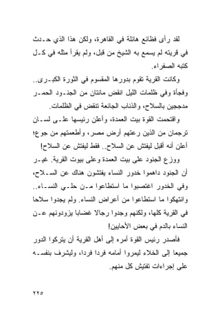 ‫ﻟﻘﺩ ﺭﺃﻯ ﻓﻅﺎﺌﻊ ﻫﺎﺌﻠﺔ ﻓﻲ ﺍﻟﻘﺎﻫﺭﺓ، ﻭﻟﻜﻥ ﻫﺫﺍ ﺍﻟﺫﻱ ﺤـﺩﺙ‬
‫ﻓﻲ ﻗﺭﻴﺘﻪ ﻟﻡ ﻴﺴﻤﻊ ﺒﻪ ﺍﻟﺸﻴﺦ ﻤﻥ ﻗﺒل، ﻭﻟﻡ ﻴﻘﺭﺃ ﻤﺜﻠﻪ ﻓﻲ ﻜـل‬
                                          ‫ﻜﺘﺒﻪ ﺍﻟﺼﻔﺭﺍﺀ.‬
‫ﻭﻜﺎﻨﺕ ﺍﻟﻘﺭﻴﺔ ﺘﻘﻭﻡ ﺒﺩﻭﺭﻫﺎ ﺍﻟﻤﻘﺴﻭﻡ ﻓﻲ ﺍﻟﺜﻭﺭﺓ ﺍﻟﻜﺒـﺭﻯ..‬
‫ﻭﻓﺠﺄﺓ ﻭﻓﻲ ﻅﻠﻤﺎﺕ ﺍﻟﻠﻴل ﺍﻨﻘﺽ ﻤﺎﺌﺘﺎﻥ ﻤﻥ ﺍﻟﺠﻨـﻭﺩ ﺍﻟﺤﻤـﺭ‬
      ‫ﻤﺩﺠﺠﻴﻥ ﺒﺎﻟﺴﻼﺡ، ﻭﺍﻟﺫﺌﺎﺏ ﺍﻟﺠﺎﺌﻌﺔ ﺘﻨﻘﺽ ﻓﻲ ﺍﻟﻅﻠﻤﺎﺕ.‬
‫ﻭﺍﻗﺘﺤﻤﺕ ﺍﻟﻘﻭﺓ ﺒﻴﺕ ﺍﻟﻌﻤﺩﺓ، ﻭﺃﻋﻠﻥ ﺭﺌﻴﺴﻬﺎ ﻋﻠـﻰ ﻟﺴـﺎﻥ‬
‫ﺘﺭﺠﻤﺎﻥ ﻤﻥ ﺍﻟﺫﻴﻥ ﺭﻋﺘﻬﻡ ﺃﺭﺽ ﻤﺼﺭ، ﻭﺃﻁﻌﻤﺘﻬﻡ ﻤﻥ ﺠﻭﻉ؛‬
  ‫ﺃﻋﻠﻥ ﺃﻨﻪ ﺃﻗﺒل ﻟﻴﻔﺘﺵ ﻋﻥ ﺍﻟﺴﻼﺡ.. ﻓﻘﻁ ﻟﻴﻔﺘﺵ ﻋﻥ ﺍﻟﺴﻼﺡ!‬
‫ﻭﻭﺯﻉ ﺍﻟﺠﻨﻭﺩ ﻋﻠﻰ ﺒﻴﺕ ﺍﻟﻌﻤﺩﺓ ﻭﻋﻠﻰ ﺒﻴﻭﺕ ﺍﻟﻘﺭﻴﺔ. ﻏﻴـﺭ‬
‫ﺃﻥ ﺍﻟﺠﻨﻭﺩ ﺩﺍﻫﻤﻭﺍ ﺨﺩﻭﺭ ﺍﻟﻨﺴﺎﺀ ﻴﻔﺘﺸﻭﻥ ﻫﻨﺎﻙ ﻋﻥ ﺍﻟﺴـﻼﺡ،‬
‫ﻭﻓﻲ ﺍﻟﺨﺩﻭﺭ ﺍﻏﺘﺼﺒﻭﺍ ﻤﺎ ﺍﺴﺘﻁﺎﻋﻭﺍ ﻤـﻥ ﺤﻠـﻲ ﺍﻟﻨﺴـﺎﺀ..‬
‫ﻭﺍﻨﺘﻬﻜﻭﺍ ﻤﺎ ﺍﺴﺘﻁﺎﻋﻭﺍ ﻤﻥ ﺃﻋﺭﺍﺽ ﺍﻟﻨﺴﺎﺀ. ﻭﻟﻡ ﻴﺠﺩﻭﺍ ﺴﻼ ‪‬ﺎ‬
 ‫ﺤ‬
‫ﻓﻲ ﺍﻟﻘﺭﻴﺔ ﻜﻠﻬﺎ، ﻭﻟﻜﻨﻬﻡ ﻭﺠﺩﻭﺍ ﺭﺠﺎﻻ ﻏﻀﺎﺒﺎ ﻴﺯﻭﺩﻭﻨﻬﻡ ﻋـﻥ‬
              ‫‪‬‬    ‫ﹰ‬
                           ‫ﺍﻟﻨﺴﺎﺀ ﺒﺎﻟﺩﻡ ﻓﻲ ﺒﻌﺽ ﺍﻷﺤﺎﻴﻴﻥ!‬
‫ﻓﺄﺼﺩﺭ ﺭﺌﻴﺱ ﺍﻟﻘﻭﺓ ﺃﻤﺭﻩ ﺇﻟﻰ ﺃﻫل ﺍﻟﻘﺭﻴﺔ ﺃﻥ ﻴﺘﺭﻜﻭﺍ ﺍﻟﺩﻭﺭ‬
‫ﺠﻤﻴ ‪‬ﺎ ﺇﻟﻰ ﺍﻟﺨﻼﺀ ﻟﻴﻤﺭﻭﺍ ﺃﻤﺎﻤﻪ ﻓﺭ ‪‬ﺍ ﻓﺭ ‪‬ﺍ، ﻭﻟﻴﺸﺭﻑ ﺒﻨﻔﺴـﻪ‬
                ‫ﺩ ﺩ‬                                ‫ﻌ‬
                           ‫ﻋﻠﻰ ﺇﺠﺭﺍﺀﺍﺕ ﺘﻔﺘﻴﺵ ﻜل ﻤﻨﻬﻡ.‬


‫٥٢٢‬
 