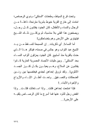 ‫ﻭﺘﺤﺕ ﻗﺭﻉ ﺍﻟﺴﻴﺎﻁ، ﻭﻁﻌﻨﺎﺕ "ﺍﻟﺴﻨﻜﻲ"، ﻭﺩﻭﻱ ﺍﻟﺭﺼﺎﺹ؛‬
‫ﺍﻤﺘﺩﺕ ﺇﻟﻰ ﺨﺎﺭﺝ ﺍﻟﻘﺭﻴﺔ ﺨﻴﻭﻁ ﺒﺸﺭﻴﺔ ﻤﺘﺭﻨﺤﺔ، ﺫﺍﻫﻠـﺔ ﻤـﻥ‬
‫ﺍﻟﺭﺠﺎل ﻭﺍﻟﻨﺴﺎﺀ ﻭﺍﻷﻁﻔﺎل، ﻜﺎﻥ ﺍﻟﺠﻨﻭﺩ ﻴﻔﺘﺸﻭﻥ ﻜـل ﺭﺠـل،‬
‫ﻭﻴﺼﻔﻌﻭﻥ ﻫﺫﺍ ﺍﻟﻔﺘﻰ ﺒﻼ ﻤﻨﺎﺴﺒﺔ، ﺜﻡ ﻴﺭﻜﻠـﻭﻥ ﺫﻟـﻙ ﺍﻟﺸـﻴﺦ‬
                   ‫ﻓﻴﺘﻬﺎﻭﻯ ﻋﻠﻰ ﺍﻷﺭﺽ ﻭﻫﻡ ﻴﺘﻀﺎﺤﻜﻭﻥ!‬
‫ﺃﻤﺎ ﺍﻟﻨﺴﺎﺀ!. ﺃﻱ ﺫﻜﺭﻴﺎﺕ.. ﺇﻥ ﺍﻟﻤﺴﺒﺤﺔ ﻟﺘﺴـﻘﻁ ﻤـﻥ ﻴـﺩ‬
‫ﺍﻟﺸﻴﺦ ﻋﺒﺩ ﺍﻟﺘﻭﺍﺏ ﻭﻫﻭ ﺠﺎﻟﺱ ﻓﻲ ﺼﻤﺘﻪ، ﻓﻴﺫﻜﺭ ﻫـﺫﺍ ﺍﻟـﺫﻱ‬
‫ﺤﺩﺙ ﺒﺎﻟﻘﺭﻴﺔ ﻤﻨﺫ ﺃﺴﺎﺒﻴﻊ. ﻜﺎﻥ ﺍﻟﺠﻨﻭﺩ ﻴﻤﺯﻗﻭﻥ ﺃﺜﻭﺍﺏ ﺍﻟﻨﺴـﺎﺀ‬
‫ﺒﺤﺩ "ﺍﻟﺴﻨﻜﻲ".. ﻭﺒﻴﻥ ﻁﻴﺎﺕ ﺍﻷﺠﺴﺎﺩ ﺍﻟﻤﺼﺭﻴﺔ ﺍﻟﻌﺎﺭﻴﺔ ﻜـﺎﻨﻭﺍ‬
‫ﻴﻔﺘﺸﻭﻥ ﻋﻥ ﺍﻟﺴﻼﺡ، ﻭﻫـﻡ ﻴﻌﺒﺜـﻭﻥ ﺒﻜـل ﻜﻨـﻭﺯ ﺍﻟﺠﺴـﺩ‬
‫ﺍﻷﻨﺜﻭﻱ!.. ﻭﻟﻘﺩ ﺘﺭﻭﻕ ﺇﺤﺩﺍﻫﻥ ﻟﺠﻨﺩﻱ ﻓﻴﻐﺘﺼﺒﻬﺎ ﺒﻴﻥ ﺭﻨـﻴﻥ‬
‫ﺍﻟﻀﺤﻜﺎﺕ ﻭﺍﻟﺘﺼـﻔﻴﻕ.. ﻭﺘﺤـﺕ ﺃﻨﻅـﺎﺭ ﺍﻵﺒـﺎﺀ ﻭﺍﻷﺯﻭﺍﺝ‬
                                     ‫ﻭﺍﻹﺨﻭﺓ ﻭﺍﻷﺒﻨﺎﺀ..!‬
‫ﻓﺈﺫﺍ ﺍﻤﺘﻨﻌﺕ ﺇﺤﺩﺍﻫﻥ ﻗﺘﻠﺕ.. ﻭﺇﺫﺍ ﺍﺴـﺘﻐﺎﺜﺕ ﻗﺘﻠـﺕ.. ﻭﺇﺫﺍ‬
‫ﺍﻨﻘﺽ ﺭﺠل ﻟﻠﺫﻭﺩ ﻋﻨﻬﺎ ﻓﻤﺎ ﺃﺴﺭﻉ ﻤﺎ ﻜﺎﻥ ﺍﻟﺭﺼـﺎﺹ ﻴﻠﻘﻴـﻪ‬
                                        ‫ﻋﻠﻰ ﺍﻷﺭﺽ!...‬




‫٦٢٢‬
 