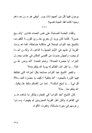 ‫ﻴﺭﻤﻭﻥ ﻓﻴﻬﺎ ﻜل ﻤﻥ ﺃﺤﺒﻬﻡ ﺫﺍﺕ ﻴﻭﻡ.. ﻟﻴﺒﻘﻰ ﻫﻭ ﻤـﻥ ﺒﻌـﺩﻫﻡ‬
                              ‫ﻭﺤﻴ ‪‬ﺍ ﻜﺄﻨﻤﺎ ﻓﻘﺩ ﺍﻟﺤﻴﺎﺓ ﻨﻔﺴﻬﺎ!‬
                                                       ‫ﺩ‬
                        ‫***‬
‫ﻭﺜﻘﻠﺕ ﺍﻟﺠﻠﺴﺔ ﺍﻟﺼﺎﻤﺘﺔ ﻋﻠﻰ ﻨﻔﺱ ﺍﻟﻌﻤﺩﺓ، ﻓﻨﺎﺩﻯ: "ﻴﺎﺸـﻴﺦ‬
‫ﺤﺴﻥ!". ﻜﺄﻨﻤﺎ ﻜﺎﻥ ﻴﺭﻴﺩ ﺃﻥ ﻴﻐﺭﻱ ﻤﻘـﺭﺉ ﺍﻟﻘﺭﻴـﺔ ﺍﻟﻜﻔﻴـﻑ‬
‫ﺒﺎﻟﺸﻴﺦ ﻋﺒﺩ ﺍﻟﺘﻭﺍﺏ ﻟﻴﺩﺨﻼ ﻓﻲ ﻤﻨﺎﻗﺸﺔ ﻀﺎﺤﻜﺔ، ﻜﻤﺎ ﺘﻌـﻭﺩﺕ‬
‫ﺍﻟﻘﺭﻴﺔ ﺃﻥ ﺘﺸﻬﺩ ﻓﻲ ﺍﻷﻴﺎﻡ ﺍﻟﺠﻤﻴﻠـﺔ ﺍﻟﺫﺍﻫﺒـﺔ، ﻭﻟﻜـﻥ ﺃﺤـﺩﺍ‬
 ‫‪‬‬
‫ﻟﻡ ﻴﺠﺏ، ﻭﺃﺠﻬﺵ ﺼﻭﺕ ﻤﻥ ﺃﻗﺼﻰ ﺍﻟﻤﻜﺎﻥ ﻓﻲ ﻋﺘﺎﺏ ﻴﺤﻤـل‬
‫ﺍﻟﻌﺯﺍﺀ: "ﻴﺎ ﺤﻀﺭﺓ ﺍﻟﻌﻤﺩﺓ!". ﻭﺘﻤﺘﻡ ﺍﻟﻌﻤﺩﺓ: "ﺍﻟﻌـﻭﺽ ﻋﻠـﻰ‬
           ‫ﺍﷲ؟... ﻴﺎ ﺃﻫل ﺍﷲ، ﺍﻟﻅﺎﻟﻡ ﻟﻪ ﻴﻭﻡ! ﺍﷲ ﻴﻨﺘﻘﻡ ﻤﻨﻪ!"‬
‫ﻭﺍﻨﻔﺠﺭ ﺍﻟﺸﻴﺦ ﻋﺒﺩ ﺍﻟﺘﻭﺍﺏ ﺼﺎﺌﺤﺎ ﺒﻜل ﺃﺤﺯﺍﻨﻪ ﺍﻟﺘﻲ ﺘﺨﺘﻠﻁ‬
                       ‫‪‬‬
‫ﻓﻴﻬﺎ ﺍﻟﺜﻭﺭﺓ ﺒﺎﻟﺠﺤﻭﺩ: "ﺍﷲ ﻴﻨﺘﻘﻡ؟ ! ﻜﻴﻑ ﻴﺎ ﺤﻀﺭﺓ ﺍﻟﻌﻤـﺩﺓ؟!‬
‫ﻗل ﻟﻲ! .. ﻴﺎ ﺸﻴﺦ ﺍﺴﻜﺕ؟.. ﺇﻨﻤﺎ ﻤﻥ ﺃﻨﻔﺴﻜﻡ ﺴﻠﻁ ﻋﻠـﻴﻜﻡ!..‬
                                        ‫ﺍﷲ ﻴﻨﺘﻘﻡ ﻤﻨﺎ.. ﻤﻨﺎ!"‬
‫ﻜﺎﻥ ﺍﻟﺸﻴﺦ "ﻋﺒﺩ ﺍﻟﺘﻭﺍﺏ" ﻓﻲ ﺍﻨﻔﺠﺎﺭﻩ ﻴﺘﺫﻜﺭ ﻤﺎ ﺸﺎﻫﺩﻩ ﻫـﻭ‬
‫ﻓﻲ ﺍﻟﻘﺎﻫﺭﺓ، ﻭﻟﻜﻥ ﺃﻫل ﺍﻟﻘﺭﻴﺔ ﺍﻟﻤﺤﺯﻭﻨﻴﻥ ﻟﻡ ﻴﻔﻬﻤﻭﺍ، ﻭﻤـﺩﻭﺍ‬
               ‫ﺭﺀﻭﺴﻬﻡ ﻓﻲ ﺤﻴﺭﺓ ﻤﺘﺴﺎﺌﻠﺔ، ﻭﻓﻐﺭﺕ ﺍﻷﻓﻭﺍﻩ.‬




‫٨٢٢‬
 